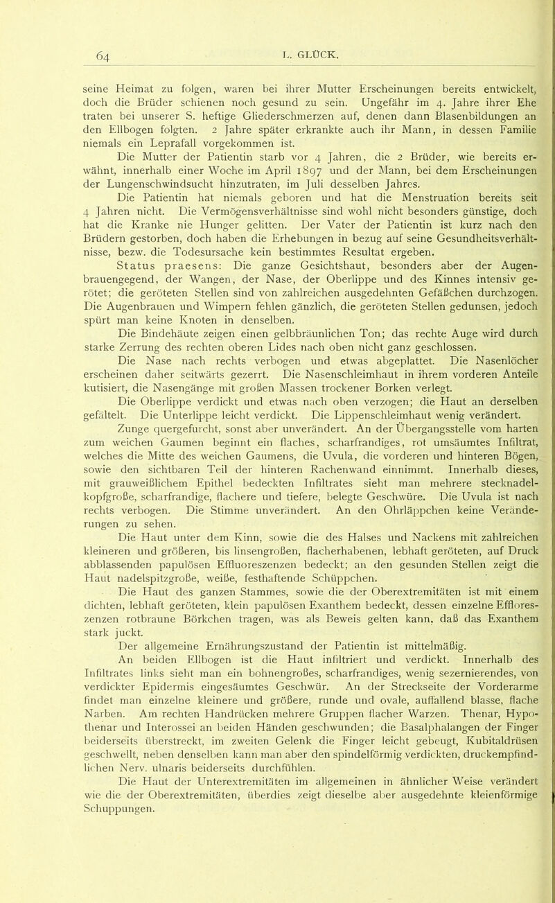 seine Heimat zu folgen, waren bei ihrer Mutter Erscheinungen bereits entwickelt, doch die Brüder schienen noch gesund zu sein. Ungefähr im 4. Jahre ihrer Ehe traten bei unserer S. heftige Gliederschmerzen auf, denen dann Blasenbildungen an den Ellbogen folgten. 2 Jahre später erkrankte auch ihr Mann, in dessen Eamilie niemals ein Leprafall vorgekommen ist. Die Mutter der Patientin starb vor 4 Jahren, die 2 Brüder, wie bereits er- wähnt, innerhalb einer Woche im April 1897 und der Mann, bei dem Erscheinungen der Lungenschwindsucht hinzutraten, im Juli desselben Jahres. Die Patientin hat niemals geboren und hat die Menstruation bereits seit 4 Jahren nicht. Die Vermögensverhältnisse sind wohl nicht besonders günstige, doch hat die Kranke nie Hunger gelitten. Der Vater der Patientin ist kurz nach den Brüdern gestorben, doch haben die Erhebungen in bezug auf seine Gesundheitsverhält- nisse, bezw. die Todesursache kein bestimmtes Resultat ergeben. Status praesens: Die ganze Gesichtshaut, besonders aber der Augen- brauengegend, der Wangen, der Nase, der Oberlippe und des Kinnes intensiv ge- rötet; die geröteten Stellen sind von zahlreichen ausgedehnten Gefäßchen durchzogen. Die Augenbrauen und Wimpern fehlen gänzlich, die geröteten Stellen gedunsen, jedoch spürt man keine Knoten in denselben. Die Bindehäute zeigen einen gelbbräunlichen Ton; das rechte Auge wird durch starke Zerrung des rechten oberen Lides nach oben nicht ganz geschlossen. Die Nase nach rechts verbogen und etwas abgeplattet. Die Nasenlöcher erscheinen daher seitwärts gezerrt. Die Nasenschleimhaut in ihrem vorderen Anteile kutisiert, die Nasengänge mit großen Massen trockener Borken verlegt. Die Oberlippe verdickt und etwas nach oben verzogen; die Haut an derselben gefältelt. Die Unterlippe leicht verdickt. Die Lippenschleimhaut wenig verändert. Zunge quergefurcht, sonst aber unverändert. An der Übergangsstelle vom harten zum weichen Gaumen beginnt ein flaches, scharfrandiges, rot umsäumtes Infiltrat, welches die Mitte des weichen Gaumens, die Uvula, die vorderen und hinteren Bögen, sowie den sichtbaren Teil der hinteren Rachenwand einnimmt. Innerhalb dieses, mit grauweißlichem Epithel bedeckten Infiltrates sieht man mehrere stecknadel- kopfgroße, scharfrandige, flachere und tiefere, belegte Geschwüre. Die Uvula ist nach rechts verbogen. Die Stimme unverändert. An den Ohrläppchen keine Verände- rungen zu sehen. Die Haut unter dem Kinn, sowie die des Halses und Nackens mit zahlreichen kleineren und größeren, bis linsengroßen, flacherhabenen, lebhaft geröteten, auf Druck ab blassenden papulösen Effluoreszenzen bedeckt; an den gesunden Stellen zeigt die Haut nadelspitzgroße, weiße, festhaftende Schüppchen. Die Haut des ganzen Stammes, sowie die der Oberextremitäten ist mit einem dichten, lebhaft geröteten, klein papulösen Exanthem bedeckt, dessen einzelne Efflores- zenzen rotbraune Börkchen tragen, was als Beweis gelten kann, daß das Exanthem stark juckt. Der allgemeine Ernährungszustand der Patientin ist mittelmäßig. An beiden Ellbogen ist die Haut infiltriert und verdickt. Innerhalb des Infiltrates links sieht man ein bohnengroßes, scharfrandiges, wenig sezernierendes, von verdickter Epidermis eingesäumtes Geschwür. An der Streckseite der Vorderarme findet man einzelne kleinere und größere, runde und ovale, auffallend blasse, flache Narben. Am rechten Handrücken mehrere Gruppen flacher Warzen. Thenar, Hypo- thenar und Interossei an beiden Händen geschwunden; die Basalphalangen der Einger beiderseits überstreckt, im zweiten Gelenk die Finger leicht gebeugt, Kubitaldrüsen geschwellt, neben denselben kann man aber den spindelförmig verdickten, druckempfind- lichen Nerv, ulnaris beiderseits durchfühlen. Die Haut der Unterextremitäten im allgemeinen in ähnlicher Weise verändert wie die der Oberextremitäten, überdies zeigt dieselbe aber ausgedehnte kleienförmige Schuppungen.
