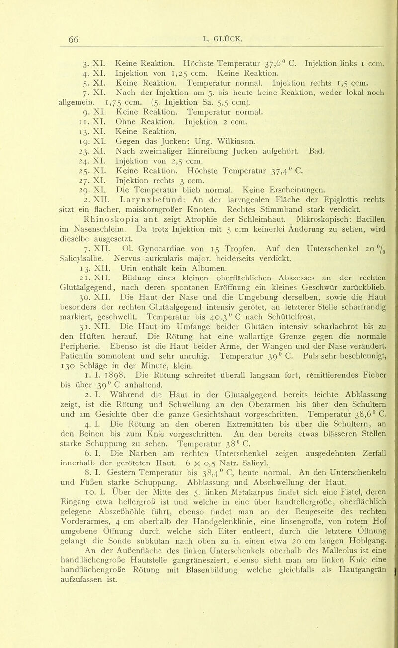 3. XL Keine Reaktion. Höchste Temperatur 37,6® C. Injektion links i ccm. 4. XI. Injektion von 1,25 ccm. Keine Reaktion. 5. XI. Keine Reaktion. Temperatur normal. Injektion rechts 1,5 ccm. 7. XI. Nach der Injektion am 5. bis heute keine Reaktion, weder lokal noch allgemein. 1,75 ccm. (5. Injektion Sa. 5,5 ccm). 9. XI. Keine Reaktion. Temperatur normal. II. XI. Ohne Reaktion. Injektion 2 ccm. 13. XI. Keine Reaktion. 19. XI. Gegen das Jucken: Ung. Wilkinson. 23. XI. Nach zweimaliger Einreibung Jucken aufgehört. Bad. 24. XI. Injektion von 2,5 ccm. 25. XI. Keine Reaktion. Höchste Temperatur 37,4® C. 27. XI. Injektion rechts 3 ccm. 29. XI. Die Temperatur blieb normal. Keine Erscheinungen. 2. XII. Larynxbefund: An der laryngealen Fläche der Epiglottis rechts sitzt ein flacher, maiskorngroßer Knoten. Rechtes Stimmband stark verdickt. Rhinoskopia ant. zeigt Atrophie der Schleimhaut. Mikroskopisch: Bacillen im Nasenschleim. Da trotz Injektion mit 5 ccm keinerlei Änderung zu sehen, wird dieselbe ausgesetzt. 7. XII. 01. Gynocardiae von 15 Tropfen. Auf den Unterschenkel 20°/^ Salicylsalbe. Nervus auricularis major. beiderseits verdickt. 13. XII. Urin enthält kein Albumen. 21. XII. Bildung eines kleinen oberflächlichen Abszesses an der rechten Glutäalgegend, nach deren spontanen Eröffnung ein kleines Geschwür zurückblieb. 30. XII. Die Haut der Nase und die Umgebung derselben, sowie die Haut besonders der rechten Glutäalgegend intensiv gerötet, an letzterer Stelle scharfrandig markiert, geschwellt. Temperatur bis 40,3^0 nach Schüttelfrost. 31. XII. Die Haut im Umfange beider Glutäen intensiv scharlachrot bis zu den Hüften herauf. Die Rötung hat eine wallartige Grenze gegen die normale Peripherie. Ebenso ist die Haut beider Arme, der Wangen und der Nase verändert. Patientin somnolent und sehr unruhig. Temperatur 39** C. Puls sehr beschleunigt, 130 Schläge in der Minute, klein. 1. I. 1898. Die Rötung schreitet überall langsam fort, remittierendes Fieber bis über 39'^ C anhaltend. 2. I. Während die Haut in der Glutäalgegend bereits leichte Abblassung zeigt, ist die Rötung und Schwellung an den Oberarmen bis über den Schultern und am Gesichte über die ganze Gesichtshaut vorgeschritten. Temperatur 38,6® C. 4. I. Die Rötung an den oberen Extremitäten bis über die Schultern, an den Beinen bis zum Knie vorgeschritten. An den bereits etwas blässeren Stellen starke Schuppung zu sehen. Temperatur 38® C. 6. I. Die Narben am rechten Unterschenkel zeigen ausgedehnten Zerfall innerhalb der geröteten Haut. 6 X 0,5 Natr. Salicyl. 8. I. Gestern Temperatur bis 38,4® C, heute normal. An den Unterschenkeln und Füßen starke Schuppung. Abblassung und Abschwellung der Haut. 10. I. Über der Mitte des 5. linken Metakarpus findet sich eine Fistel, deren Eingang etwa hellergroß ist und welche in eine über handtellergroße, oberflächlich gelegene Abszeßhöhle führt, ebenso findet man an der Beugeseite des rechten Vorderarmes, 4 cm oberhalb der Handgelenklinie, eine linsengroße, von rotem Hof umgebene Öffnung durch welche sich Eiter entleert, durch die letztere Öffnung gelangt die Sonde subkutan nach oben zu in einen etwa 20 cm langen Hohlgang. An der Außenfläche des linken Unterschenkels oberhalb des Malleolus ist eine handflächengroße Hautstelle gangränesziert, ebenso sieht man am linken Knie eine handflächengroße Rötung mit Blasenbildung, welche gleichfalls als Hautgangrän aufzufassen ist.