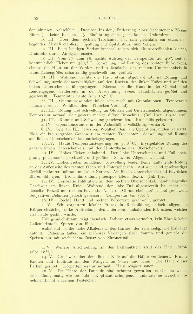 der hinteren Achselfalte. Daselbst Inzision, Entleerung einer bedeutenden Menge Eiters (— keine Bacillen —). Einführung eines 7 cm langen Drainrohres. 16. III. Über dem rechten Trochanter hat sich gleichfalls ein etwas tief- liegender Abszeß etabliert. Spaltung mit Spitzbistouri und Schere. 17. III. Beim heutigen Verbandwechsel zeigen sich die Abszeßhöhlen kleiner, Drainrohr durch Airolgaze ersetzt. ig. III. Vom 17. zum 18. nachts Aufstieg der Temperatur auf 40**, seither kontuinierlich Fieber um 38,3® C. Schwellung und Rötung des rechten Fußrückens, ebenso die Haut an der Vorder- und Außenfläche des rechten Unterschenkels in Handflächengröße, scharfrandig geschwellt und gerötet. 21. III. Während rechts die Haut etwas abgeblaßt ist, ist Rötung und Schwellung, sowie Schmerzhaftigkeit auf den Rücken des linken Fußes und auf den linken Unterschenkel übergegangen. Ebenso ist die Haut in der Glutäal- und Lendengegend beiderseits in der Ausdehnung zweier Elandflächen gerötet und geschwellt. Temperatur heute früh 39,7^0. 25. III. Operationswunden füllen sich rasch mit Granulationen. Temperatur nahezu normal. Wohlbefinden. (Trocken-Verband). 27. III. Rötung und Schwellung an Glutäen und Unterschenkeln abgenommen, Temperatur normal. Seit gestern mäßige diffuse Bronchitis. (Inf. Ipec. 1,0 ad 200). 31. III. Rötung und Schwellung geschwunden. Bronchitis gebessert. 2. IV. Operationswunde in der Achselhöhle vollständig vernarbt. 6. IV. Seit 24. III. fieberfrei, Wohlbefinden, alle Operationswunden vernarbt. Bloß ein kreuzergroßes Geschwür am rechten Trochanter. Schwellung und Rötung am linken Unterschenkel fast zurückgegangen. 18. IV. Heute Temperatursteigerung bis 38,8^0. Erysipelatöse Rötung des ganzen linken Unterschenkels und der Hinterfläche des Oberschenkels. 20. IV. Hohes Fieber anhaltend. Der linke Unterschenkel und Fuß hoch- gradig phlegmonös geschwellt und gerötet. Schwerer Allgemeinzustand. 22. IV. Hohes Fieber anhaltend. Schwellung beider Beine, auffallende Rötung an der Außenseite des rechten Ober- und Unterschenkels. Aufbruch und geschwüriger Zerfall mehrerer Infiltrate und aller Narben. Am linken Unterschenkel und Fußrücken Blasenbildungen. Bronchitis diffusa praecipue lateris dextri. (Inf. Ipec.) 24. IV. Herdweise Infiltration an dem rechten Oberschenkel, handtellergroßes Geschwür am linken Knie. Während der linke Fuß abgeschwellt ist, spielt sich derselbe Prozeß am rechten Fuße ab. Auch die Ohrmuschel gerötet und geschwellt. Subjektives Befinden jedoch gebessert. Temperatur bis 38,5 C. 26. IV. Rechte Hand und rechter Vorderarm geschwellt, gerötet. 2. V. Seit vorgestern lokaler Prozeß in Rückbildung, jedoch allgemeine Körperschwäche, starke Auftreibung des Unterleibes, anhaltendes Erbrechen, welches erst heute gestillt wurde. Urin grünlich-braun, zeigt chemisch: Indican etwas vermehrt, kein Eiweiß, keine Gallenfarbstoffe, Spuren von Blut. Auffallend ist die hohe Alkaleszenz des Harnes, der sich seifig, wie Kalilauge anfühlt. Patientin äußert ein maßloses Verlangen nach Säuren und genießt die Speisen nur mit reichlichem Zusatz von Zitronensaft. 4. V. Weitere Anschwellung an den Extremitäten. (Auf das Knie: Airol- salbe io®/„.) 14. V. Geschwür über dem linken Knie auf die Hälfte verkleinert. Frische Knoten und Infiltrate an den Wangen, an Stirne und Kinn. Die Haut dieser Partien gerötet. Körpertemperatur normal. Harn reagiert sauer. 26. V. Die Haare der Patientin sind schütter geworden, erscheinen weich, sehr dünn, matt, wie bestäubt. Kopfhaut schuppend. Infiltrate im Gesichte zu- nehmend, mit einzelnen Pustelchen.