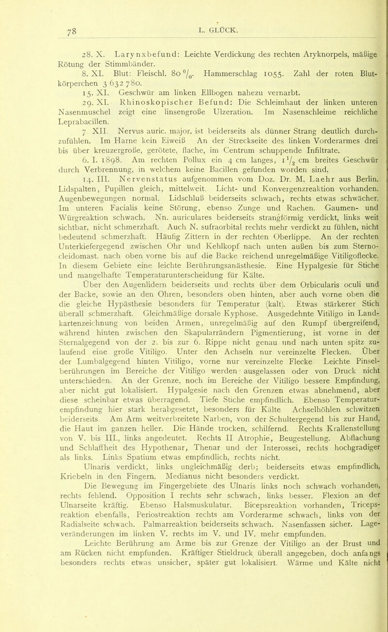 28. X. Larynxbefund; Leichte Verdickung des rechten Aryknorpels, mäßige Rötung der Stimmbänder. 8. XI. Blut; Fleischl. 80 “/g. Hammerschlag 1055. Zahl der roten Blut- körperchen 3 632 780. 15. XI. Geschwür am linken Ellbogen nahezu vernarbt. 29. XI. Rhinoskopischer Befund: Die Schleimhaut der linken unteren Nasenmuschel zeigt eine linsengroße Ulzeration. Im Nasenschleime reichliche Leprabacillen. 7. XII. Nervus auric. major. ist beiderseits als dünner Strang deutlich durch- zufühlen. Im Harne kein Eiweiß An der Streckseite des linken Vorderarmes drei bis über kreuzergroße, gerötete, flache, im Centrum schuppende Infiltrate. 6. I. 1898. Am rechten Pollux ein 4 cm langes, i */2 cm breites Geschwür durch Verbrennung, in welchem keine Bacillen gefunden worden sind. 14. HL Nervenstatus aufgenommen vom Doz. Dr. M. Laehr aus Berlin. Lidspalten, Pupillen gleich, mittelweit. Licht- und Konvergenzreaktion vorhanden. Augenbewegungen normal. Lidschluß beiderseits schwach, rechts etwas schwächer. Im unteren Facialis keine Störung, ebenso Zunge und Rachen. Gaumen- und Würgreaktion schwach. Nn. auriculares beiderseits strangförmig verdickt, links weit sichtbar, nicht schmerzhaft. Auch N. sufraorbital rechts mehr verdickt zu fühlen, nicht bedeutend schmerzhaft. Häufig Zittern in der rechten Oberlippe. An der rechten Unterkiefergegend zwischen Ohr und Kehlkopf nach unten aufSen bis zum Sterno- cleidomast. nach oben vorne bis auf die Backe reichend unregelmäßige Vitiligoflecke. In diesem Gebiete eine leichte Berührungsanästhesie. Eine Hypalgesie für Stiche und mangelhafte Temperaturunterscheidung für Kälte. Über den Augenlidern beiderseits und rechts über dem Orbicularis oculi und der Backe, sowie an den Ohren, besonders oben hinten, aber auch vorne oben die die gleiche Hypästhesie besonders für Temperatur (kalt). Etwas stärkerer Stich überall schmerzhaft. Gleichmäßige dorsale Kyphose. Ausgedehnte Vitiligo in Land- kartenzeichnung von beiden Armen, unregelmäßig auf den Rumpf übergreifend, während hinten zwischen den Skapularrändern Pigmentierung, ist vorne in der Sternalgegend von der 2. bis zur 6. Rippe nicht genau und nach unten spitz zu- laufend eine große Vitiligo. Unter den Achseln nur vereinzelte Elecken. Über der Lumbalgegend hinten Vitiligo, vorne nur vereinzelte Flecke Leichte Pinsel- berührungen im Bereiche der Vitiligo werden ausgelassen oder von Druck nicht unterschieden. An der Grenze, noch im Bereiche der Vitiligo bessere Empfindung, aber nicht gut lokalisiert. Hypalgesie nach den Grenzen etwas abnehmend, aber diese scheinbar etwas überragend. Tiefe Stiche empfindlich. Ebenso Temperatur- empfindung hier stark herabgesetzt, besonders für Kälte Achselhöhlen schwitzen beiderseits. Am Arm weitverbreitete Narben, von der Schultergegend bis zur Hand, die Haut im ganzen heller. Die Hände trocken, schilfernd. Rechts Krallenstellung von V. bis HL, links angedeutet. Rechts II Atrophie, Beugestellung. Abflachung und Schlaffheit des Flypothenar, Thenar und der Interossei, rechts hochgradiger als links. Links Spatium etwas empfindlich, rechts nicht. Ulnaris verdickt, links ungleichmäßig derb; beiderseits etwas empfindlich, Kriebeln in den Fingern. Medianus nicht besonders verdickt. Die Bewegung im Fingergebiete des Ulnaris links noch schwach vorhanden, rechts fehlend. Opposition I rechts sehr schwach, links besser. Flexion an der Ulnarseite kräftig. Ebenso Halsmuskulatur. Bicepsreaktion vorhanden, Triceps- reaktion ebenfalls, Periostreaktion rechts am Vorderarme schwach, links von der Radialseite schwach. Palmarreaktion beiderseits schwach. Nasenfassen sicher. Lage- veränderungen im linken V. rechts im V. und IV. mehr empfunden. Leichte Berührung am Arme bis zur Grenze der Vitiligo an der Brust und am Rücken nicht empfunden. Kräftiger Stieldruck überall angegeben, doch anfangs besonders rechts etwas unsicher, später gut lokalisiert. Wärme und Kälte nicht