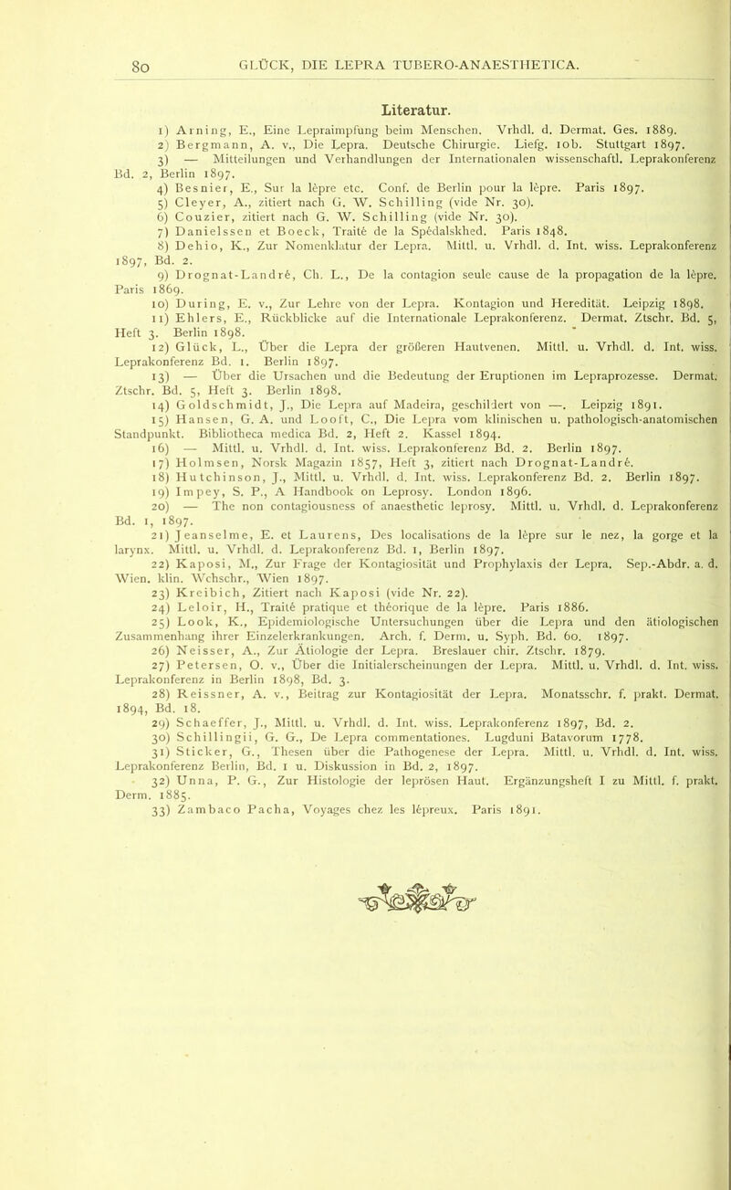 Literatur. 1) Arning, E., Eine Lepraimpfung beim Menschen. Vrlidl. d. Dermal. Ges. 1889. 2) Bergmann, A. v., Die Lepra. Deutsche Chirurgie. Liefg. lob. Stuttgart 1897. 3) — Mitteilungen und Verhandlungen der Internationalen wissenschaftl. Leprakonferenz Bd. 2, Berlin 1897. 4) Besnier, E., Sur la Epre etc. Conf. de Berlin pour la Epre. Paris 1897. 5) Cleyer, A., zitiert nach G. \V. Schilling (vide Nr. 30). 6) Couzier, zitiert nach G. W. Schilling (vide Nr. 30). 7) Danielssen et Boeck, Traitfe de la Spedalskhed. Paris 1848. 8) Dehio, K., Zur Nomenklatur der Lepra. Miltl. u. Vrhdl. d. Int. wiss. Leprakonferenz 1897, Bd. 2. 9) Drognat-Land r6, Ch. L., De la contagion seule cause de la propagation de la lepre. Paris 1869. 10) Düring, E. v., Zur Lehre von der Lepra. Kontagion und Heredität. Leipzig 1898. 11) Ehlers, E., Rückblicke auf die Internationale Leprakonferenz. Dermal. Ztschr. Bd. 5, Heft 3. Berlin 1898. 12) Glück, L., Über die Lepra der größeren Hautvenen. Mittl. u. Vrhdl. d. Int. wiss. Leprakonferenz Bd. i. Berlin 1897. 13) — Über die Ursachen und die Bedeutung der Eruptionen im Lepraprozesse. Dermal. Ztschr. Bd. 5, Heft 3. Berlin 1898. 14) Goldschmidt, J., Die Lepra auf Madeira, geschillert von —. Leipzig 1891. 15) Hansen, G. A. und Looft, C., Die Lepra vom klinischen u. pathologisch-anatomischen Standpunkt. Bibliotheca niedica Bd. 2, Heft 2. Kassel 1894. 16) — Mittl. u. Vrhdl. d. Int. wiss. Leprakonferenz Bd. 2. Berlin 1897. 17) Holmsen, Norsk Magazin 1857, Heft 3, zitiert nach Drognat-Landrfe. 18) Hutchinson, J., Mittl. u. Vrhdl. d. Int. wiss. Leprakonferenz Bd. 2. Berlin 1897. 19) Impey, S. P., A Handbook on Leprosy. London 1896. 20) — The non contagiousness of anaesthetic leprosy. Mittl. u. Vrhdl. d. Leprakonferenz Bd. I, 1897. 21) Jeanselme, E. et Laurens, Des localisations de la Epre sur le nez, la gorge et la larynx. Mittl. u. Vrhdl. d. Leprakonferenz Bd. i, Berlin 1897. 22) Kaposi, M., Zur Frage der Kontagiosität und Prophylaxis der Lepra. Sep.-Abdr. a. d. Wien. klin. Wchschr., Wien 1897. 23) Kreibich, Zitiert nach Kaposi (vide Nr. 22). 24) Leloir, H., Trailfe pratique et theorique de la Epre. Paris 1886. 25) Look, K., Epidemiologische Untersuchungen über die Lepra und den ätiologischen Zusammenhang ihrer Einzelerkrankungen. Arch. f. Denn. u. Syph. Bd. 60. 1897. 26) Neisser, A., Zur Ätiologie der Lepra. Breslauer chir. Ztschr. 1879. 27) Petersen, O. v.. Über die Initialerscheinungen der Lepra. Mittl. u. Vrhdl. d. Int. wiss. Leprakonferenz in Berlin 1898, Bd. 3. 28) Reissner, A. v., Beitrag zur Kontagiosität der Lepra. Monatsschr. f. prakt. Dermal. 1894, Bd. 18. 29) Schaeffer, J., Mittl. u. Vrhdl. d. Int. wiss. Leprakonferenz 1897, Bd. 2. 30) Schillingii, G. G., De Lepra commentationes. Lugduni Batavorum 1778. 31) Sticker, G., Thesen über die Pathogenese der Lepra. Mittl. u. Vrhdl. d. Int. wiss. Leprakonferenz Berlin, Bd. i u. Diskussion in Bd. 2, 1897. 32) Unna, P. G., Zur Histologie der leprösen Haut. Ergänzungsheft I zu Mittl. f. prakt. Derm. 1885. 33) Zambaco Pacha, Voyages chez Es Epreux. Paris 1891.