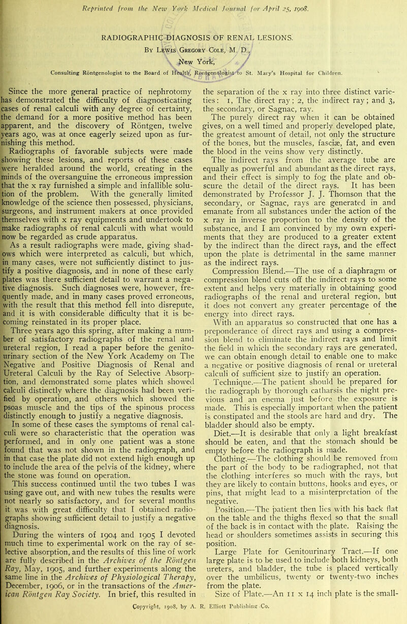 Reprinted from the Nezv York Medical Journal for April 25, 1908. RADIOGRAPHIC DIAGNOSIS OF RENAL LESIONS. By Lewis Gregory Cole, M. D., New York, Consulting Rontgenologist to the Board of Health, Rontgenologist' to St. Mary’s Hospital for Children. Since the more general practice of nephrotomy has demonstrated the difficulty of diagnosticating cases of renal calculi with any degree of certainty, the demand for a more positive method has been apparent, and the discovery of Rontgen, twelve years ago, was at once eagerly seized upon as fur- nishing this method. Radiographs of favorable subjects were made showing these lesions, and reports of these cases were heralded around the world, creating in the minds of the oversanguine the erroneous impression that the x ray furnished a simple and infallible solu- tion of the problem. With the generally limited knowledge of the science then possessed, physicians, surgeons, and instrument makers at once provided themselves with x ray equipments and undertook to make radiographs of renal calculi with what would now be regarded as crude apparatus. As a result radiographs were made, giving shad- ows which were interpreted as calculi, but which, in many cases, were not sufficiently distinct to jus- tify a positive diagnosis, and in none of these early plates was there sufficient detail to warrant a nega- tive diagnosis. Such diagnoses were, however, fre- quently made, and in many cases proved erroneous, with the result that this method fell into disrepute, and it is with considerable difficulty that it is be- coming reinstated in its proper place. Three years ago this spring, after making a num- ber of satisfactory radiographs of the renal and ureteral region, I read a paper before the genito- urinary section of the New York Academy on The Negative and Positive Diagnosis of Renal and Ureteral Calculi by the Ray of Selective Absorp- tion, and demonstrated some plates which showed calculi distinctly where the diagnosis had been veri- fied by operation, and others which showed the psoas muscle and the tips of the spinous process distinctly enough to justify a negative diagnosis. In some of these cases the symptoms of renal cal- culi were so characteristic that the operation was performed, and in only one patient was a stone found that was not shown in the radiograph, and in that case the plate did not extend high enough up to include the area of the pelvis of the kidney, where the stone was found on operation. This success continued until the two tubes I was using gave out, and with new tubes the results were not nearly so satisfactory, and for several months it was with great difficulty that I obtained radio- graphs showing sufficient detail to justify a negative diagnosis. During the winters of 1904 and 1905 I devoted much time to experimental work on the ray of se- lective absorption, and the results of this line of work are fully described in the Archives of the Rontgen Ray, May, 1905, and further experiments along the same line in the Archives of Physiological Therapy, December, 1906, or in the transactions of the Amer- ican Rontgen Ray Society. In brief, this resulted in the separation of the x ray into three distinct varie- ties: 1, The direct ray; 2, the indirect ray; and 3, the secondary, or Sagnac, ray. The purely direct ray when it can be obtained gives, on a well timed and properly developed plate, the greatest amount of detail, not only the structure of the bones, but the muscles, fasciae, fat, and even the blood in the veins show very distinctly. The indirect rays from the average tube are equally as powerful and abundant as the direct rays, and their effect is simply to fog the plate and ob- scure the detail of the direct rays. It has been demonstrated by Professor J. J. Thomson that the secondary, or Sagnac, rays are generated in and emanate from all substances under the action of the x ray in inverse proportion to the density of the substance, and I am convinced by my own experi- ments that they are produced to a greater extent by the indirect than the direct rays, and the effect upon the plate is detrimental in the same manner as the indirect rays. Compression Blend.-—The use of a diaphragm or compression blend cuts off the indirect rays to some extent and helps very materially in obtaining good radiographs of the renal and ureteral region, but it does not convert any greater percentage of the energy into direct rays. With an apparatus so constructed that one has a preponderance of direct rays and using a compres- sion blend to eliminate the indirect rays and limit the field in which the secondary rays are generated, we can obtain enough detail to enable one to make a negative or positive diagnosis of renal or ureteral calculi of sufficient size to justify an operation. Technique.—The patient should be prepared for the radiograph by thorough catharsis the night pre- vious and an enema just before the exposure is made. This is especially important when the patient is constipated and the stools are hard and dry. The bladder should also be empty. Diet.—It is desirable that only a light breakfast should be eaten, and that the stomach should be empty before the radiograph is made. Clothing.—The clothing should be removed from the part of the body to be radiographed, not that the clothing interferes so much with the rays, but they are likely to contain buttons, hooks and eyes, or pins, that might lead to a misinterpretation of the negative. Position.—The patient then lies with his back fiat on the table and the thighs flexed so that the small of the back is in contact with the plate. Raising the head or shoulders sometimes assists in securing this position. Large Plate for Genitourinary Tract.—If one large plate is to be used to include both kidneys, both ureters, and bladder, the tube is placed vertically over the umbilicus, twenty or twenty-two inches from the plate. Size of Plate.—An 11 x 14 inch plate is the small- Copyr'gH, 1908, by A. R, Elliott Publisliinsr Co,