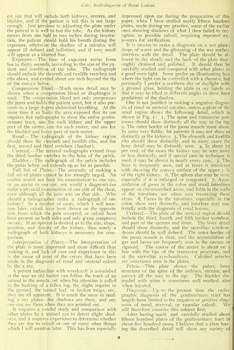 est size that will include both kidneys, ureters, and bladder, and if the patient is tall this is not large enough. Just previous to adjusting the plate under the patient it is well to test the tube. As the kidney moves from one half to two inches during respira- tion, the patient should hold his breath during the exposure, otherwise the shadow of a calculus will appear ill defined and indistinct, and if very small will appear as a blurred line. Exposure—The time of exposure varies from ten to thirty seconds, according to the size of the pa- tient and condition of the tube. The radiograph should include the eleventh and twelfth vertebrae and ribs above, and extend about one inch beyond the tip of the coccyx below. Compression Blend.—Much more detail may be shown when a compression blend or diaphragm is used. The compression blend not only compresses the parts and holds the patient quiet, but it also pre- vents to a large degree abdominal breathing. At the same time it so limits the area exposed that its use requires five radiographs to show the entire genito- urinary tract, one for each kidney and the upper part of the ureter, one for each ureter, and one for the bladder and lower part of each ureter. Renal.—The radiograph of the kidney region should show the eleventh and twelfth ribs, and the first, second and third vertebrae (lumbar). Ureteral.—The ureteral radiographs extend from the third lumbar vertebra to the brim of the pelvis. Bladder.—The radiograph of the pelvis includes the pubis below and extends up as far as possible. Full Set of Plates.—The necessity of making a full set of plates cannot be too strongly urged. An oculist would not limit his examination to one eye, or an aurist to one ear, nor would a diagnostician make a physical examination of one side of the chest, even although all the pain was on that side. Why should a radiographer make a radiograph of one kidney? In a number of cases, which I will men- tion later, calculi have been shown on the opposite side from which the pain occurred, or calculi have been present on both sides and only given symptoms on one. If an opinion is desired as to the size, shape, position, and density of the kidney, then surely a radiograph of both kidneys is necessary for com- parison. Interpretation of Plates.—The interpretation of the plate is more important and more difficult than making it, and lack of care and experience in this is the cause of most of the errors that have been made in the diagnosis of renal and ureteral calculi by the x ray. A person unfamiliar with woodcraft is astonished at the way an old hunter can follow the track of an animal in the woods, yet when his attention is called to the barking of a fallen log, the slight imprint in the ground, the turned leaf, or broken twigs, etc., they are all apparent. It is much the same in read- ing x ray plates—the shadows are there, and any one can see them when they are pointed out. It requires a careful study and comparison with other plates by a trained eye to detect slight shad- ows, and it requires experience to determine whether they are due to calculi or one of many other things which I will mention later. This has been especially impressed upon me during the preparation of this paper, when I have studied nearly fifteen hundred plates, made during my practice, some of the earlier ones showing shadows of what I then failed to rec- ognize as possible calculi, requiring repeated ex- posures for verification. It is unwise to make a diagnosis on a wet plate; drops of water and the glistening of the wet surface interfere with the detail. The plate should be al- lowed to dry slowly and the back of the plate thor- oughly cleansed and polished. It should then be carefully studied and compared with other plates in a good even light. Some prefer an illuminating box where the light can be controlled with a rheostat, but personally I prefer a northern sky or daylight with a ground glass, holding the plate in my hands so that it may be tilted at difTerent angles to show finer gradations of the shadow. One is not justified in making a negative diagno- sis of renal or ureteral calculus, unless a plate of the renal region shows the following detail, which is shown in Fig. i : i, The spine and transverse pro- cesses should show distinctly all the way to the tip. 2, The outer border of the psoas muscle must show. In some very flabby, fat patients it may not show as distinctly as the kidneys. 3, The eleventh and twelfth ribs should show distinctly, and in many cases the bony detail may be distinctly seen. 4, In about 75 per cent, of the cases the kidney may be seen more or less distinctly, and if special care in technique is used, it may be shown in nearly every case. 5, The liver is frequently seen, and at times it interferes with showing the convex surface of the upper p le of the right kidney. 6, The spleen also may be seen, especially if it is enlarged or congested. 7, Accu- mulation of gases in the colon and small intestines appear on circumscribed areas, and folds in the walls of the intestines are often seen traversing these areas. 8, Faeces in the intestines, especially in the colon, show very distinctly, and interfere very ma- terially with the diagnosis of renal lesions. Ureteral.-—The plate of the ureteral region should include the third, fourth, and fifth lumbar vertebrae, and part of the sacrum and ilium. The bony detail should show distinctly, and the sacroiliac synchon- drosis should be well defined. The outer border of the psoas muscle is clear, and the accumulation of gas and faeces are frequently seen in the caecum or sigmoid. The course of the ureter is about on a line with the tips of the transverse processes, and at the sacroiliac synchondrosis. Calcified arteries are sometimes seen in the plates. Pelvis.—This plate shows the pubes, bony structure of the spine of the ischium, sacrum, and coccyx all the way to the tip. The bladder dis- tended with urine is sometimes well marked, also when injected. Diagnosis.—Up to the present time the radio- graphic diagnosis of the genitourinary tract has largely been limited to the negative or positive diag- nosis of renal, ureteral, or vascular calculi. We will therefore consider this subject first. After having made and carefully studied about fifteen hundred plates of the genitourinary tract in about five hundred cases, I believe that a plate hav- ing the described detail will show any variety of a •—4