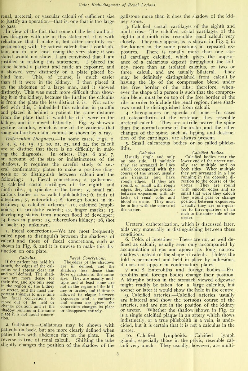 renal, ureteral, or vascular calculi of sufficient size to justify an operation—that is, one that is too large to pass. , In view of the fact that some of lire best authori- ties disagree with me in this statement, it is with reluctance that I make it, but after carefully ex- perimenting with the softest calculi that I could ob- tain, and in one case using the very stone it was stated would not show, I am convinced that I am justified in making this statement. I placed the stone behind a patient and made an exposure, and it showed very distinctly on a plate placed be- hind him. This, of course, is much easier than if it were in the kidney. I then placed it on the abdomen of a large man, and it showed distinctly. This was much more difficult than show- ing it in the kidney, because the further the calculus is from the plate the less distinct it is. Not satis- fied with this, I imbedded this calculus in paraffin and placed it behind a patient the same distance from the plate that it would be if it were in the kidney, and it showed distinctly. Fig. 23 shows a cystine calculus, which is one of the varieties that some authorities claim cannot be shown by x ray. Differential Diagnosis.—In some cases, Figs. 2, 3, 4, 5, 14, 15, 19, 20, 21, 23, and 24, the calculi are so distinct that there is no difficulty in mak- ing the diagnosis. In others, ’ Figs. 6 and 7. on account of the size or indistinctness of the shadows, it requires the careful study of sev- eral confirmatory plates to make a positive diag- nosis or to distinguish between calculi and the following: 1, Faecal concretions; 2, gallstones; 3, calcified costal cartilages of the eighth and ninth ribs; 4, spiculae of the bone; 5, small cal- carious bodies or so called phleboliths; 6, folds of intestines; 7, enteroliths; 8, foreign bodies in in- testines; 9, calcified arteries; -10, calcified lymph- noids; 11, prostatic calculi; 12, finger marks; 13, developing stains from uneven flood of developer; 14, flaws in plates; 15, tuberculous kidney; 16, shot in back; 17, unknown. 1. Faecal concretions.—We are most frequently called upon to distinguish between the shadows of calculi and those of faecal concretions, such as shown in Fig. 8, and it is unwise to make this dis- tinction on one plate. Calculus. If the patient has held his breath, the edges of the cal- culus will appear clear cut and well defined. The shad- ows are more dense for their size, and are only seen in the region of the kidney or ureter, and the most im- portant thing is to give time for faecal concretions Lo move out of the field or change position, and if the shadow remains in the same place it is not faecal concre- tion. Fcecal Concretions. The edges of the shadows are ill defined, and the shadows less dense than those of calculi of the same size. They are usually mul- tiple and at least some are not in the region of the kid- ney or ureter, and if time is allowed to elapse between exposures and a cathartic and enema are given, the concretion changes its place or disappears entirely. 2. Gallstones.—Gallstones may be shown with patients on back, but are more clearly defined when patient lies with abdomen flat on the plate. The reverse is true of renal calculi. Shifting the tube slightly changes the position of the shadow of the gallstone more than it does the shadow of the kid- ney stone. 3. Calcified costal cartilages of the eighth and ninth ribs.-—The calcified costal cartilages of the eighth and ninth ribs resemble renal calculi very closely. They may appear, as is shown in Fig. 9, in the kidney in the same positions in repeated ex- posures. There is usually more than one cos- tal cartilage calcified, which gives the appear- ance of a calcarious deposit throughout the kid- ney, more than an isolated calculus, or two or three calculi, and are usually bilateral. They may be definitely distinguished from calculi by having the lip of the compression blend under the free border of the ribs; therefore, when- ever the shape of a person is such that the compres- sion blend must be on top of the free border of the ribs in order to include the renal region, these shad- ows must be distinguished from calculi. 4. Osteoplaques or spicula of bone.—In cases of osteoarthritis of the vertebrae, they resemble ureteral calculi. They are a trifle nearer the spine than the normal course of the ureter, and the other changes of the spine, such as lipping and destruc- tion of the cartilages, are always present. 5. Small calcareous bodies or so called phlebo- Calcified Bodies. Calcified bodies near the lower end of the ureter usu- ally are multiple and on both sides. When multiple they are arranged in a line running in the opposite di- rection to the course of the ureter. They are round with smooth edges and so small that were they calculi they would pass or change position between exposures. Usually they are one-quar- ter to three-quarters of an inch to the outer side of the ureter. Ureteral catheterization, which is discussed later, aids very materially in distinguishing between these conditions. 6. Folds of intestines.—These are not as well de- fined as calculi; usually seen only accompanied by accumulation of gas and appear as long, narrow shadows instead of the shape of calculi. Unless the fold is permanent and held in place by adhesions, it does not appear in confirmatory plates. 7 and 8. Enteroliths and foreign bodies.—En- teroliths and foreign bodies change their position. A Murphy button in the stomach viewed edgewise might readily be taken for a large calculus, but sooner or later it would show the hole in the centre. 9. Calcified arteries.—Calcified arteries usually are bilateral and show the tortuous course of the arteries, and are not in the position of the kidney or ureter. Whether the shadow shown in Fig. 12 is a single calcified plaque in an artery which shows indistinctly, or a true phlebolith in a vein, is unde- cided, but it is certain that it is not a calculus in the ureter. 10. Calcified lymphoids.-—Calcified lymph glands, especially those in the pelvis, resemble cal- culi very much. They usually, however, are multi- Calculus. Usually single and only on one side. If multiple they are arranged in lines which correspond with the course of the ureter, usually are irregular and have rough edges. If they are round, or small with rough edges, they change position between exposures with at- tacks of renal colic and blood in urine. They must be in line with the course of the ureter.