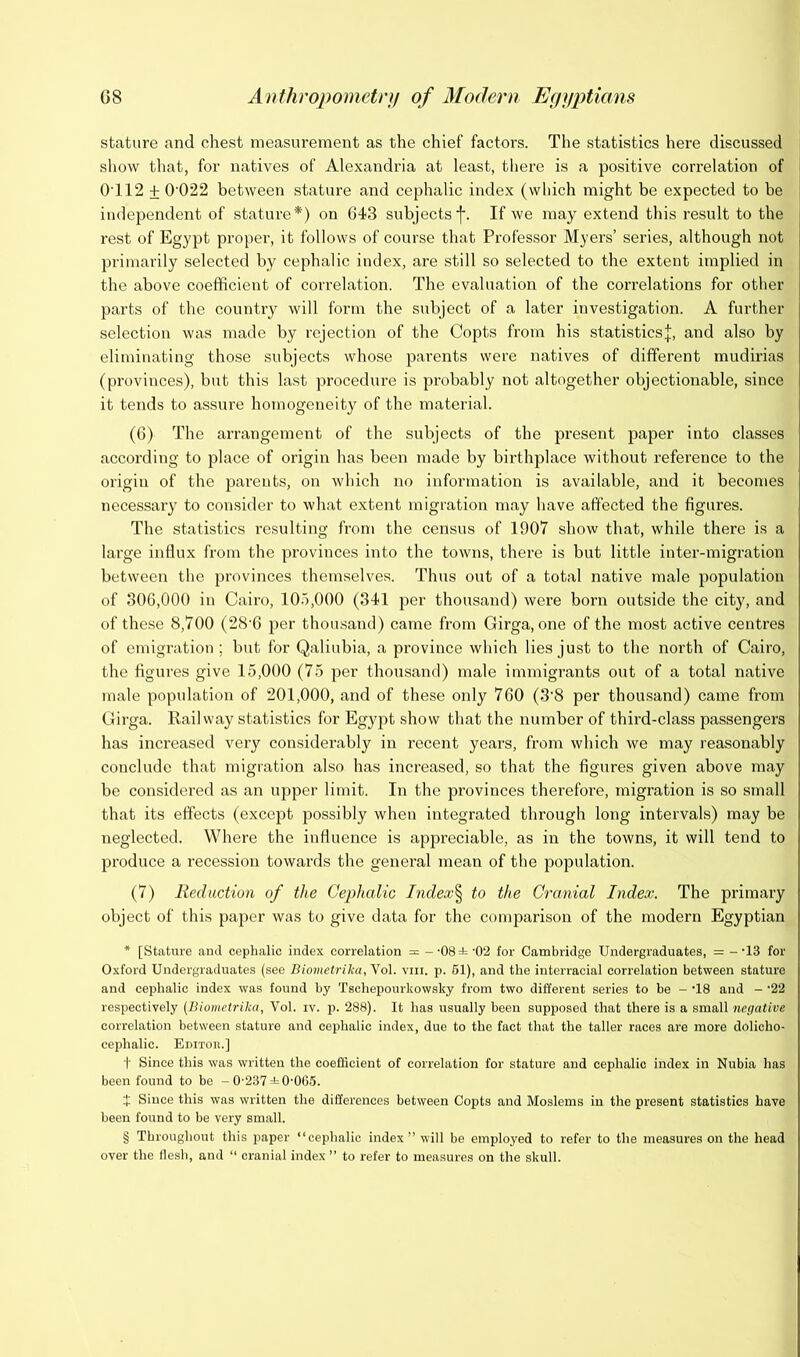 stature and chest measurement as the chief factors. The statistics here discussed sliow that, for natives of Alexandria at least, there is a positive correlation of 0'112 + 0'022 between stature and cephalic index (which might be expected to be independent of stature*) on 643 subjects f. If we may extend this result to the rest of Egypt proper, it follows of course that Professor Myers’ series, although not primarily selected by cephalic index, are still so selected to the extent implied in the above coefficient of correlation. The evaluation of the coi’relations for other parts of the country will form the subject of a later investigation. A further selection was made by rejection of the Copts from his statisticsj, and also by eliminating those subjects whose parents were natives of different mudirias (provinces), but this last procedure is probably not altogether objectionable, since it tends to assure homogeneity of the material. (6) The arrangement of the subjects of the present paper into classes according to place of origin has been made by birthplace without reference to the origin of the parents, on which no information is available, and it becomes necessary to consider to what extent migration may have affected the figures. The statistics resulting from the census of 1907 show that, while there is a large influx from the provinces into the towns, there is but little inter-migration between the provinces themselves. Thus out of a total native male population of 306,000 in Cairo, 10.'),000 (341 per thousand) were born outside the city, and of these 8,700 (28'6 per thousand) came from Girga, one of the most active centres of emigration ; but for Qaliubia, a province which lies just to the north of Cairo, the figures give 15,000 (75 per thousand) male immigrants out of a total native male population of 201,000, and of these only 760 (3‘8 per thousand) came from Girga. Railway statistics for Egypt show that the number of third-class passengers has increased very considerably in recent years, from which we may reasonably conclude that migration also has increased, so that the figures given above may be considered as an upper limit. In the provinces therefore, migration is so small that its effects (except possibly when integrated through long intervals) may be neglected. Where the influence is appreciable, as in the towns, it will tend to produce a recession towards the genei’al mean of the population. (7) Reduction of the Cephalic Index'^ to the Cranial Index. The primary object of this paper was to give data for the comparison of the modern Egyptian * [Stattire and cephalic index correlation = --OSi'O'i for Cambridge Undergraduates, = -'13 for Oxford Undergraduates (see Biometrika,Yo\. viii. p. 61), and the interracial correlation between stature and cephalic index was found by Tschepourkowsky from two different series to be - 'IS and - '22 respectively {llioiiietrika, Vol. iv. p. 288). It has usually been supposed that there is a small negative correlation between stature and cephalic index, due to the fact that the taller races are more dolicho- cephalic. EniToii.] t Since this was written the coeflicient of correlation for stature and cephalic index in Nubia has been found to bo - 0-237 ±0-0(55. J Since this was written the differences between Copts and Moslems in the present statistics have been found to be very small. § Throughout this paper “cephalic index” will be employed to refer to the measures on the head over the flesh, and “ cranial index” to refer to measures on the skull.