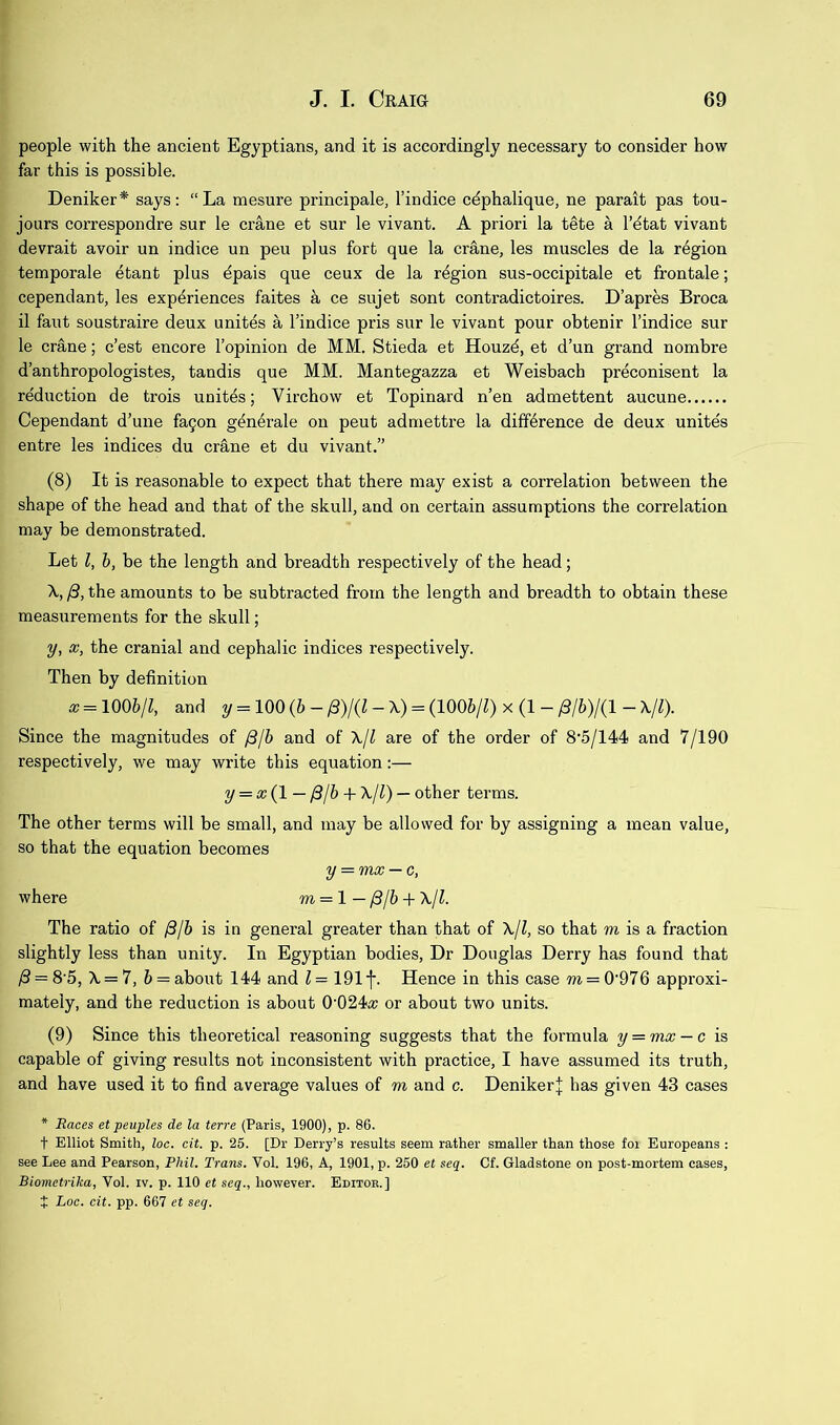 people with the ancient Egyptians, and it is accordingly necessary to consider how far this is possible. Deniker* says; “ La mesure principale, I’indice cdphalique, ne parait pas tou- jours correspondre sur le crane et sur le vivant. A priori la t^te a I’dtat vivant devrait avoir un indice un pen plus fort que la crane, les muscles de la region temporale etant plus dpais que ceux de la region sus-occipitale et frontale; cependant, les experiences faites a ce sujet sont contradictoires. D’apres Broca il faut soustraire deux unites a Tindice pris sur le vivant pour obtenir I’indice sur le cr&ne; c’est encore I’opinion de MM. Stieda et Houzd, et d’un grand nombre d’anthropologistes, tandis que MM. Mantegazza et Weisbach preconisent la reduction de trois unites; Virchow et Topinard n’en admettent aucune Cependant d’une fa9on generale on pent admettre la difference de deux unites entre les indices du crane et du vivant.” (8) It is reasonable to expect that there may exist a correlation between the shape of the head and that of the skull, and on certain assumptions the correlation may be demonstrated. Let I, h, be the length and breadth respectively of the head; X, /3, the amounts to be subtracted from the length and breadth to obtain these measurements for the skull; y, X, the cranial and cephalic indices respectively. Then by definition x = \mjl, and y = 100(6-/3)/(Z-X) = (1006/Z)x(l-/3/6)/(l-X/0. Since the magnitudes of /3/6 and of \jl are of the order of 8'5/144 and 7/190 respectively, we may write this equation:— y = x{l— /3/h + X/l) — other terms. The other terms will be small, and may be allowed for by assigning a mean value, so that the equation becomes y = mx — c, where m = 1 — yS/6 + \jl. The ratio of /3/6 is in general greater than that of \jl, so that m is a fraction slightly less than unity. In Egyptian bodies. Dr Douglas Derry has found that /3 = 8‘5, X = 7, 6 = about 144 and ^ = 191^. Hence in this case m=0’976 approxi- mately, and the reduction is about 0’024<x or about two units. (9) Since this theoretical reasoning suggests that the formula y = mx — c is capable of giving results not inconsistent with practice, I have assumed its truth, and have used it to find average values of m and c. DenikerJ has given 43 cases * Races et peuples de la terre (Paris, 1900), p. 86. t Elliot Smith, loc. cit. p. 25. [Dr Derry’s results seem rather smaller than those for Europeans : see Lee and Pearson, Phil. Trans. Vol. 196, A, 1901, p. 250 et seq. Of. Gladstone on post-mortem cases, Biomctrika, Vol. iv. p. 110 et seq., however. Editor.] t Loc. cit. pp. 667 et seq.