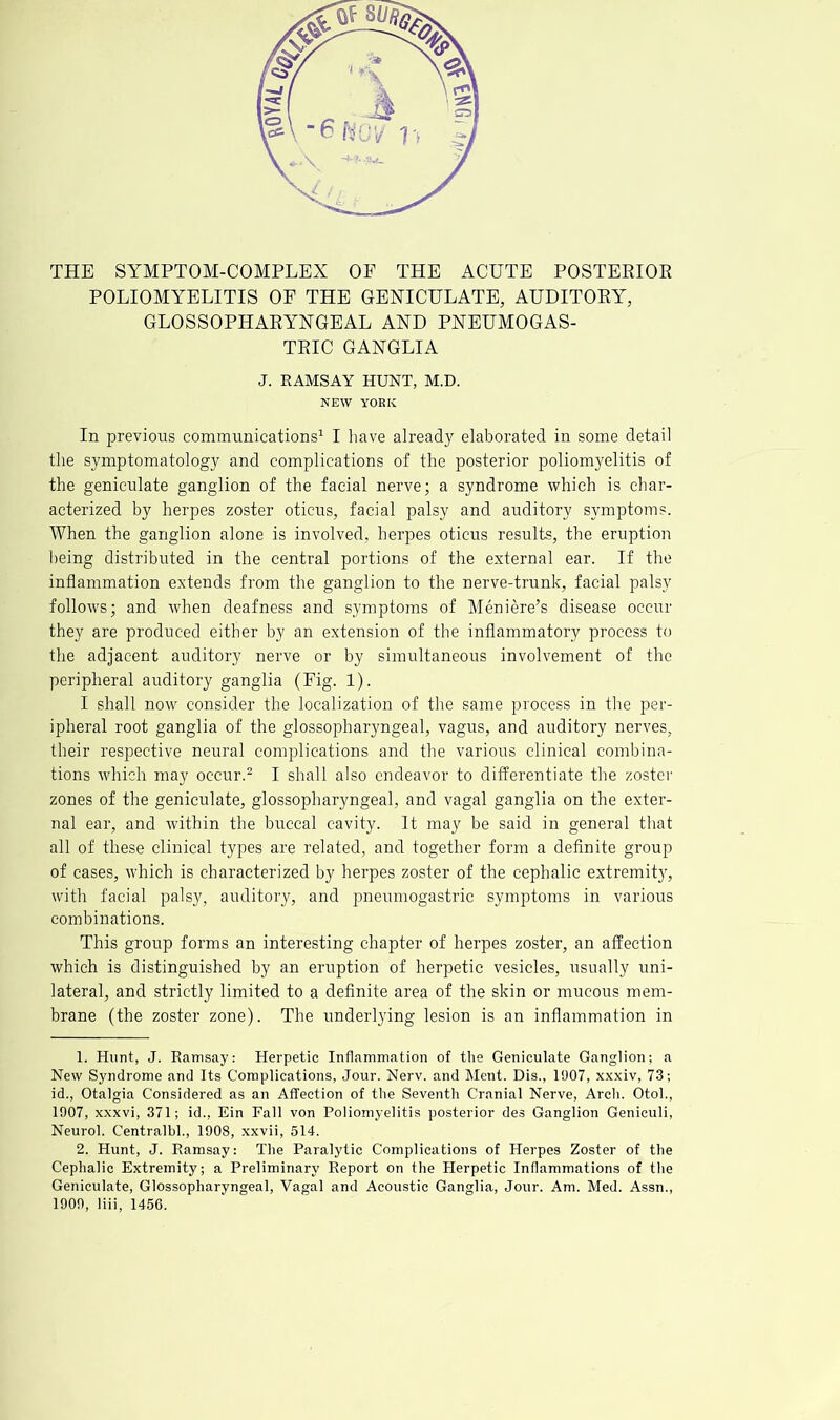 POLIOMYELITIS OF THE GENICULATE, AUDITORY, GLOSSOPHARYNGEAL AND PNEUMOGAS- TRIC GANGLIA J. EAMSAY HUNT, M.D. NEW YORK In previous communications^ I have already elaborated in some detail the symptomatology and complications of the posterior poliomyelitis of the geniculate ganglion of the facial nerve; a syndrome which is char- acterized by herpes zoster oticus, facial palsy and auditory symptoms. When the ganglion alone is involved, herpes oticus results, the eruption being distributed in the central portions of the external ear. If the inflammation extends from the ganglion to the nerve-trunk, facial palsy follows; and when deafness and symptoms of Meniere’s disease occur they are produced either by an extension of the inflammatory process to the adjacent auditory nerve or by simultaneous involvement of the peripheral auditory ganglia (Fig. 1). I shall now consider the localization of the same process in the per- ipheral root ganglia of the glossopharyngeal, vagus, and auditory nerves, their respective neural complications and the various clinical combina- tions which may occur.^ I shall also endeavor to differentiate the zoster zones of the geniculate, glossopharyngeal, and vagal ganglia on the exter- nal ear, and within the buccal cavity. It may be said in general that all of these clinical types are related, and together form a definite group of cases, which is characterized by herpes zoster of the cephalic extremit}^, with facial palsy, auditory, and pneumogastric symptoms in various combinations. This group forms an interesting chapter of herpes zoster, an affection which is distinguished by an eruption of herpetic vesicles, usually uni- lateral, and strictly limited to a definite area of the skin or mucous mem- brane (the zoster zone). The underlying lesion is an inflammation in 1. Hunt, J. Ramsay: Herpetic Inflammation of the Geniculate Ganglion; a New Syndrome and Its Complications, Jour. Nerv. and Ment. Dis., 1907, xxxiv, 73; id.. Otalgia Considered as an Affection of the Seventh Cranial Nerve, Arch. Otoh, 1907, xxxvi, 371; id., Ein Fall von Poliomyelitis posterior des Ganglion Geniculi, Neurol. Centralhl., 1908, xxvii, 514. 2. Hunt, J. Ramsay: The Paralytic Complications of Herpes Zoster of the Cephalic Extremity; a Preliminary Report on the Herpetic Inflammations of the Geniculate, Glossopharyngeal, Vagal and Acoustic Ganglia, Jour. Am. Med. Assn., 1909, liii, 1456.