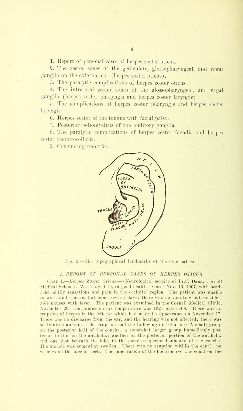 1. Eeport of personal cases of herpes zoster oticus. 2. The zoster zones of the geniculate, glossopharyngeal, and vagal ganglia on the external ear (herpes zoster oticus). 3. The paralytic complications of herpes zoster oticus. 4. The intra-oral zoster zones of the glossopharyngeal, and vagal ganglia (herpes zoster pharyngis and herpes zoster laryngis). 5. The complications of herpes zoster pharyngis and herpes zoster laryngis. G. Herpes zoster of the tongue with facial palsy. 7. Posterior poliomyelitis of the auditory ganglia. 8. The paralytic complications of herpes zoster facialis and herpes zoster occipitocollaris. 9. Concluding remarks. Fig. 2.—Tiie topographical landmarks of the e.vternal car. 1. REPORT OF PERSOyAL CASES OF HERPES OTICUS Case 1.—Herpes Zoster Oticus.— (Neurological service of Prof. Dana, Cornell Medical School). W. F., aged 1C, in good health. Onset Nov. 16, 1907, with head- ache, chilly sensations and pain in the occipital region. The patient was unable to work and remained at home several days; there was no vomiting but consider- able nausea with fever. The patient was e.xamined in the Cornell Medical Clinic, November 20. On admission his temperature was 102; pulse 108. There was an miption of herpes in the left ear which had made its appearance on November 17. There was no discharge from the ear, and the hearing was not affected; there was no tinnitus aurium. The eruption had the following distribution: A small group on the posterior half of the concha; a somewhat larger group immediately pos- terior to this on the antihelix; another on the posterior portion of the antihelix and one just beneath its fold, in the postero-.superior boundary of the concha. The auricle was somewhat swollen. There was no eruption within the canal; no vesicles on the face or neck. The innervation of the facial nerve was equal on the