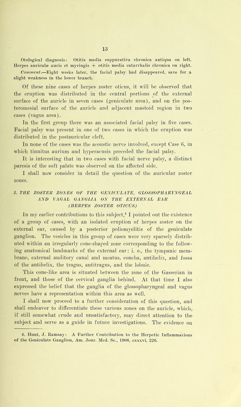 Otological diagnosis: Otitis media suppurativa chronica antiqua on left. Herpes auriculae auris et myringis + otitis media catarrhalis chronica on right. Comment.—Eight weeks later, the facial palsy had disappeared, save for a slight weakness in the lower branch. Of these nine cases of iierpes zoster oticus, it will be observed that the eruption was distributed in the central portions of the external surface of the auricle in seven cases (geniculate area), and on the pos- teromesial surface of the auricle and adjacent mastoid region in two cases (vagus area). In the first group there was an associated facial palsy in five cases. Facial palsy was present in one of two cases in which the eruption was distributed in the postauricular cleft. In none of the cases was the acoustic nerve involved, except Case 6, in which tinnitus aurium and hyperacusis preceded the facial palsy. It is interesting that in two cases with facial nerve palsy, a distinct paresis of the soft palate was observed on the afltected side. I shall now consider in detail the question of the auricular zoster zones. 2. THE ZOiiTER ZONES OF THE GENICULATE, GLOSSOPHARYNGEAL AND VAGAL GANGLIA ON THE EXTERNAL EAR (HERPES ZOSTER OTICUS) In my earlier contributions to this subject,'* I pointed out the existence of a group of cases, with an isolated eruption of herpes zoster on the external ear, caused by a posterior poliomyelitis of the geniculate ganglion. The vesicles in this group of cases were very sparsely distrib- uted within an irregularly cone-shaped zone corresponding to the follow- ing anatomical landmarks of the external ear: i. e., the tympanic mem- brane, external auditory canal and meatus, concha, antihelix, and fossa of the antihelix, the tragus, antitragus, and the lobule. This cone-like area is situated between the zone of the Gasserian in front, and those of the cervical ganglia behind. At that time I also expressed the belief that the ganglia of the glossopharyngeal and vagus nerves have a representation within this area as well. I shall now proceed to a further consideration of this question, and shall endeavor to differentiate these various zones on the auricle, wdiich, if still somewhat crude and unsatisfactoiy, may direct attention to the subject and serve as a guide in future investigations. The evidence on 4. Hunt, J. Ramsay: A Further Contribution to the Herpetic Tnflammarions of the Geniculate Ganglion, Am. Jour. Med. Sc., 1908, cxxxvi, 226.