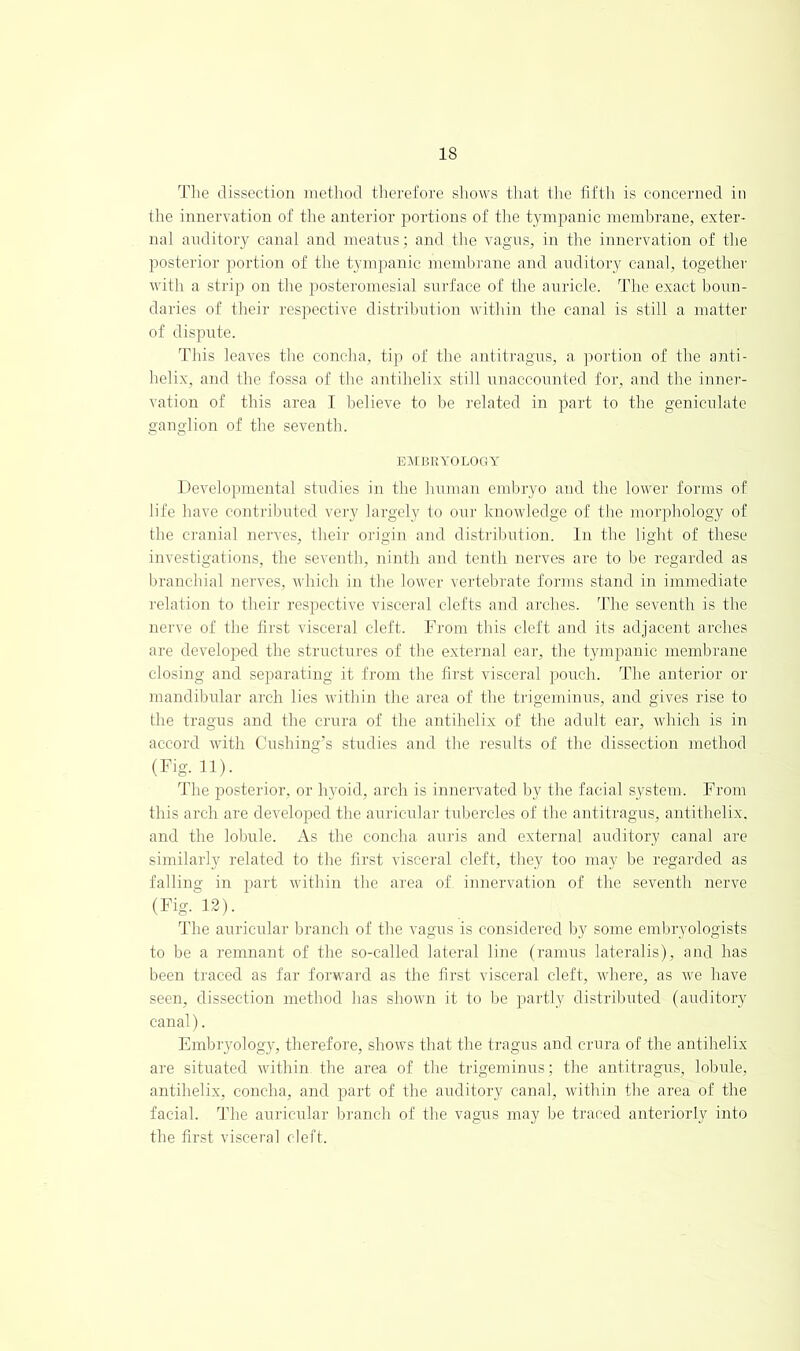 The dissection niethod therefore sliows that the fifth is concerned in the innervation of the anterior portions of the tympanic meml^rane, exter- nal auditory canal and meatns; and the vagns, in the innervation of the posterior portion of the tympanic membrane and auditory canal, together with a strip on the posteromesial surface of the ani'icle. The exact boun- daries of their respective distribution within the canal is still a matter of dispute. This leaves the concha, tip of the antitragus, a portion of the anti- helix, and the fossa of the antihelix still unaccounted for, and the inner- ^■ation of this area I believe to be related in part to the geniculate ganglion of the seventh. EVrURYOLOGY Developmental studies in the human embryo and the lower forms of life have contributed vei'y largely to our knowledge of the morphology of the cranial nerves, their origin and distribution. In the light of these investigations, the seventh, ninth and tenth nerves are to be regarded as branchial nerves, which in the lower vertebrate forms stand in immediate relation to their respective viscei'al clefts and arches, d’he seventh is the nei've of the first visceral cleft. From this cleft and its adjacent arches are developed the structures of the external ear, the tympanic membrane closing and separating it from the first visceral pouch. The anterior or mandibidar arch lies Avithin the area of the trigeminus, and gives rise to the tragus and the crura of the antihelix of the adult ear, Avhich is in accord with Cushing’s studies and the results of the dissection method (Fig. n). d’he posterior, or hyoid, arch is innervated lyy the facial system. From this arch are developed the auricidai’ tubercles of the antitragus, antithelix. and the lobule. As the concha anris and external auditory canal are similarly related to the first visceral cleft, they too may be regarded as falling in part Avithin the area of innervation of the seventh nerve (Fig. 12). The auricidar branch of the vagus is considered by some embryologists to be a remnant of the so-called lateral line (ramus lateralis), and has been traced as far forAA'ard as the first visceral cleft, Avhere, as Ave have seen, dissection method has shoAvn it to be partly distributed (auditory canal). Embryology, therefore, shoAvs that the tragus and crura of the antihelix are situated Avithin the area of the trigeminus; the antitragus, lobule, antihelix, concha, and part of the auditory canal, Avithin the area of the facial. The auricular branch of the vagAis may be traced anteriorly into the first visceral cleft.