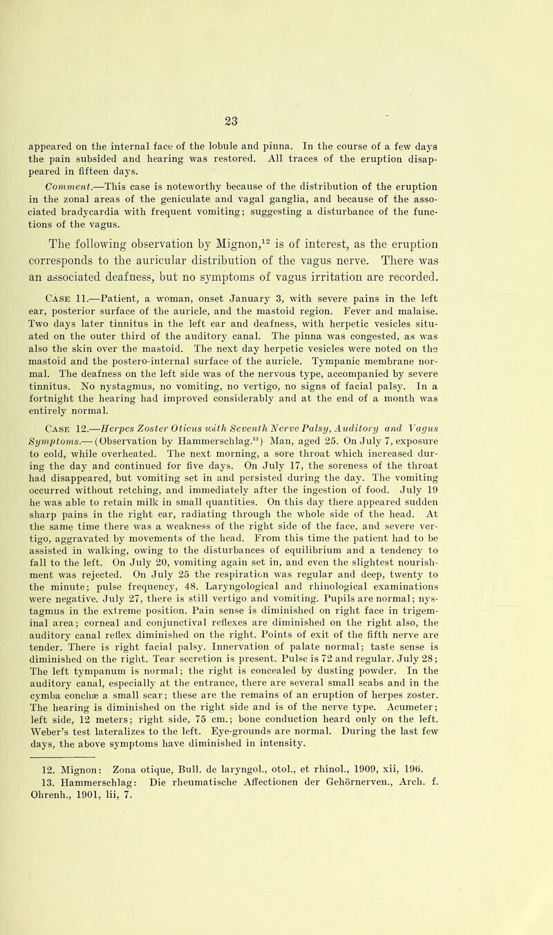 appeared on the internal face of the lobule and pinna. In the course of a few days the pain subsided and hearing was restored. All traces of the eruption disap- peared in fifteen days. Comment.—This case is noteworthy because of the distribution of the eruption in the zonal areas of the geniculate and vagal ganglia, and because of the asso- ciated bradycardia with frequent vomiting; suggesting a disturbance of the func- tions of the vagus. The following observation by Mignon/- is of interest, as the eruption corresponds to the auricular distribution of the vagus nerve. There was an associated deafness, but no symptoms of vagus irritation are recorded. Case 11.—Patient, a woman, onset January 3, with severe pains in the left ear, posterior surface of the auricle, and the mastoid region. Fever and malaise. Two days later tinnitus in the left ear and deafness, with herpetic vesicles situ- ated on the outer third of the auditory canal. The pinna was congested, as was also the skin over the mastoid. The next day herpetic vesicles were noted on the mastoid and the postero-internal surface of the auricle. Tympanic membrane nor- mal. The deafness on the left side was of the nervous type, accompanied by severe tinnitus. No nystagmus, no vomiting, no vertigo, no signs of facial palsy. In a fortnight the hearing had improved considerably and at the end of a month was entirely normal. Case 12.—Herpes Zoster Oticus icath Seventh IS!erve Palsy, Auditory and Vagus Symptoms.— {Observation by Hammerschlag.”) Man, aged 25. On July 7, exposure to cold, while overheated. The next morning, a sore throat which increased dur- ing the day and continued for five days. On July 17, the soreness of the throat had disappeared, but vomiting set in and persisted during the day. The vomiting occurred without retching, and immediately after the ingestion of food. July 19 he was able to retain milk in small quantities. On this day there appeared sudden sharp pains in the right ear, radiating through the whole side of the head. At the same time there was a weakness of the right side of the face, and severe ver- tigo, aggravated by movements of the head. From this time the patient had to be assisted in walking, owing to the disturbances of equilibrium and a tendency to fall to the left. On July 20, vomiting again set in, and even the slightest nourish- ment was rejected. On July 25 the respiration was regular and deep, twenty to the minute; pulse frequency, 48. Laryngological and rhinological examinations were negative. July 27, there is still vertigo and vomiting. Pupils are normal; nys- tagmus in the e.xtreme position. Pain sense is diminished on right face in trigem- inal area; corneal and conjunctival reflexes are diminished on the right also, the auditory canal reflex diminished on the right. Points of exit of the fifth nerve are tender. There is right facial palsy. Innervation of palate normal; taste sense is diminished on the right. Tear secretion is present. Pulse is 72 and regular. July 28; The left tympanum is normal; the right is concealed by dusting powder. In the auditory canal, especially at the entrance, there are several small scabs and in the cymba conchae a small scar; these are the remains of an eruption of herpes zoster. The hearing is diminished on the right side and is of the nerve type. Acumeter; left side, 12 meters; right side, 75 cm.; bone conduction heard only on the left. Weber’s test lateralizes to the left. Eye-grounds are normal. During the last few days, the above symptoms have diminished in intensity. 12. Mignon: Zona otique. Bull, de laryngoL, otol., et rhinol., 1909, xii, 190. 13. Hammerschlag: Die rheumatische Aflectionen der Gehornerven., Arch. f. Ohrenh., 1901, lii, 7.