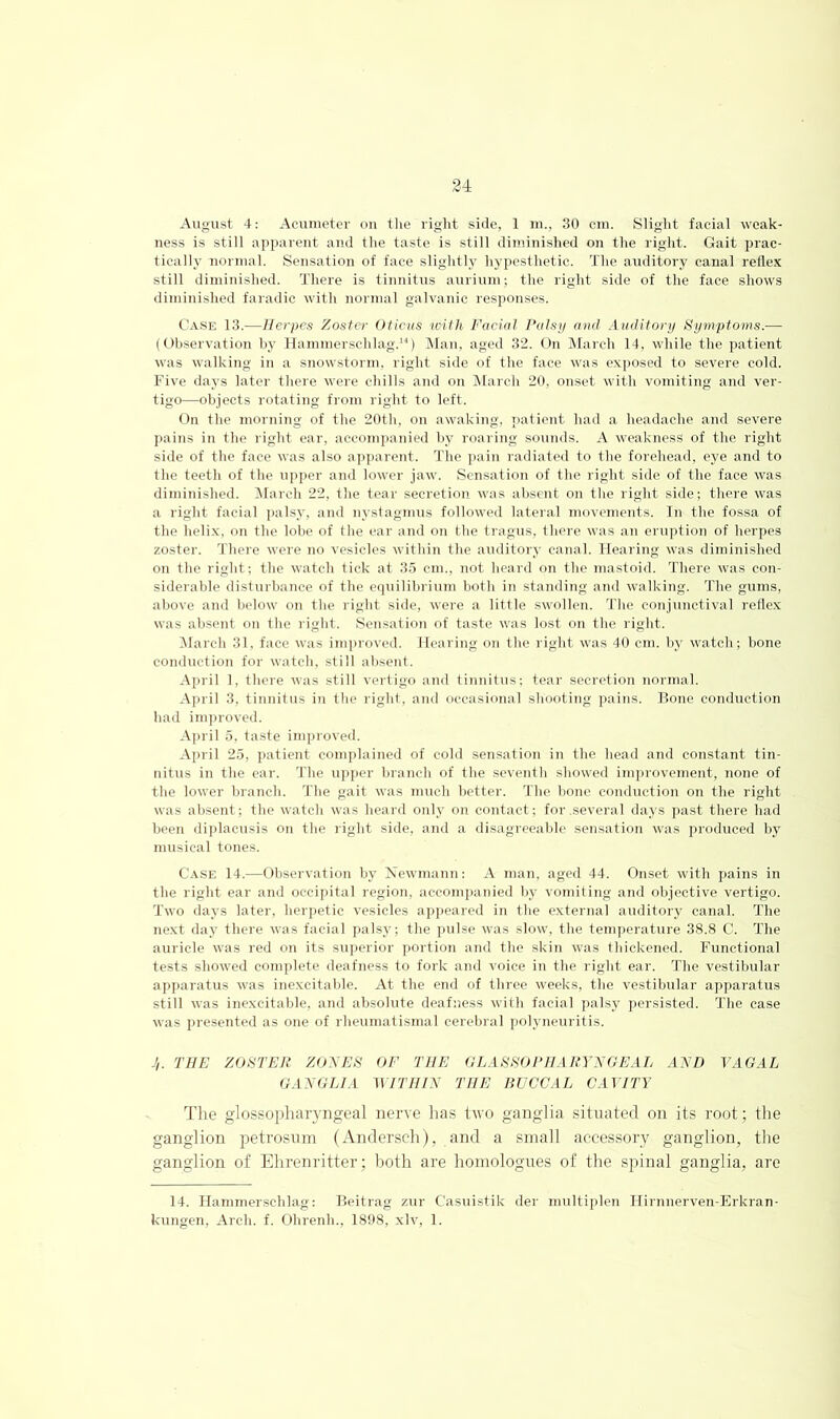 August 4: Acumeter on tlie right side, 1 m., 30 cm. Sligiit facial weak- ness is still apparent and the taste is still diminished on the right. Gait prac- tically normal. Sensation of face slightly hypesthetic. The auditory canal refle.K still diminished. There is tinnitus aurituu; the right side of the face shows diminished faradic with normal galvanic responses. Case 13.—Herpes Zoster Oticus with Facial Palsy ami Auditory t^ymptoms.— (Observation by llammerschlag.“) !Mau, aged 32. On March 14, while the j)atient was walking in a snowstorm, right side of the face was exposed to severe cold. Five days later there were chills and on INlarch 20, onset with vomiting and ver- tigo—objects rotating from right to left. On the morning of the 20th, on awaking, patient had a headache and severe pains in the right ear, accompanied by roaring soimds. A weakness of the right side of the face was also apparent. The pain radiated to the forehead, eye and to the teeth of the upper and lower jaw. Sensation of the right side of the face was diminished. IMarcli 22, the tear secretion was absent on the right side; there was a right facial palsy, and nystaginus followed lateral movements. In the fossa of the helix, on the lobe of the ear and on the tragus, there was an eruptioii of herpes zoster. There were no vesicles within the auditory canal. Hearing was diminished on the right; the watch tick at 35 cm., not heard on the mastoid. There was con- siderable disturbance of the ccpiilibrium both in standing and walking. The gums, above and below on the right side, were a little swollen. The conjunctival reflex was absent on the right. Sensation of taste was lost on the right. ^larch 31. face was inpirovcd. Hearing on the right was 40 cm. by watch; bone conduction for watch, still absent. April 1, there was still vertigo and tinnitus; tear secretion normal. April 3, tinnitus in the right, and occasional shooting pains. Rone comhiction had im])ioved. April 5, taste improved. April 25, patient complained of cold sensation in the head and constant tin- nitiis in the car. The upper branch of the seventh showed improvement, none of the lower branch. The gait was much better, 'the bone conduction on the right was absent; the watch was heard only on contact; for .several days past there had been di])lacusis on the light side, and a disagreeable sensation was jiroduced by musical tones. Case 14.—Observation by Xewmann; A man, aged 44. Onset with ])ains in the right ear and occipital region, aceomiianied by vomiting and objective vertigo. Two days later, herpetic vesicles apiieared in the external auditory canal. The ne.xt day there was facial palsy; the ]uilse was slow, the temperature 38.8 C. The auricle was red on its siqierior jiortion and the skin was thickened. Functional tests showed complete deafness to fork and voice in the right ear. The vestibular apjiaratus was inexcitable. At the end of three weeks, the vestibular apparatus still was inexcitable, and absolute deafness with facial ]>alsy persisted. The case was presented as one of rheumatismal cerebral polyneuritis. -'/. THE ZOSTER ZOXES OF THE aLASSOPHARYNGEAL AND VAGAL GANGLLV YFl'IIIN THE BUCCAL CAVITY 4'he glossopharyngeal nerve has two ganglia situated on its root; the ganglion petrosuni (Andersch), and a small accessory ganglion, the ganglion of Ehrenritter; both are homologues of the spinal ganglia, are 14. Hammerschlag: Reitrag zur Casuistik der multiplen Ilirnnerven-Erkran- kungen. Arch. f. Ohrenh., 1898, xlv, 1.