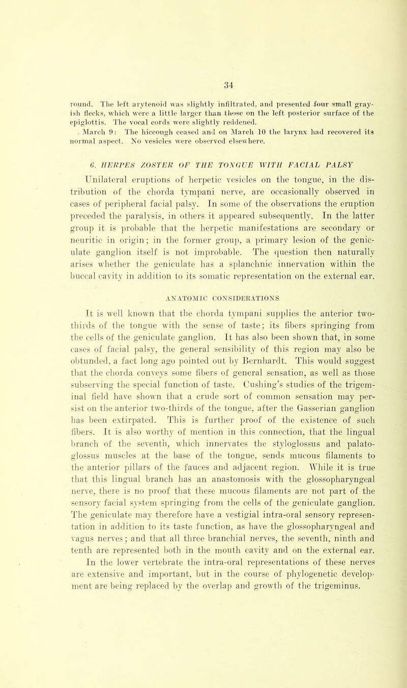 louncl. The left arytenoid was sliglitly infiltrated, and presented four small gray- ish flecks, which were a little larger than those on the left posterior surface of the epiglottis. The vocal cords were slightly reddened. . IMarch 9: The hiccough ceased and on March 10 the larynx had recovered its normal aspect. No vesicles were observed elsewhere. 6. IIEUrES ZOSTER OF THE TONOUE WITH FACIAL PALSY Unilateral eruptions of herpetic vesicles on the tono-ne, in the dis- tribntion of the chorda tympani nerve, are occasionally observed in cases of peripheral facial palsy. In some of the ohservations the eruption preceded the paralysis, in others it a]>peared subsequently. In the latter group it is probable that the herpetic manifestations are secondary or neuritic in origin; in the former group, a primary lesion of the genic- ulate ganglion itself is not improbable. The question then naturally arises whether the geniculate has a splanchnic innervation within the buccal cavity in addition to its somatic representation on the external ear. ANATOMIC COiVSIDERATlONS It is well known that the chorda tympani su])])lies the anterior two- thirds of the tongue with the sense of taste; its libers springing from the cells of the geniculate ganglion. It has also been shown that, in some cases of facial jialsy, the general sensiliility of this region may also be obtunded, a fact long ago pointed out by Bernhardt. This would suggest that the chorda conveys some libers of general sensation, as well as those subserving the special function of taste. Cushing’s studies of the trigem- inal field have shown that a crude sort of common sensation may per- sist on the anterior two-thirds of the tongue, after the Gasserian ganglion has been extirpated. This is further proof of the existence of such fibers. It is also worthy of mention in this connection, that the lingual branch of the seventli, which innervates the styloglossus and palato- glossus muscles at the base of the tongue, sends mucous filaments to the anterior pillars of the fauces and adjacent region. While it is true that this lingual hranch has an anastomosis with the glossopharyngeal nerve, there is no proof that these mucous filaments are not part of the sensory facial system springing from the cells of the geniculate ganglion. The geniculate may therefore have a vestigial intra-oral sensory represen- tation in addition to its taste function, as have tlie glossopharyngeal and vagus nerves; and that all three branchial nerves, the seventh, ninth and tenth are represented both in the mouth cavity and on the external ear. In the lower vertebrate the intra-oral representations of these nerves are extensive and important, but in the course of phylogenetic develoji- ment are being replaced by the overlap and growth of the trigeminus.
