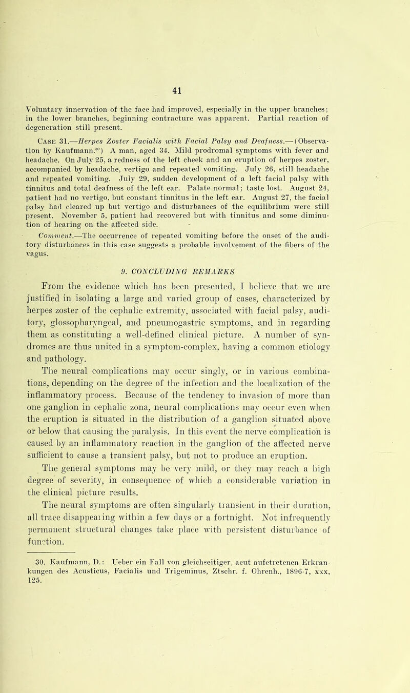 Voluntary innervation of the face had improved, especially in the upper branches; in the lower branches, beginning contracture was apparent. Partial reaction of degeneration still present. Case 31.—Herpes Zoster Facialis with Facial Palsy and Deafness.— (Observa- tion by Kaufmann.“) A man, aged 34. Mild prodromal symptoms with fever and headache. On July 25, a redness of the left cheek and an eruption of herpes zoster, accompanied by headache, vertigo and repeated vomiting. July 2G, still headache and repeated vomiting. July 29, sudden development of a left facial palsy with tinnitus and total deafness of the left ear. Palate normal; taste lost. August 24, patient had no vertigo, but constant tinnitus in the left ear. August 27, the facial palsy had cleared up but vertigo and disturbances of the equilibrium were still present. November 5, patient had recovered but with tinnitus and some diminu- tion of hearing on the affected side. Comment.—The occurrence of repeated vomiting before the onset of the audi- tory disturbances in this case suggests a probable involvement of the fibers of the vagus. 9. CONCLUDING BEMARES From the evidence which has been presented, I believe that we are justified in isolating a large and varied group of cases, characterized by herpes zoster of the cephalic extremity, associated with facial palsy, audi- tory, glossopharyngeal, and pneumogastric symptoms, and in regarding them as constituting a well-defined clinical picture. A numljer of syn- dromes are thus united in a symptom-complex, having a common etiology and pathology. Tlie neural complications may occur singly, or in various combina- tions, depending on the degree of the infection and the localization of the inflammatory process. Because of the tendency to invasion of more than one ganglion in cephalic zona, neural complications may occur even when the eruption is situated in the distribution of a ganglion situated above or below that causing the paralysis. In this event the nerve complication is caused by an inflammatory reaction in the ganglion of the affected nerve sufficient to cause a transient palsy, but not to produce an eruption. The general symptoms may be very mild, or they nray reach a high degree of severity, in consequence of which a considerable variation in the clinical picture results. The neural symptoms are often singularly transient in their drmrtiorr, all trace disappearing within a few days or a fortnight. Not infrequently per-manent structural changes take place with persistent disturbance of function. 30. Kaufmann, D.: Ueber ein Fall von gleichseitiger, aciit aiifetretenen Erkran- kungen des Acusticus, Facialis und Trigeminus, Ztsclir. f. Obrenh., 189C-7, x.'^x, 125.