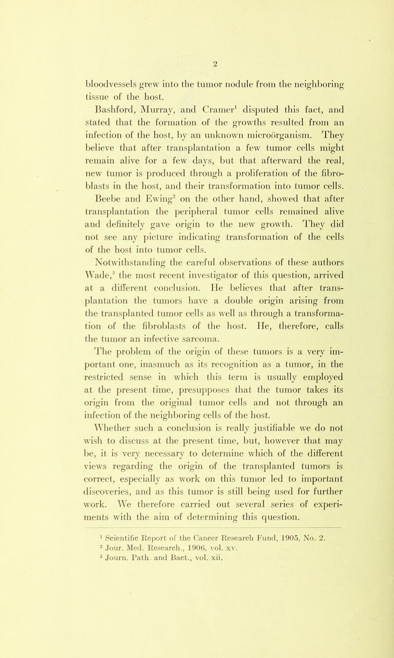 bloodvessels grew into the tumor nodule from the neighboring tissue of the host. Bashford, Murray, and Cramer' disputed this fact, and stated that the formation of the growths resulted from an infection of the host, t)y an unknown microorganism. They believe tliat after transplantation a few tumor cells might remain alive for a few days, but that afterward the real, new tumor is produced through a proliferation of the fil)ro- blasts in the host, and their transformation into tumor cells. Beebe and Ewing^ on the other hand, showed that after transplantation the peripheral tumor cells remained alive and definitely gave origin to the new growth. They did not see any picture iiulicating transformation of the cells of the host into tumor cells. Notwithstanding the careful observations of these authors Wade,' the most recent investigator of this cpiestion, arrived at a did'erent conclusion. He believes that after trans- ])lantation the tumors have a double origin arising from the trans[)lanted tumor cells as well as through a transforma- tion of the fibroblasts of the host. He, therefore, calls the tumor an infective sarcoma. ddie problem of the origin of these tumors is a very im- portant one, inasmuch as its recognition as a tumor, in the restricted sense in which this term is usually employed at the pre.sent time, presupposes that the tumor takes its origin from the original tumor cells and not through an infection of the neighboring cells of the host. Whether such a conclusion is really justifiable we do not wish to discuss at the present time, but, however that may be, it is very necessary to determine which of the different views regarding the origin of the transplanted tumors is correct, especially as work on this tumor led to important discoveries, and as this tumor is still being used for further work. We therefore carried out several series of experi- ments with the aim of determining this cpiestion. ■ Scientific Report of the Cancer Re.search Fund, 1905, No. 2. ^ Jour. Med. Research., 1900, vol. xv. ^ Journ. Path, and Bact., vol. xii.