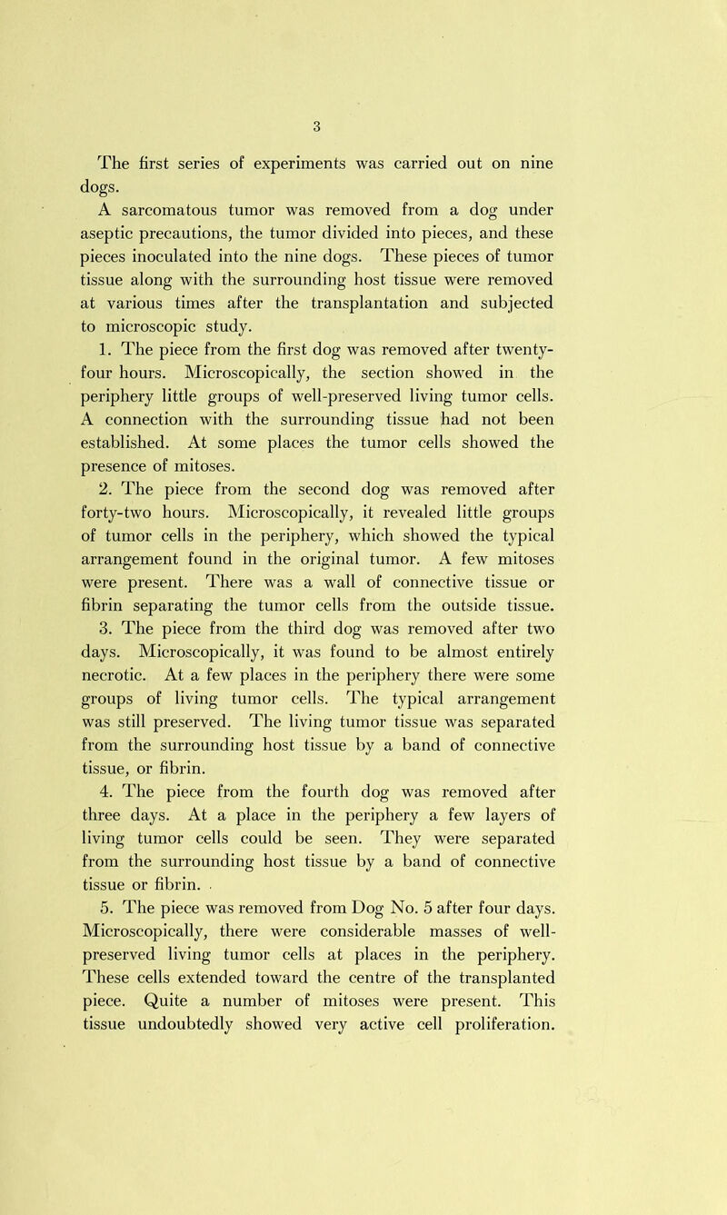 The first series of experiments was carried out on nine dogs. A sarcomatous tumor was removed from a dog under aseptic precautions, the tumor divided into pieces, and these pieces inoculated into the nine dogs. These pieces of tumor tissue along with the surrounding host tissue were removed at various times after the transplantation and subjected to microscopic study. 1. The piece from the first dog was removed after twenty- four hours. Microscopically, the section showed in the periphery little groups of well-preserved living tumor cells. A connection with the surrounding tissue had not been established. At some places the tumor cells showed the presence of mitoses. 2. The piece from the second dog was removed after forty-two hours. Microscopically, it revealed little groups of tumor cells in the periphery, which showed the typical arrangement found in the original tumor. A few mitoses were present. There was a wall of connective tissue or fibrin separating the tumor cells from the outside tissue. 3. The piece from the third dog was removed after two days. Microscopically, it was found to be almost entirely necrotic. At a few places in the periphery there were some groups of living tumor cells. The typical arrangement was still preserved. The living tumor tissue was separated from the surrounding host tissue by a band of connective tissue, or fibrin. 4. The piece from the fourth dog was removed after three days. At a place in the periphery a few layers of living tumor cells could be seen. They were separated from the surrounding host tissue by a band of connective tissue or fibrin. . 5. The piece was removed from Dog No. 5 after four days. Microscopically, there were considerable masses of well- preserved living tumor cells at places in the periphery. These cells extended toward the centre of the transplanted piece. Quite a number of mitoses were present. This tissue undoubtedly showed very active cell proliferation.