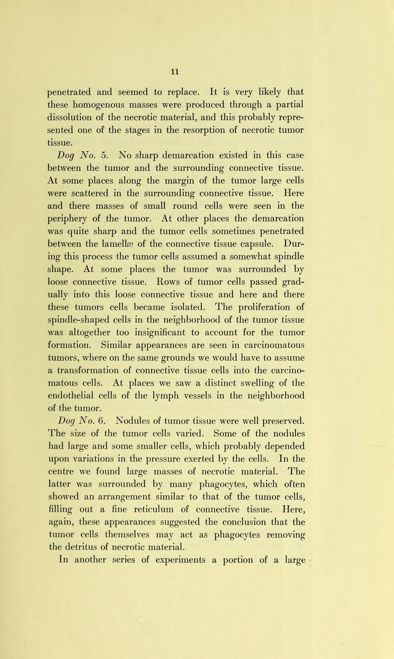 penetrated and seemed to replace. It is very likely that these homogenous masses were produced through a partial dissolution of the necrotic material, and this probably repre- sented one of the stages in the resorption of necrotic tumor tissue. Dog No. 5. No sharp demarcation existed in this case between the tumor and the surrounding connective tissue. At some places along the margin of the tumor large cells were scattered in the surrounding connective tissue. Here and there masses of small round cells were seen in the periphery of the tumor. At other places the demarcation was quite sharp and the tumor cells sometimes penetrated between the lamellae of the connective tissue capsule. Dur- ing this process the tumor cells assumed a somewhat spindle shape. At some places the tumor was surrounded by loose connective tissue. Rows of tumor cells passed grad- ually into this loose connective tissue and here and there these tumors cells became isolated. The proliferation of spindle-shaped cells in the neighborhood of the tumor tissue was altogether too insignificant to account for the tumor formation. Similar appearances are seen in carcinomatous tumors, where on the same grounds we would have to assume a transformation of connective tissue cells into the carcino- matous cells. At places we saw a distinct swelling of the endothelial cells of the lymph vessels in the neighborhood of the tumor. Dog No. 6. Nodules of tumor tissue were well preserved. The size of the tumor cells varied. Some of the nodules had large and some smaller cells, which probably depended upon variations in the pressure exerted by the cells. In the centre we found large masses of necrotic material. The latter was surrounded by many phagocytes, which often showed an arrangement similar to that of the tumor cells, filling out a fine reticulum of connective tissue. Here, again, these appearances suggested the conclusion that the tumor cells themselves may act as phagocytes removing the detritus of necrotic material. In another series of experiments a portion of a large