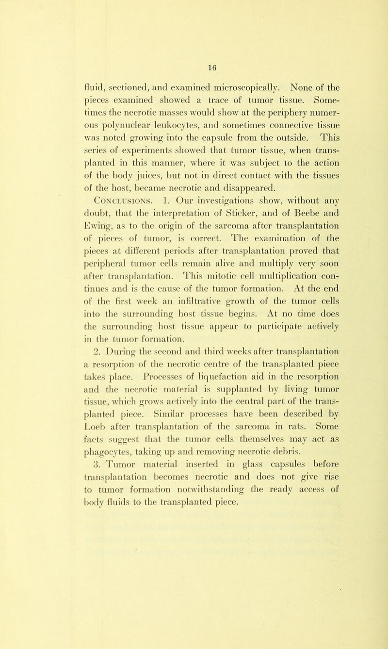 fluid, sectioned, and examined microscopically. None of the pieces examined showed a trace of tumor tissue. Some- times the necrotic masses would show at the periphery numer- ous polynuclear leukocytes, and sometimes connective tissue was noted growing into the capsule from the outside. This series of experiments showed that tumor tissue, when trans- planted in this manner, where it was subject to the action of the body juices, but not in direct contact with the tissues of the host, became necrotic and disappeared. Conclusions. 1. Our investigations show, without any doubt, that the interpretation of Sticker, and of Beebe and I'lwing, as to the origin of the sarcoma after transplantation of pieces of tumor, is correct. The examination of the pieces at different periods after transplantation proved that peripheral tumor cells remain alive and multiply very soon after transplantation. This mitotic cell multiplication con- tinues and is the cau.se of the tumor formation. At the end of the first week an infiltrative growth of the tumor cells into the surrounding host tissue begins. At no time does the surrounding host tissue apjiear to participate actively iu the tumor formation. 2. During the second and third weeks after transplantation a resolution of the necrotic centre of the tran.splanted piece takes ])lace. Processes of li(|uefaction aid in the resorption and the necrotic material is supplanted by living tumor tissue, which grows actively into the central part of the trans- planted piece. Similar processes have been described by Loci) after trans{)lantation of the sarcoma in rats. Some facts suggest that the tumor cells themselves may act as phagocytes, taking up and reinoving necrotic debris. 3. 'Pumor material inserted in glass capsules before transplantation becomes necrotic and does not give rise to tumor formation notwithstanding the ready access of body fluids to the transjilanted piece.