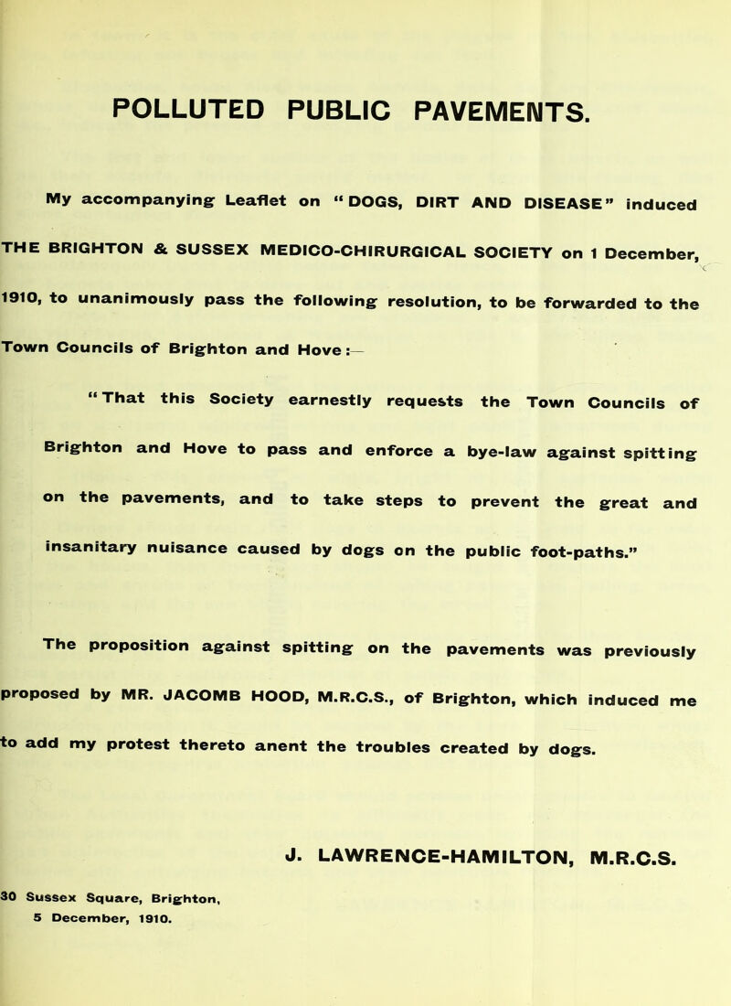 POLLUTED PUBLIC PAVEMENTS. IVIy accompanying: Leaflet on “DOGS, DIRT AND DISEASE” induced THE BRIGHTON & SUSSEX MEDICO-CHIRURGICAL SOCIETY on 1 December, 1910, to unanimously pass the following: resolution, to be forwarded to the Town Councils of Brig:hton and Hove “ That this Society earnestly requests the Town Councils of Brig:hton and Hove to pass and enforce a bye-law ag:ainst spitting^ on the pavements, and to take steps to prevent the great and insanitary nuisance caused by dogs on the public foot-paths.” The proposition against spitting on the pavements was previously proposed by MR. JACOMB HOOD, M.R.C.S., of Brighton, which induced me to add my protest thereto anent the troubles created by dogs. J. LAWRENCE-HAMILTON, M.R.C.S. 30 Sussex Square, Bris^hton, 5 December, 1910.