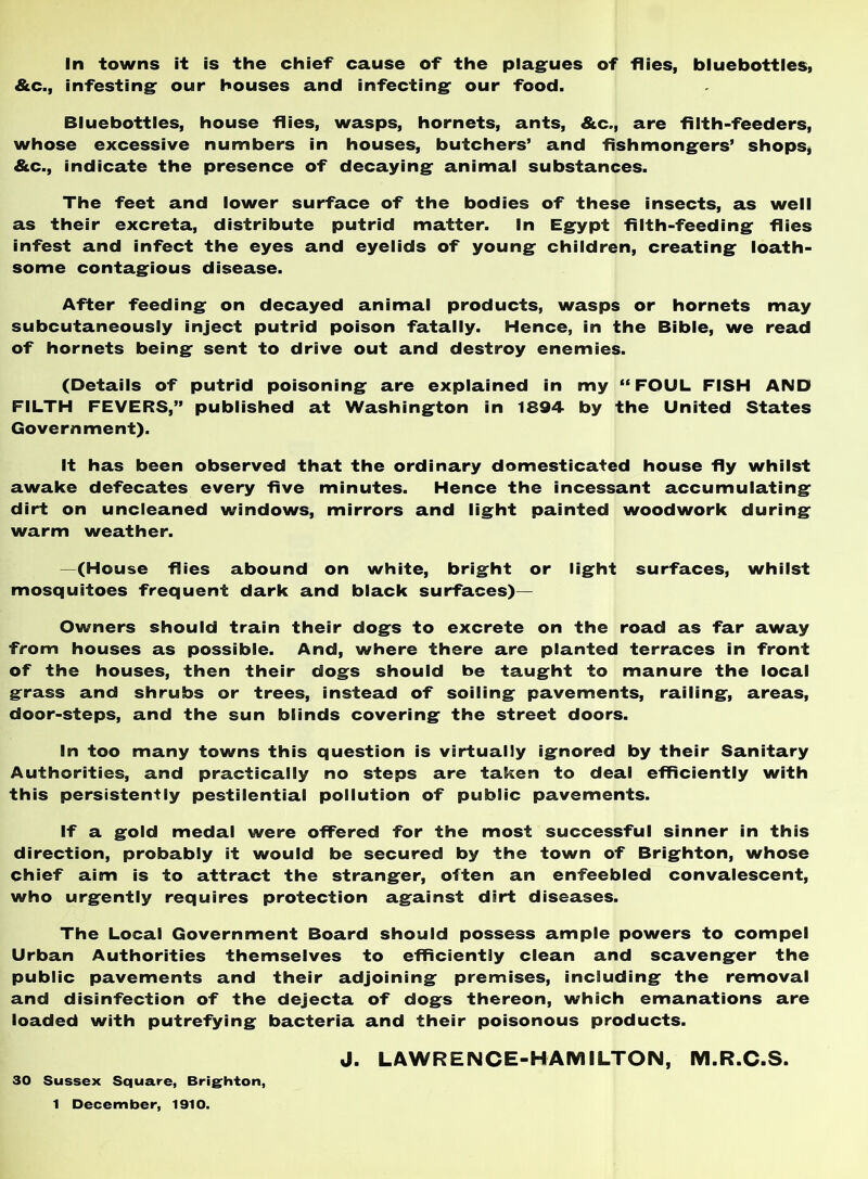 In towns it is the chief cause of the plagfues of flies, bluebottles, &c., infesting: our houses and infecting: our food. Bluebottles, house flies, wasps, hornets, ants, &c., are filth-feeders, whose excessive numbers in houses, butchers’ and fishmong:ers’ shops, &c., indicate the presence of decaying: animal substances. The feet and lower surface of the bodies of these insects, as well as their excreta, distribute putrid matter. In Eg:ypt filth-feeding: flies infest and infect the eyes and eyelids of young: children, creating: loath- some contag:ious disease. After feeding: on decayed animal products, wasps or hornets may subcutaneously inject putrid poison fatally. Hence, in the Bible, we read of hornets being: sent to drive out and destroy enemies. (Details of putrid poisoning: are explained in my “FOUL FISH AND FILTH FEVERS,” published at Washing:ton in 1894 by the United States Government). It has been observed that the ordinary domesticated house fly whilst awake defecates every five minutes. Hence the incessant accumulating: dirt on uncleaned windows, mirrors and lig:ht painted woodwork during: warm weather. —(House flies abound on white, brig:ht or lig:ht surfaces, whilst mosquitoes frequent dark and black surfaces)— Owners should train their dog:s to excrete on the road as far away from houses as possible. And, where there are planted terraces in front of the houses, then their dog:s should be taug^ht to manure the local grass and shrubs or trees, instead of soiling pavements, railing, areas, door-steps, and the sun blinds covering the street doors. in too many towns this question is virtually ignored by their Sanitary Authorities, and practically no steps are taken to deal efficiently with this persistently pestilential pollution of public pavements. If a gold medal were offered for the most successful sinner in this direction, probably it would be secured by the town of Brighton, whose chief aim is to attract the stranger, often an enfeebled convalescent, who urgently requires protection against dirt diseases. The Local Government Board should possess ample powers to compel Urban Authorities themselves to efficiently clean and scavenger the public pavements and their adjoining premises, including the removal and disinfection of the dejecta of dogs thereon, which emanations are loaded with putrefying bacteria and their poisonous products. J. LAWRENCE-HAMILTON, M.R.C.S. 30 Sussex Square, Brighton, 1 December, 1910.