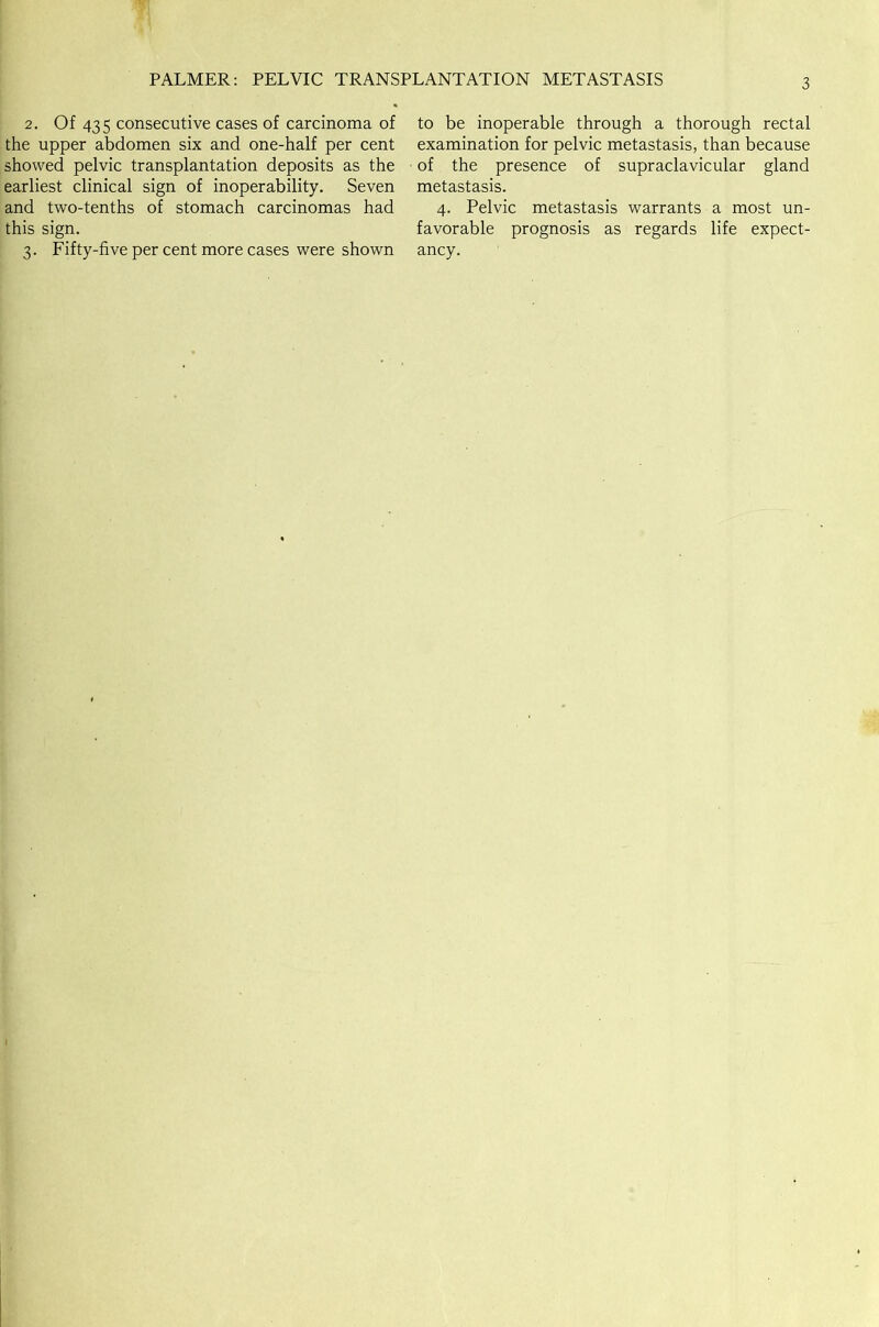 PALMER: PELVIC TRANSPLANTATION METASTASIS 2. Of 435 consecutive cases of carcinoma of the upper abdomen six and one-half per cent showed pelvic transplantation deposits as the earliest clinical sign of inoperability. Seven and two-tenths of stomach carcinomas had this sign. 3. Fifty-five per cent more cases were shown to be inoperable through a thorough rectal examination for pelvic metastasis, than because of the presence of supraclavicular gland metastasis. 4. Pelvic metastasis warrants a most un- favorable prognosis as regards life expect- ancy.