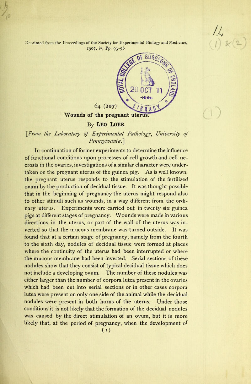 Reprinted from the Proceedings of the Society for Experimental Biology and Medicine, 1907, iv, Pp. 93-96 \From the Laboratory of Expenmental Pathology, University of Pennsylvania?^ In continuation of former experiments to determine the influence of functional conditions upon processes of cell growth and cell ne- crosis in the ovaries, investigations of a similar character were under- taken on the pregnant uterus of the guinea pig. As is well known, the pregnant uterus responds to the stimulation of the fertilized ovum by the production of decidual tissue. It was thought possible that in the beginning of pregnancy the uterus might respond also to other stimuli such as wounds, in a way different from the ordi- nary uterus. Experiments were carried out in twenty six guinea pigs at different stages of pregnancy. Wounds were made in various directions in the uterus, or part of the wall of the uterus was in- verted so that the mucous membrane was turned outside. It was found that at a certain stage of pregnancy, namely from the fourth to the sixth day, nodules of decidual tissue were formed at places where the continuity of the uterus had been interrupted or where the mucous membrane had been inverted. Serial sections of these nodules show that they consist of typical decidual tissue which does not include a developing ovum. The number of these nodules was either larger than the number of corpora lutea present in the ovaries which had been cut into serial sections or in other cases corpora lutea were present on only one side of the animal while the decidual nodules were present in both horns of the uterus. Under those conditions it is not likely that the formation of the decidual nodules was caused by the direct stimulation of an ovum, but it is more likely that, at the period of pregnancy, when the development o^ (O /4