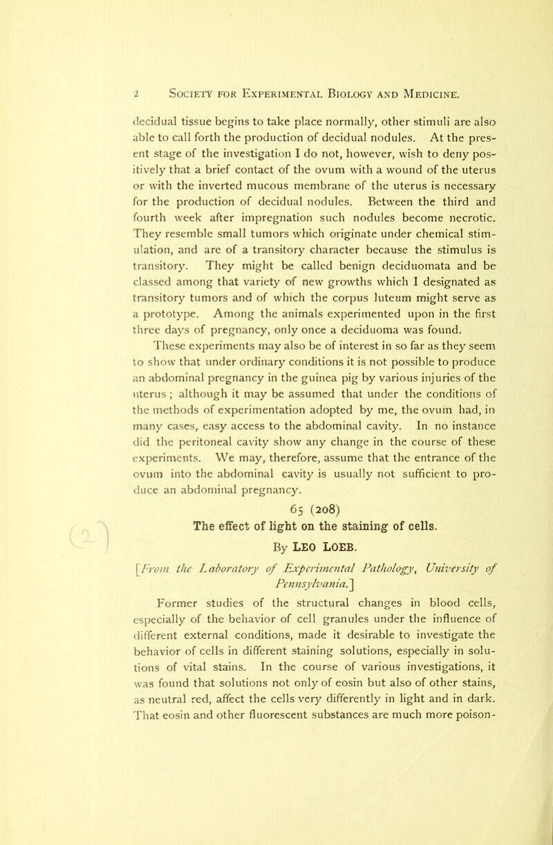 decidual tissue begins to take place normally, other stimuli are also able to call forth the production of decidual nodules. At the pres- ent stage of the investigation I do not, however, wish to deny pos- itively that a brief contact of the ovum with a wound of the uterus or with the inverted mucous membrane of the uterus is necessary for the production of decidual nodules. Between the third and fourth week after impregnation such nodules become necrotic. They resemble small tumors which originate under chemical stim- ulation, and are of a transitory character because the stimulus is transitory. They might be called benign deciduomata and be classed among that variety of new growths which I designated as transitory tumors and of which the corpus luteum might serve as a prototype. Among the animals experimented upon in the first three days of pregnancy, only once a deciduoma was found. These e.xperiments may also be of interest in so far as they seem to show that under ordinary conditions it is not possible to produce an abdominal pregnancy in the guinea pig by various injuries of the uterus ; although it may be assumed that under the conditions of the methods of experimentation adopted by me, the ovum had, in many cases, easy access to the abdominal cavity. In no instance did the peritoneal cavity show any change in the course of these experiments. We may, therefore, assume that the entrance of the ovum into the abdominal cavity is usually not sufficient to pro- duce an abdominal pregnancy. 65 (208) The elfect of light on the staining of cells. By LEO LOEB. Sj'vom the Laboratory of Experimental Pathology, University of Pennsylvania. ] Former studies of the structural changes in blood cells, especially of the behavior of cell granules under the influence of different external conditions, made it desirable to investigate the behavior of cells in different staining solutions, especially in solu- tions of vital stains. In the course of various investigations, it was found that solutions not only of eosin but also of other stains, as neutral red, affect the cells very differently in light and in dark. That eosin and other fluorescent substances are much more poison-
