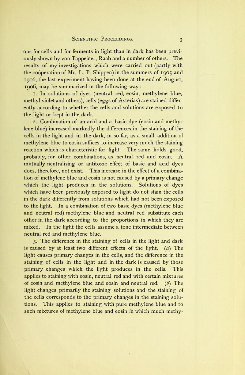 Scientific Proceedings. ous for cells and for ferments in light than in dark has been previ- ously shown by von Tappeiner, Raab and a number of others. The results of my investigations which were carried out (partly with the cooperation of Mr. L. P. Shippen) in the summers of 1905 and 1906, the last experiment having been done at the end of August, 1906, may be summarized in the following way: 1. In solutions of dyes (neutral red, eosin, methylene blue, methyl violet and others), cells (eggs of Asterias) are stained differ- ently according to whether the cells and solutions are exposed to the light or kept in the dark. 2. Combination of an acid and a basic dye (eosin and methy- lene blue) increased markedly the differences in the staining of the cells in the light and in the dark, in so far, as a small addition of methylene blue to eosin suffices to increase very much the staining reaction which is characteristic for light. The same holds good, probably, for other combinations, as neutral red and eosin. A mutually neutralizing or antitoxic effect of basic and acid dyes does, therefore, not exist. This increase in the effect of a combina- tion of methylene blue and eosin is not caused by a primary change which the light produces in the solutions. Solutions of dyes which have been previously exposed to light do not stain the cells in the dark differently from solutions which had not been exposed to the light. In a combination of two basic dyes (methylene blue and neutral red) methylene blue and neutral red substitute each other in the dark according to the proportions in which they are mixed. In the light the cells assume a tone intermediate between neutral red and methylene blue. 3. The difference in the staining of cells in the light and dark is caused by at least two different effects of the light, (a) The light causes primary changes in the cells, and the difference in the staining of cells in the light and in the dark is caused by those primary changes which the light produces in the cells. This applies to staining with eosin, neutral red and with certain mixtures of eosin and methylene blue and eosin and neutral red. (b) The light changes primarily the staining solutions and the staining of the cells corresponds to the primary changes in the staining solu- tions. This applies to staining with pure methylene blue and to such mixtures of methylene blue and eosin in which much methy-