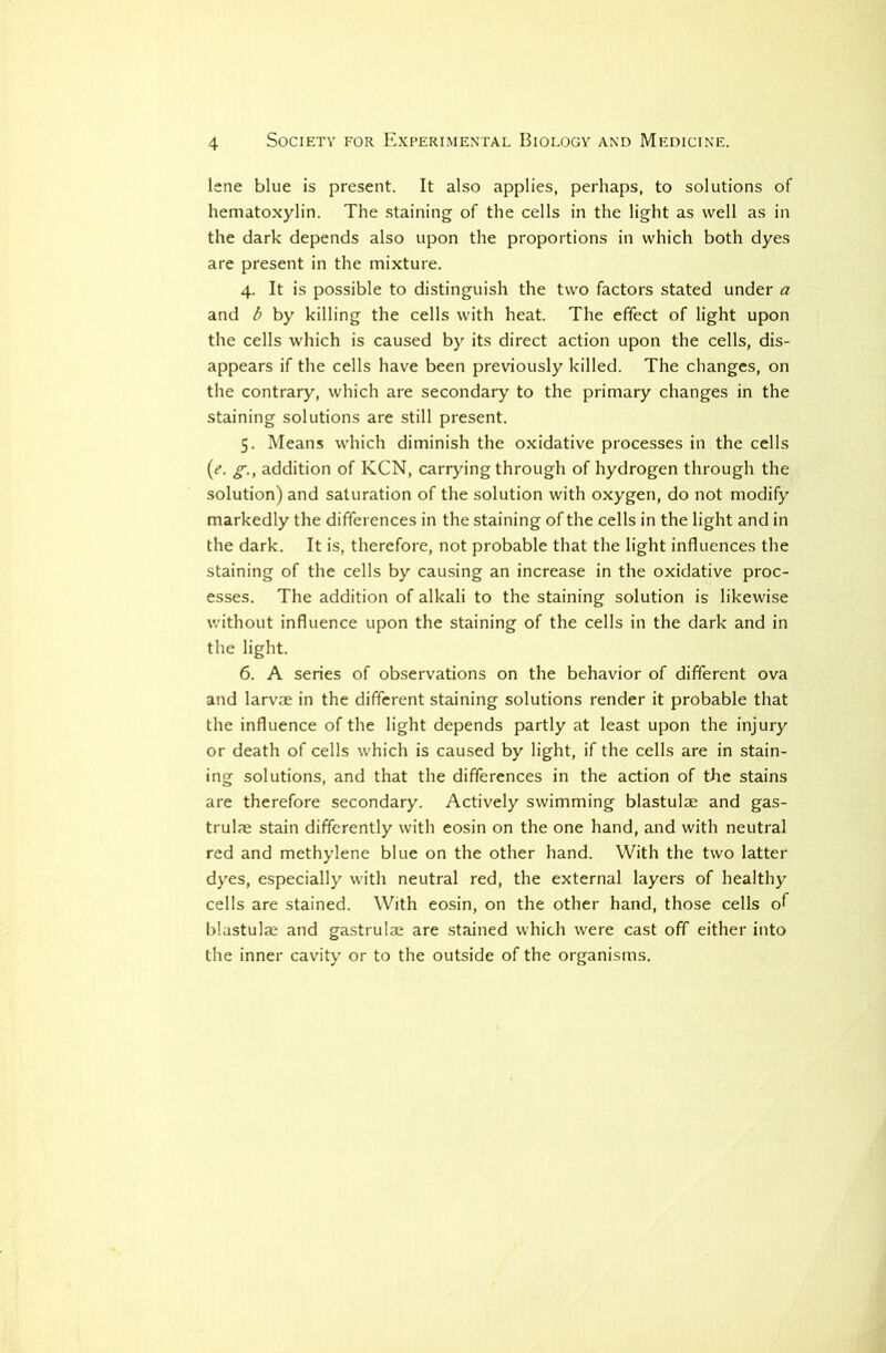 lene blue is present. It also applies, perhaps, to solutions of hematoxylin. The .staining of the cells in the light as well as in the dark depends also upon the proportions in which both dyes are present in the mixture. 4. It is possible to distinguish the two factors stated under a and b by killing the cells with heat. The effect of light upon the cells which is caused by its direct action upon the cells, dis- appears if the cells have been previously killed. The changes, on the contrary, which are secondary to the primary changes in the staining solutions are still present. 5. Means which diminish the oxidative processes in the cells {e. g., addition of KCN, carrying through of hydrogen through the solution) and saturation of the solution with oxygen, do not modify markedly the differences in the staining of the cells in the light and in the dark. It is, therefore, not probable that the light influences the staining of the cells by cau.sing an increase in the oxidative proc- esses. The addition of alkali to the staining solution is likewise without influence upon the staining of the cells in the dark and in the light. 6. A series of observations on the behavior of different ova and larviE in the different staining solutions render it probable that the influence of the light depends partly at least upon the injury or death of cells which is caused by light, if the cells are in stain- ing solutions, and that the differences in the action of the stains are therefore secondary. Actively swimming blastulae and gas- trulae stain differently with eosin on the one hand, and with neutral red and methylene blue on the other hand. With the two latter dyes, especially with neutral red, the external layers of healthy cells are stained. With eosin, on the other hand, those cells o^^ blastulae and gastrulae are stained which were cast off either into the inner cavity or to the outside of the organisms.