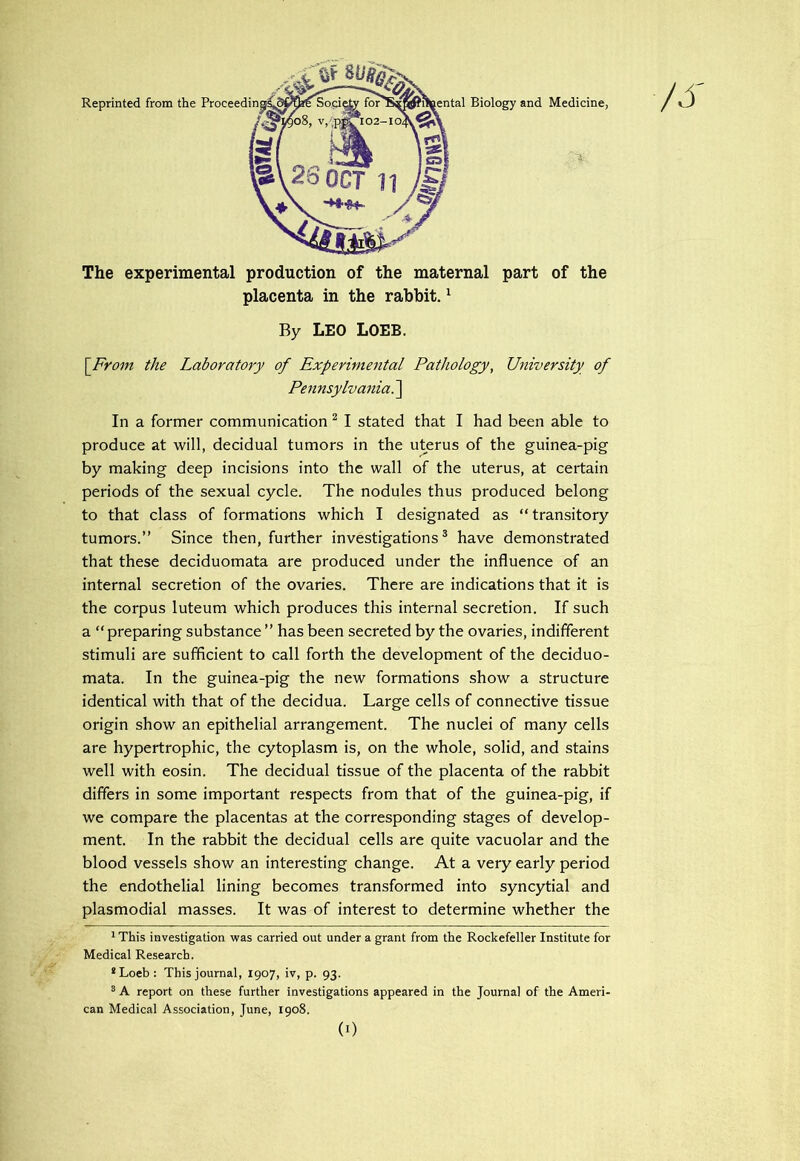 The experimental production of the maternal part of the placenta in the rabbit. ^ By LEO LOEB. \From the Laboratory of Experimental Pathology, University of Pennsylvania^ In a former communication ^ I stated that I had been able to produce at will, decidual tumors in the uterus of the guinea-pig by making deep incisions into the wall of the uterus, at certain periods of the sexual cycle. The nodules thus produced belong to that class of formations which I designated as “ transitory tumors.” Since then, further investigations® have demonstrated that these deciduomata are produced under the influence of an internal secretion of the ovaries. There are indications that it is the corpus luteum which produces this internal secretion. If such a “ preparing substance ” has been secreted by the ovaries, indifferent stimuli are sufficient to call forth the development of the deciduo- mata. In the guinea-pig the new formations show a structure identical with that of the decidua. Large cells of connective tissue origin show an epithelial arrangement. The nuclei of many cells are hypertrophic, the cytoplasm is, on the whole, solid, and stains well with eosin. The decidual tissue of the placenta of the rabbit differs in some important respects from that of the guinea-pig, if we compare the placentas at the corresponding stages of develop- ment. In the rabbit the decidual cells are quite vacuolar and the blood vessels show an interesting change. At a very early period the endothelial lining becomes transformed into syncytial and plasmodial masses. It was of interest to determine whether the ^ This investigation was carried out under a grant from the Rockefeller Institute for Medical Research. *Loeb: This journal, 1907, iv, p. 93. ® A report on these further investigations appeared in the Journal of the Ameri- can Medical Association, June, 1908. (0