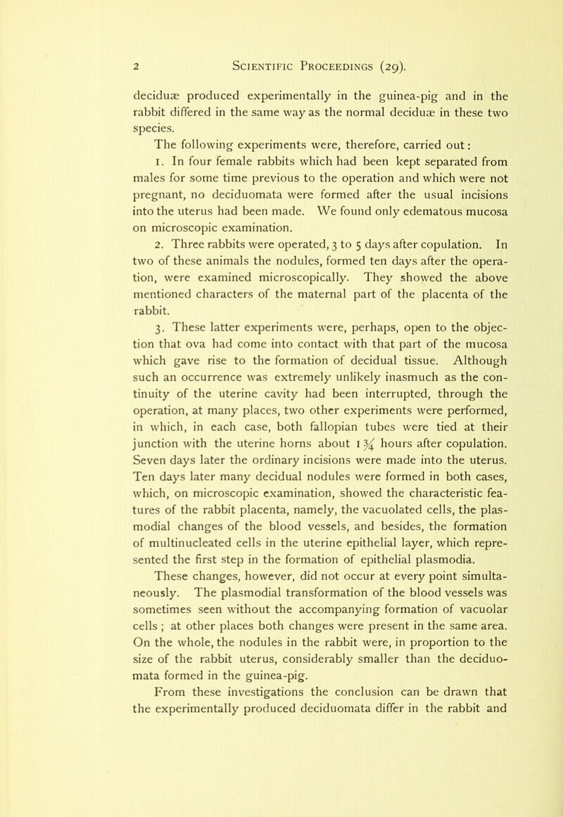 deciduae produced experimentally in the guinea-pig and in the rabbit differed in the same way as the normal deciduae in these two species. The following experiments were, therefore, carried out: 1. In four female rabbits which had been kept separated from males for some time previous to the operation and which were not pregnant, no deciduomata were formed after the usual incisions into the uterus had been made. We found only edematous mucosa on microscopic examination. 2. Three rabbits were operated, 3 to 5 days after copulation. In two of these animals the nodules, formed ten days after the opera- tion, were examined microscopically. They showed the above mentioned characters of the maternal part of the placenta of the rabbit. 3. These latter experiments were, perhaps, open to the objec- tion that ova had come into contact with that part of the mucosa which gave rise to the formation of decidual tissue. Although such an occurrence was extremely unlikely inasmuch as the con- tinuity of the uterine cavity had been interrupted, through the operation, at many places, two other experiments were performed, in which, in each case, both fallopian tubes were tied at their junction with the uterine horns about hours after copulation. Seven days later the ordinary incisions were made into the uterus. Ten days later many decidual nodules were formed in both cases, which, on microscopic examination, showed the characteristic fea- tures of the rabbit placenta, namely, the vacuolated cells, the plas- modial changes of the blood vessels, and besides, the formation of multinucleated cells in the uterine epithelial layer, which repre- sented the first step in the formation of epithelial plasmodia. These changes, however, did not occur at every point simulta- neously. The plasmodial transformation of the blood vessels was sometimes seen without the accompanying formation of vacuolar cells ; at other places both changes were present in the same area. On the whole, the nodules in the rabbit were, in proportion to the size of the rabbit uterus, considerably smaller than the deciduo- mata formed in the guinea-pig. From these investigations the conclusion can be drawn that the experimentally produced deciduomata differ in the rabbit and