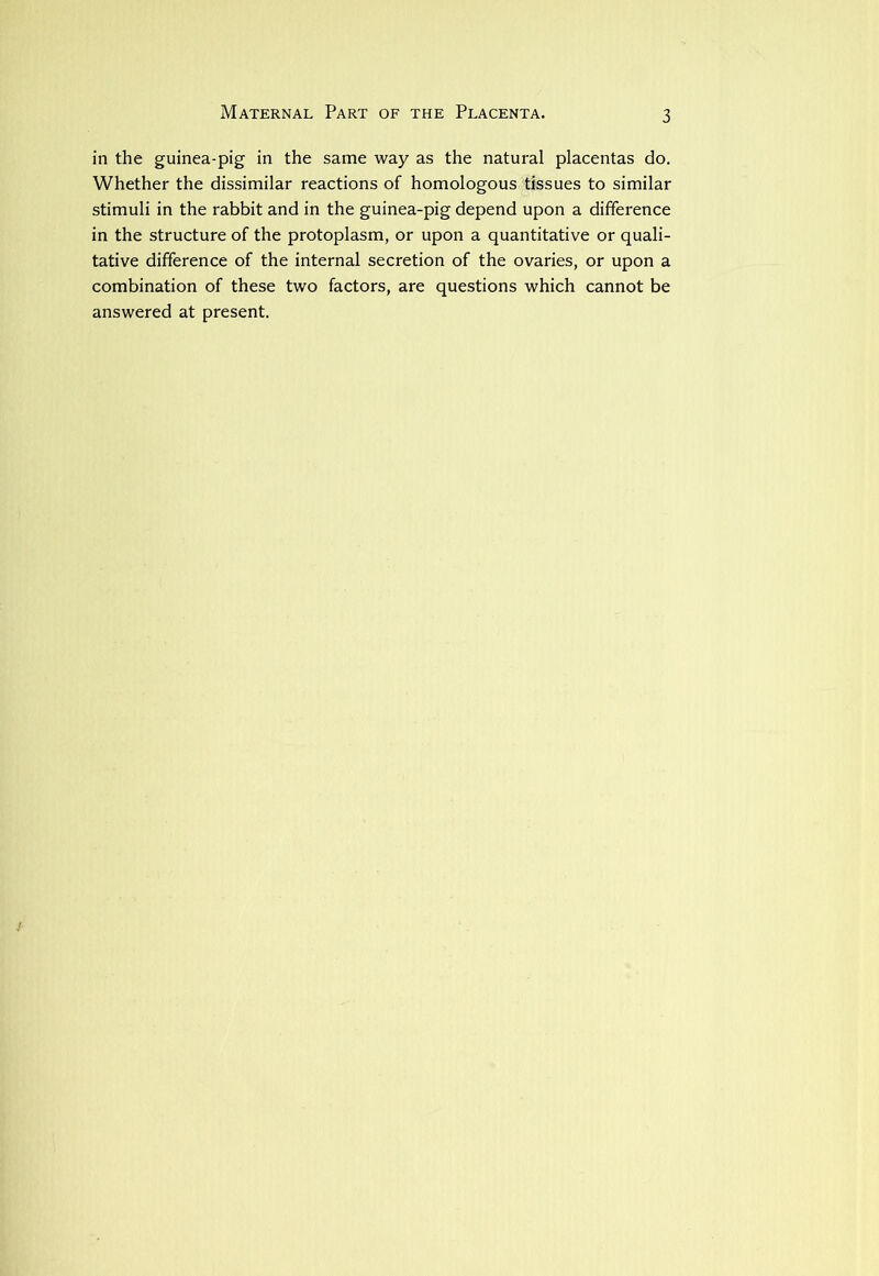 Maternal Part of the Placenta. in the guinea-pig in the same way as the natural placentas do. Whether the dissimilar reactions of homologous tissues to similar stimuli in the rabbit and in the guinea-pig depend upon a difference in the structure of the protoplasm, or upon a quantitative or quali- tative difference of the internal secretion of the ovaries, or upon a combination of these two factors, are questions which cannot be answered at present.