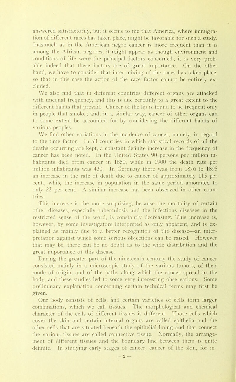 answered satisfactorily, but it seems to me that America, where immigra- tion of different races has taken place, might be favorable for such a study. Inasmuch as in the American negro cancer is more frequent than it is among the African negroes, it might appear as though environment and conditions of life were the principal factors concerned; it is very prob- able indeed that these factors are of great importance. On the other hand, we have to consider that inter-mixing of the races has taken place, so that in this case the action of the race factor cannot be entirely ex- cluded. We also find that in different countries different organs are attacked with unequal frequency, and this ist due certainly to a great extent to the different habits that prevail. Cancer of the lip is found to be frequent only in people that smoke; and, in a similar way, cancer of other organs can to some extent be accounted for by considering the different habits of various peoples. We find other variations in the incidence of cancer, namely, in regard to the time factor. In all countries in which statistical records of all the deaths occurring are kept, a constant definite increase in the frequency of cancer has been noted. In the United States 90 persons per million in- habitants died from cancer in 1850, while in 1900 the death rate per million inhabitants was 430. In Germany there was from 1876 to 1895 an increase in the rate of death due to cancer of approximately 115 per cent., while the increase in population in the same period amounted to only 23 per cent. A similar increase has been observed in other coun- tries. This increase is the more surprising, because the mortality of certain other diseases, especially tuberculosis and the infectious diseases in the restricted sense of the w'ord, is constantly decreasing. This increase is, how-ever, by some investigators interpreted as only apparent, and is ex- plained as mainly due to a better recognition of the disease—an inter- pretation against which some serious objections can be raised. However that may be, there can be no doubt as to the wide distribution and the great importance of this disease. During the greater part of the nineteenth century the study of cancer consisted mainly in a microscopic study of the various tumors, of their mode of origin, and of the paths along which the cancer spread in the body, and these studies led to some very interesting observations. Some preliminary explanation concerning certain technical terms may first be given. Our body consists of cells, and certain varieties of cells form larger combinations, which we call tissues. The morphological and chemical character of the cells of different tissues is different. Those cells which cover the skin and certain internal organs are called epithelia and the other cells that are situated beneath the epithelial lining and that connect the various tissues are called connective tissue. Normally, the arrange- ment of different tissues and the boundary line between them is quite definite. In studying early stages of cancer, cancer of the skin, for in-