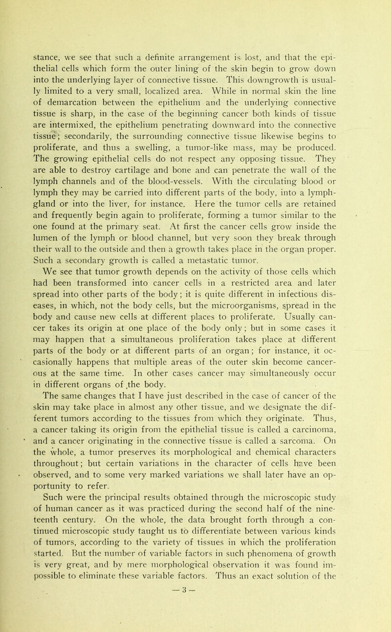 stance, we see that such a definite arrangement is lost, and that the epi- thelial cells which form the outer lining of the sk-in begin to grow down into the underlying layer of connective tissue. This downgrowth is usual- ly limited to a very small, localized area. While in normal skin the line of demarcation between the epithelium and the underlying connective tissue is sharp, in the case of the beginning cancer both kinds of tissue are intermixed, the epithelium penetrating downward into the connective tissue; secondarily, the surrounding connective tissue likewise begins to proliferate, and thus a swelling, a tumor-like mass, may be produced. The growing epithelial cells do not respect any opposing tissue. They are able to destroy cartilage and bone and can penetrate the wall of the lymph channels and of the blood-vessels. With the circulating blood or lymph they may be carried into different parts of the body, into a lymph- gland or into the liver, for instance. Here the tumor cells are retained and frequently begin again to proliferate, forming a tumor similar to the one found at the primary seat. At first the cancer cells grow inside the lumen of the lymph or blood channel, but very soon they break through their wall to the outside and then a growth takes place in the organ proper. Such a secondary growth is called a metastatic tumor. We see that tumor growth depends on the activity of those cells which had been transformed into cancer cells in a restricted area and later spread into other parts of the body; it is quite different in infectious dis- eases, in which, not the body cells, but the microorganisms, spread in the body and cause new cells at different places to proliferate. Usually can- cer takes its origin at one place of the body only; but in some cases it may happen that a simultaneous proliferation takes place at different parts of the body or at different parts of an organ; for instance, it oc- casionally happens that multiple areas of the outer skin become cancer- ous at the same time. In other cases cancer may simultaneously occur in different organs of .the body. The same changes that I have just described in the case of cancer of the skin may take place in almost any other tissue, and we designate the dif- ferent tumors according to the tissues from which they originate. Thus, a cancer taking its origin from the epithelial tissue is called a carcinoma, and a cancer originating in the connective tissue is called a sarcoma. On the whole, a tumor preserves its morphological and chemical characters throughout; but certain variations in the character of cells have been observed, and to some very marked variations we shall later have an op- portunity to refer. Such were the principal results obtained through the microscopic study of human cancer as it was practiced during the second half of the nine- teenth century. On the whole, the data brought forth through a con- tinued microscopic study taught us to differentiate between various kinds of tumors, according to the variety of tissues in which the proliferation started. But the number of variable factors in such phenomena of growth is very great, and by mere morphological observation it was found im- possible to eliminate these variable factors. Thus an exact solution of the