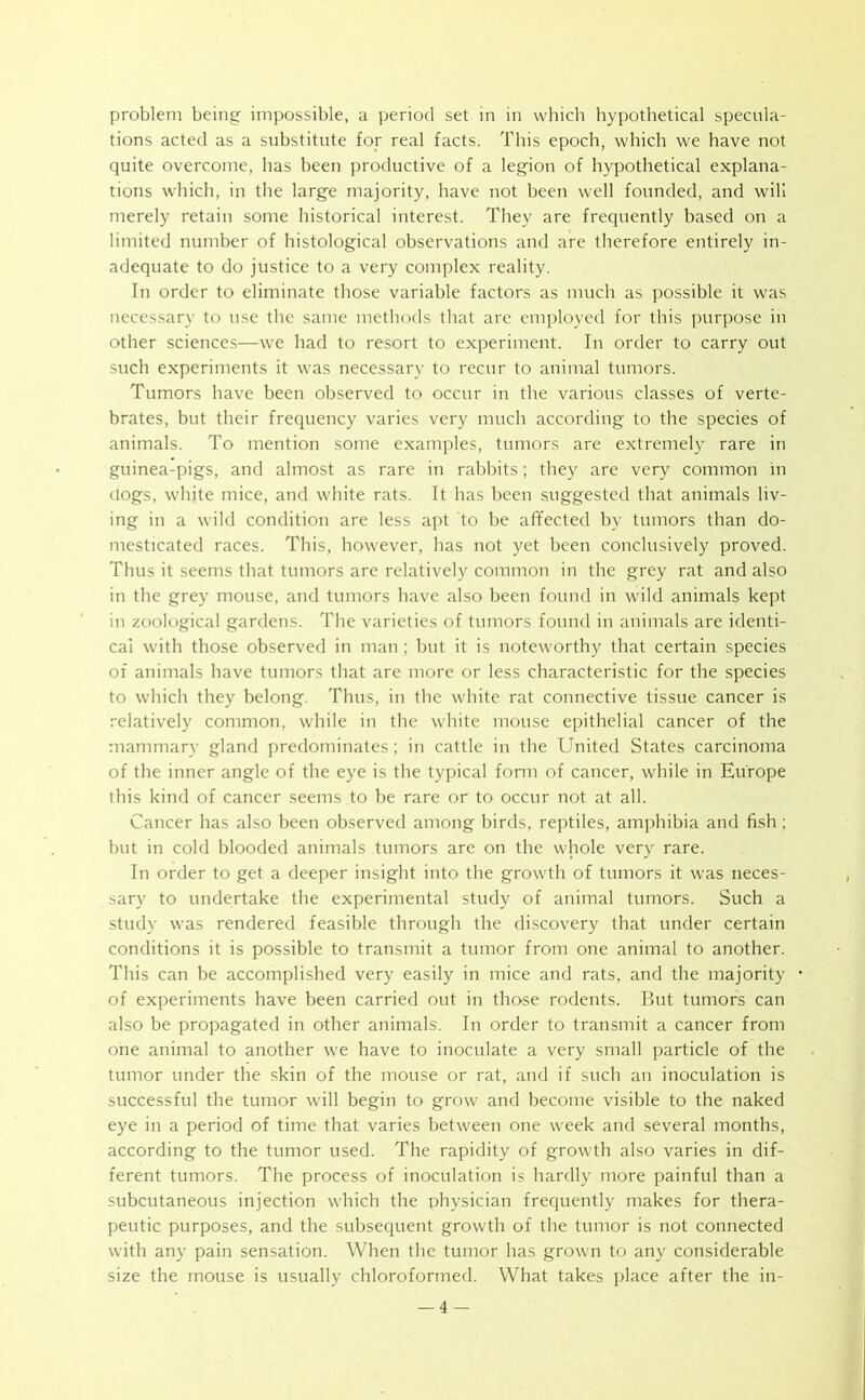 problem being impossible, a period set in in which hypothetical specula- tions acted as a substitute for real facts. This epoch, which we have not quite overcome, has been productive of a legion of hypothetical explana- tions which, in the large majority, have not been well founded, and will merely retain some historical interest. They are frequently based on a limited number of histological observations and are therefore entirely in- adequate to do justice to a very complex reality. In order to eliminate those variable factors as much as possible it was necessary to use the same methods that are employed for this purpose in other sciences—we had to resort to experiment. In order to carry out such experiments it was necessary to recur to animal tumors. Tumors have been observed to occur in the various classes of verte- brates, but their frequency varies very much according to the species of animals. To mention some examples, tumors are extremely rare in guinea-pigs, and almost as rare in rabbits; they are very common in clogs, white mice, and white rats. It has been suggested that animals liv- ing in a wild condition are less apt to be affected by tumors than do- mesticated races. This, however, has not yet been conclusively proved. Thus it seems that tumors are relatively common in the grey rat and also in the grey mouse, and tumors have also been found in wild animals kept in zoological gardens. The varieties of tumors found in animals are identi- cal with those observed in man ; but it is noteworthy that certain species of animals have tumors that are more or less characteristic for the species to which they belong. Thus, in the white rat connective tissue cancer is relatively common, while in the white mouse epithelial cancer of the mammary gland predominates; in cattle in the United States carcinoma of the inner angle of the eye is the typical form of cancer, while in Europe this kind of cancer seems to be rare or to occur not at all. Cancer has also been observed among birds, reptiles, amphibia and fish ; but in cold blooded animals tumors are on the whole very rare. In order to get a deeper insight into the growth of tumors it was neces- sary to undertake the experimental study of animal tumors. Such a study was rendered feasible through the discovery that under certain conditions it is possible to transmit a tumor from one animal to another. This can be accomplished very easily in mice and rats, and the majority of experiments have been carried out in those rodents. But tumors can also be propagated in other animals. In order to transmit a cancer from one animal to another we have to inoculate a very small particle of the tumor under the skin of the mouse or rat, and if such an inoculation is successful the tumor will begin to grow and become visible to the naked eye in a period of time that varies between one week and several months, according to the tumor used. The rapidity of growth also varies in dif- ferent tumors. The process of inoculation is hardly more painful than a subcutaneous injection which the physician frequently makes for thera- peutic purposes, and the subsequent growth of the tumor is not connected with any pain sensation. When the tumor has grown to any considerable size the mouse is usually chloroformed. What takes place after the in-