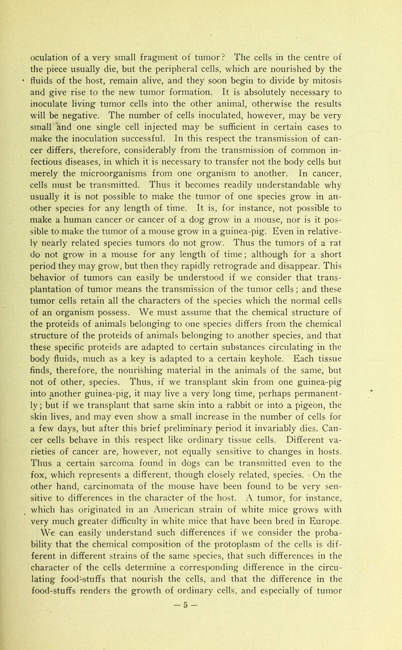 oculation of a very small fragment of tumor? The cells in the centre of the piece usually die, but the peripheral cells, which are nourished by the fluids of the host, remain alive, and they soon begin to divide by mitosis and give rise to the new tumor formation. It is absolutely necessary to inoculate living tumor cells into the other animal, otherwise the results will be negative. The number of cells inoculated, however, may be very small and one single cell injected may be sufficient in certain cases to make the inoculation successful. In this respect the transmission of can- cer differs, therefore, considerably from the transmission of common in- fectious diseases, in which it is necessary to transfer not the body cells but merely the microorganisms from one organism to another. In cancer, cells must be transmitted. Thus it becomes readily understandable why usually it is not possible to make the tumor of one species grow in an- other species for any length of time. It is, for instance, not possible to make a human cancer or cancer of a dog grow in a mouse, nor is it pos- sible to make the tumor of a mouse grow in a guinea-pig. Even in relative- ly nearly related species tumors do not grow. Thus the tumors of a rat do not grow in a mouse for any length of time; although for a short period they may grow, but then they rapidly retrograde and disappear. This behavior of tumors can easily be understood if we consider that trans- plantation of tumor means the transmission of the tumor cells; and these tumor cells retain all the characters of the species which the normal cells of an organism possess. We must assume that the chemical structure of the proteids of animals belonging to one species differs from the chemical structure of the proteids of animals belonging to another species, and that these specific proteids are adapted to certain substances circulating in the body fluids, much as a key is adapted to a certain keyhole. Each tissue finds, therefore, the nourishing material in the animals of the same, but not of other, species. Thus, if we transplant skin from one guinea-pig into another guinea-pig, it may live a very long time, perhaps permanent- ly ; but if we transplant that same skin into a rabbit or into a pigeon, the skin lives, and may even show a small increase in the number of cells for a few days, but after this brief preliminary period it invariably dies. Can- cer cells behave in this respect like ordinary tissue cells. Different va- rieties of cancer are, however, not equally sensitive to changes in hosts. Thus a certain sarcoma found in dogs can be transmitted even to the fox, which represents a different, though closely related, species. On the other hand, carcinomata of the mouse have been found to be very sen- sitive to differences in the character of the host. A tumor, for instance, which has originated in an American strain of white mice grows with very much greater difficulty in white mice that have been bred in Europe. We can easily understand such differences if we consider the proba- bility that the chemical composition of the protoplasm of the cells is dif- ferent in different strains of the same species, that such differences in the character of the cells determine a corresponding difference in the circu- lating foodstuffs that nourish the cells, and that the difference in the food-stuffs renders the growth of ordinary cells, and especially of tumor