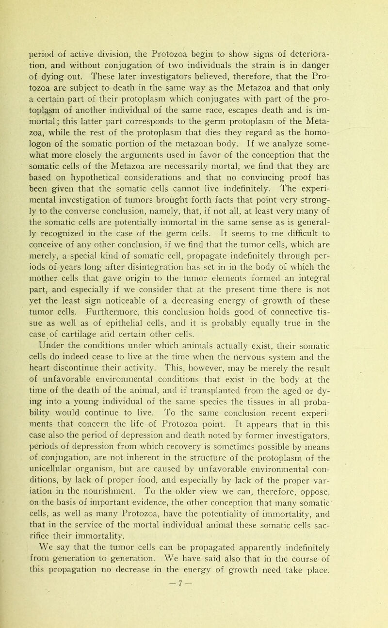 period of active division, the Protozoa begin to show signs of deteriora- tion, and without conjugation of two individuals the strain is in danger of dying out. These later investigators believed, therefore, that the Pro- tozoa are subject to death in the same way as the Metazoa and that only a certain part of their protoplasm which conjugates with part of the pro- toplasm of another individual of the same race, escapes death and is im- mortal ; this latter part corresponds to the germ protoplasm of the Meta- zoa, while the rest of the protoplasm that dies they regard as the homo- logon of the somatic portion of the metazoan body. If we analyze some- what more closely the arguments used in favor of the conception that the somatic cells of the Metazoa are necessarily mortal, we find that they are based on hypothetical considerations and that no convincing proof has been given that the somatic cells cannot live indefinitely. The experi- mental investigation of tumors brought forth facts that point very strong- ly to the converse conclusion, namely, that, if not all, at least very many of the somatic cells are potentially immortal in the same sense as is general- ly recognized in the case of the germ cells. It seems to me difficult to conceive of any other conclusion, if we find that the tumor cells, which are merely, a special kind of somatic cell, propagate indefinitely through per- iods of years long after disintegration has set in in the body of which the mother cells that gave origin to the tumor elements formed an integral part, and especially if we consider that at the present time there is not yet the least sign noticeable of a decreasing energy of growth of these tumor cells. Furthermore, this conclusion holds good of connective tis- sue as well as of epithelial cells, and it is probably equally true in the case of cartilage and certain other cells. Under the conditions under which animals actually exist, their somatic cells do indeed cease to live at the time when the nervous system and the heart discontinue their activity. This, however, may be merely the result of unfavorable environmental conditions that exist in the body at the time of the death of the animal, and if transplanted from the aged or dy- ing into a young individual of the same species the tissues in all proba- bility would continue to live. To the same conclusion recent experi- ments that concern the life of Protozoa point. It appears that in this case also the period of depression and death noted by former investigators, periods of depression from which recovery is sometimes possible by means of conjugation, are not inherent in the structure of the protoplasm of the unicellular organism, but are caused by unfavorable environmental con- ditions, by lack of proper food, and especially by lack of the proper var- iation in the nourishment. To the older view we can, therefore, oppose, on the basis of important evidence, the other conception that many somatic cells, as well as many Protozoa, have the potentiality of immortality, and that in the service of the mortal individual animal these somatic cells sac- rifice their immortality. We say that the tumor cells can be propagated apparently indefinitely from generation to generation. We have said also that in the course of this propagation no decrease in the energy of growth need take place. -7 —