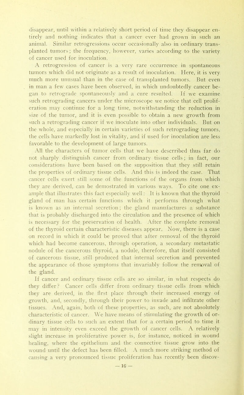 disappear, until within a relatively short period of time they disappear en- tirely and nothing indicates that a cancer ever had grown in such an animal. Similar retrogressions occur occasionally also in ordinary trans- planted tumors; the frequency, however, varies according to the variety of cancer used for inoculation. A retrogression of cancer is a very rare occurrence in spontaneous tumors which did not originate as a result of inoculation. Here, it is very much more unusual than in the case of transplanted tumors. But even in man a few cases have been observed, in which undoubtedly cancer be- gan to retrograde spontaneously and a cure resulted. If we examine such retrograding cancers under the microscope we notice that cell prolif- eration may continue for a long time, notwithstanding the reduction in size of the tumor, and it is even possible to obtain a new growth from such a retrograding cancer if we inoculate into other individuals. But on the whole, and especially in certain varieties of such retrograding tumors, the cells have markedly lost in vitality, and if used for inoculation are less favorable to the development of large tumors. All the characters of tumor cells that we have descrribed thus far do not sharply distinguish cancer from ordinary tissue cells; in fact, our considerations have been based on the supposition that they still retain the properties of ordinary tissue cells. And this is indeed the case. That cancer cells exert still some of the functions of the organs from which they are derived, can be demostrated in various ways. To cite one ex- ample that illustrates this fact especially well: It is known that the thyroid gland of man has certain functions which it performs through what is known as an internal secretion; the gland manufactures a substance that is probably discharged into the circulation and the presence of which is necessary for the preservation of health. After the complete removal of the thyroid certain characteristic diseases appear. Now, there is a case on record in which it could be proved that after removal of the thyroid which had become cancerous, through operation, a secondary metastatic nodule of the cancerous thyroid, a nodule, therefore, that itself consisted of cancerous tissue, still produced that internal secretion and prevented the appearance of those symptoms that invariably follow the reiruaval of the gland. If cancer and ordinary tissue cells are so similar, in what respects do they differ? Cancer cells differ from ordinary tissue cells from which they are derived, in the first place through their increased energy of growth, and, secondly, through their power to invade and infiltrate other tissues. And, again, both of these properties, as such, are not absolutely characteristic of cancer. We have means of stimulating the growth of or- dinary tissue cells to such an extent that for a certain period to time it may in intensity even exceed the growth of cancer cells. A relatively slight increase in proliferative power is, for instance, noticed in wound healing, where the epithelium and the connective tissue grow into the wound until the defect has been filled. A much more striking method of causing a very pronounced tissue proliferation has recently been discov-