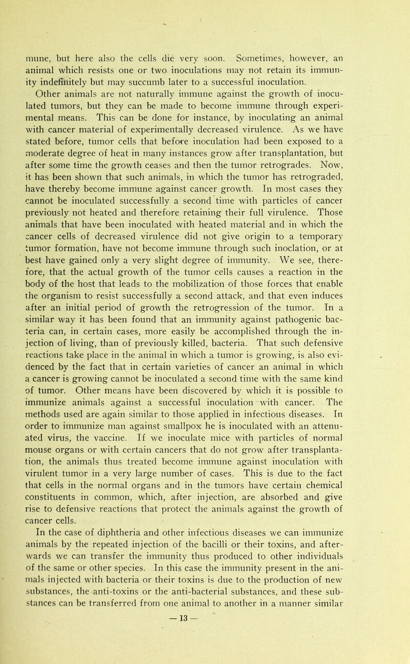 mune, but here also the cells die very soon. Sometimes, however, an animal which resists one or two inoculations may not retain its immun- ity indefinitely but may succumb later to a successful inoculation. Other animals are not naturally immune against the growth of inocu- lated tumors, but they can be made to become immune through experi- mental means. This can be done for instance, by inoculating an animal with cancer material of experimentally decreased virulence. As we have stated before, tumor cells that before inoculation had been exposed to a moderate degree of heat in many instances grow after transplantation, but after some time the growth ceases and then the tumor retrogrades. Now, it has been shown that such animals, in which the tumor has retrograded, have thereby become immune against cancer growth. In most cases they cannot be inoculated successfully a second time with particles of cancer previously not heated and therefore retaining their full virulence. Those animals that have been inoculated with heated material and in which the cancer cells of decreased virulence did not give origin to a temporary tumor formation, have not become immune through such inoclation, or at best have gained only a very slight degree of immunity. We see, there- fore, that the actual growth of the tumor cells causes a reaction in the body of the host that leads to the mobilization of those forces that enable the organism to resist successfully a second attack, and that even induces after an initial period of growth the retrogression of the tumor. In a similar way it has been found that an immunity against pathogenic bac- teria can, in certain cases, more easily be accomplished through the in- jection of living, than of previously killed, bacteria. That such defensive reactions take place in the animal in which a tumor is growing, is also evi- denced by the fact that in certain varieties of cancer an animal in which a cancer is growing cannot be inoculated a second time with the same kind of tumor. Other means have been discovered by which it is possible to immunize animals against a successful inoculation with cancer. The methods used are again similar to those applied in infectious diseases. In order to immunize man against smallpox he is inoculated with an attenu- ated virus, the vaccine. If we inoculate mice with particles of normal mouse organs or with certain cancers that do not grow after transplanta- tion, the animals thus treated become immune against inoculation with virulent tumor in a very large number of cases. This is due to the fact that cells in the normal organs and in the tumors have certain chemical constituents in common, which, after injection, are absorbed and give rise to defensive reactions that protect the animals against the growth of cancer cells. In the case of diphtheria and other infectious diseases we can immunize animals by the repeated injection of the bacilli or their toxins, and after- wards we can transfer the immunity thus produced to other individuals of the same or other species. In this case the immunity present in the ani- mals injected with bacteria or their toxins is due to the production of new substances, the anti-toxins or the anti-bacterial substances, and these sub- stances can be transferred from one animal to another in a manner similar