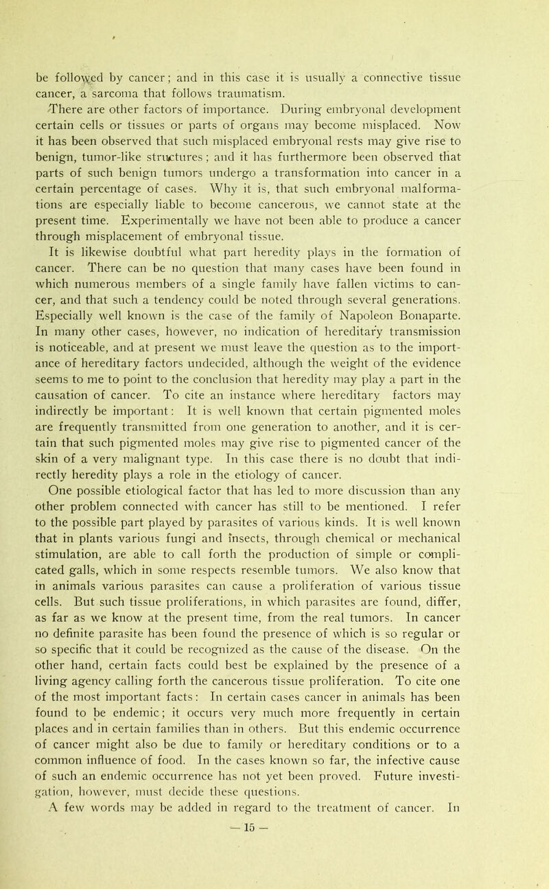 be followed by cancer; and in this case it is usually a connective tissue cancer, a sarcoma that follows traumatism. There are other factors of importance. During embryonal development certain cells or tissues or parts of organs may become misplaced. Now it has been observed that such misplaced embryonal rests may give rise to benign, tumor-like structures; and it has furthermore been observed that parts of such benign tumors undergo a transformation into cancer in a certain percentag'e of cases. Why it is, that such embryonal malforma- tions are especially liable to become cancerous, we cannot state at the present time. Experimentally we have not been able to produce a cancer through misplacement of embryonal tissue. It is likewise doubtful what part heredity plays in the formation of cancer. There can be no question that many cases have been found in which numerous members of a single family have fallen victims to can- cer, and that such a tendency could be noted through several generations. Especially well known is the case of the family of Napoleon Bonaparte. In many other cases, however, no indication of hereditary transmission is noticeable, and at present we must leave the question as to the import- ance of hereditary factors undecided, although the weight of the evidence seems to me to point to the conclusion that heredity may play a part in the causation of cancer. To cite an instance where hereditary factors may indirectly be important: It is well known that certain pigmented moles are frequently transmitted from one generation to another, and it is cer- tain that such pigmented moles may give rise to pigmented cancer of the skin of a very malignant type. In this case there is no doubt that indi- rectly heredity plays a role in the etiology of cancer. One possible etiological factor that has led to more discussion than any other problem connected with cancer has still to be mentioned. I refer to the possible part played by parasites of various kinds. It is well known that in plants various fungi and insects, through chemical or mechanical stimulation, are able to call forth the production of simple or compli- cated galls, which in some respects resemble tumors. We also know that in animals various parasites can cause a proliferation of various tissue cells. But such tissue proliferations, in which parasites are found, differ, as far as we know at the present time, from the real tumors. In cancer no definite parasite has been found the presence of which is so regular or so specific that it could be recognized as the cause of the disease. On the other hand, certain facts could best be explained by the presence of a living agency calling forth the cancerous tissue proliferation. To cite one of the most important facts: In certain cases cancer in animals has been found to be endemic; it occurs very much more frequently in certain places and in certain families than in others. But this endemic occurrence of cancer might also be due to family or hereditary conditions or to a common influence of food. In the cases known so far, the infective cause of such an endemic occurrence has not yet been proved. Future investi- gation, however, must decide these questions. A few words may be added in regard to the treatment of cancer. In
