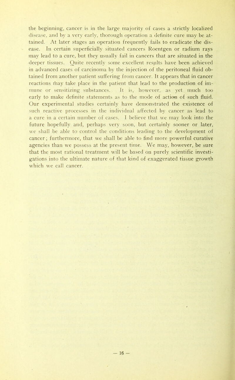 the beginning, cancer is in the large majority of cases a strictly localized disease, and by a very early, thorough operation a definite cure may be at- tained. At later stages an operation frequently fails to eradicate the dis- ease. In certain superficially situated cancers Roentgen or radium rays may lead to a cure, but they usually fail in cancers that are situated in the deeper tissues. Quite recently some excellent resplts have been achieved in advanced cases of carcinoma by the injection of the peritoneal fluid ob- tained from another patient suffering from cancer. It appears that in cancer reactions may take place in the patient that lead to the production of im- mune or sensitizing substances. It is, however, as yet much too early to make definite statements as to the mode of action of such fluid. Our experimental studies certainly have demonstrated the existence of such reactive processes in the individual affected by cancer as lead to a cure in a certain number of cases. I believe that we may look into the future hopefully and, perhaps very soon, but certainly sooner or later, we shall be able to control the conditions leading to the development of cancer; furthermore, that we shall be able to find more powerful curative agencies than we possess at the present time. We may, however, be sure that the most rational treatment will be based on purely scientific investi- gations into the ultimate nature of that kind of exaggerated tissue growth which we call cancer.