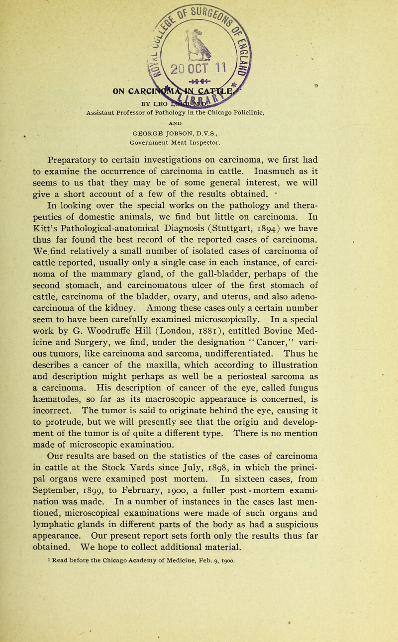 AND GEORGE JOBSON, D.V.S., Government Meat Inspector. Preparatory to certain investigations on carcinoma, we first had to examine the occurrence of carcinoma in cattle. Inasmuch as it seems to us that they may be of some general interest, we will give a short account of a few of the results obtained. * In looking over the special works on the pathology and thera- peutics of domestic animals, we find but little on carcinoma. In Kitt’s Pathological-anatomical Diagnosis (Stuttgart, 1894) we have thus far found the best record of the reported cases of carcinoma. We.find relatively a small number of isolated cases of carcinoma of cattle reported, usually only a single case in each instance, of carci- noma of the mammary gland, of the gall-bladder, perhaps of the second stomach, and carcinomatous ulcer of the first stomach of cattle, carcinoma of the bladder, ovary, and uterus, and also adeno- carcinoma of the kidney. Among these cases only a certain number seem to have been carefully examined microscopically. In a special work by G. Woodruffe Hill (London, 1881), entitled Bovine Med- icine and Surgery, we find, under the designation “Cancer,” vari- ous tumors, like carcinoma and sarcoma, undifferentiated. Thus he describes a cancer of the maxilla, which according to illustration and description might perhaps as well be a periosteal sarcoma as a carcinoma. His description of cancer of the eye, called fungus hsematodes, so far as its macroscopic appearance is concerned, is incorrect. The tumor is said to originate behind the eye, causing it to protrude, but we will presently see that the origin and develop- ment of the tumor is of quite a different type. There is no mention made of microscopic examination. Our results are based on the statistics of the cases of carcinoma in cattle at the Stock Yards since July, 1898, in which the princi- pal organs were examined post mortem. In sixteen cases, from September, 1899, to February, 1900, a fuller post-mortem exami- nation was made. In a number of instances in the cases last men- tioned, microscopical examinations were made of such organs and lymphatic glands in different parts of the body as had a suspicious appearance. Our present report sets forth only the results thus far obtained. We hope to collect additional material.