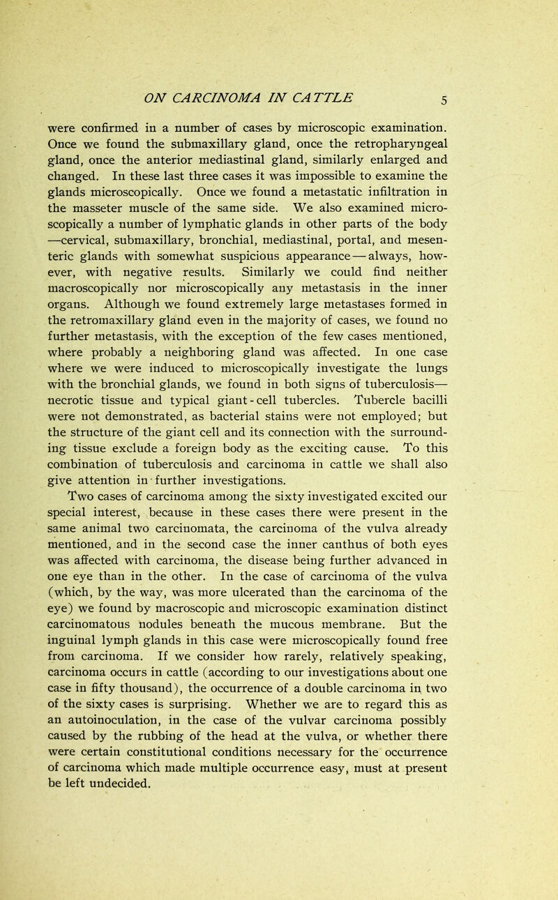 were confirmed in a number of cases by microscopic examination. Once we found the submaxillary gland, once the retropharyngeal gland, once the anterior mediastinal gland, similarly enlarged and changed. In these last three cases it was impossible to examine the glands microscopically. Once we found a metastatic infiltration in the masseter muscle of the same side. We also examined micro- scopically a number of lymphatic glands in other parts of the body —cervical, submaxillary, bronchial, mediastinal, portal, and mesen- teric glands with somewhat suspicious appearance — always, how- ever, with negative results. Similarly we could find neither macroscopically nor microscopically any metastasis in the inner organs. Although we found extremely large metastases formed in the retromaxillary gland even in the majority of cases, we found no further metastasis, with the exception of the few cases mentioned, where probably a neighboring gland was affected. In one case where we were induced to microscopically investigate the lungs with the bronchial glands, we found in both signs of tuberculosis— necrotic tissue and typical giant-cell tubercles. Tubercle bacilli were not demonstrated, as bacterial stains were not employed; but the structure of the giant cell and its connection with the surround- ing tissue exclude a foreign body as the exciting cause. To this combination of tuberculosis and carcinoma in cattle we shall also give attention in • further investigations. Two cases of carcinoma among the sixty investigated excited our special interest, because in these cases there were present in the same animal two carcinomata, the carcinoma of the vulva already mentioned, and in the second case the inner canthus of both eyes was affected with carcinoma, the disease being further advanced in one eye than in the other. In the case of carcinoma of the vulva (which, by the way, was more ulcerated than the carcinoma of the eye) we found by macroscopic and microscopic examination distinct carcinomatous nodules beneath the mucous membrane. But the inguinal lymph glands in this case were microscopically found free from carcinoma. If we consider how rarely, relatively speaking, carcinoma occurs in cattle (according to our investigations about one case in fifty thousand), the occurrence of a double carcinoma in two of the sixty cases is surprising. Whether we are to regard this as an autoinoculation, in the case of the vulvar carcinoma possibly caused by the rubbing of the head at the vulva, or whether there were certain constitutional conditions necessary for the occurrence of carcinoma which made multiple occurrence easy, must at present be left undecided.
