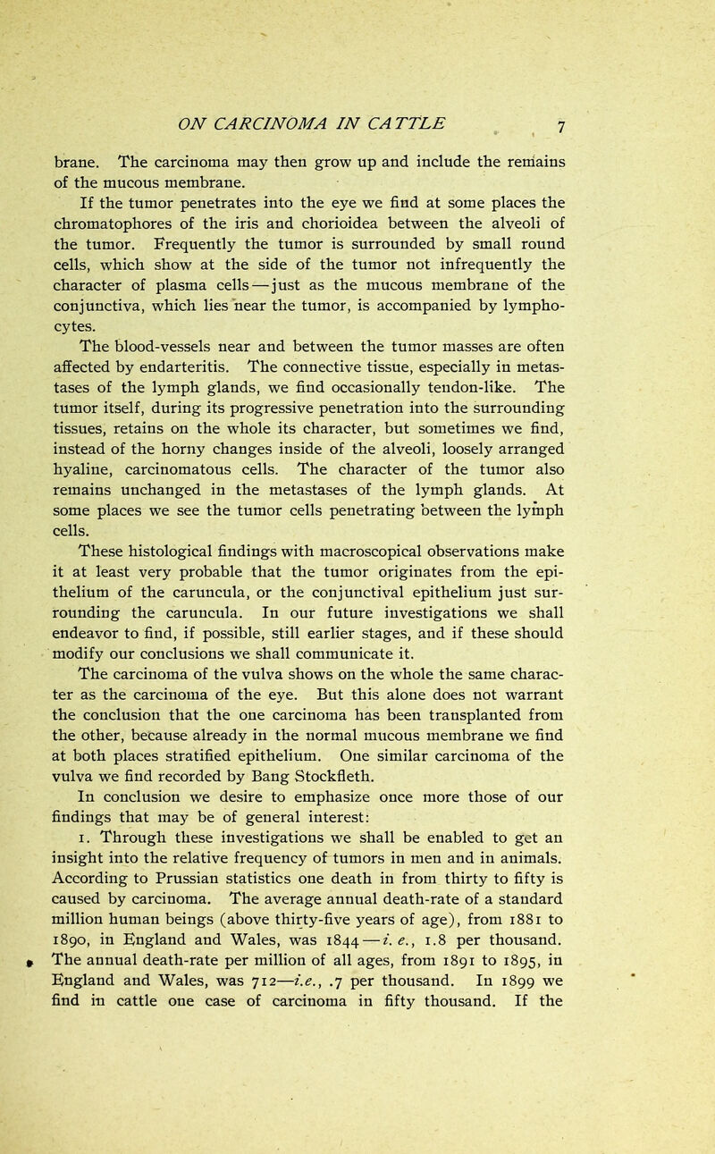 brane. The carcinoma may then grow up and include the reniains of the mucous membrane. If the tumor penetrates into the eye we find at some places the chromatophores of the iris and chorioidea between the alveoli of the tumor. Frequently the tumor is surrounded by small round cells, which show at the side of the tumor not infrequently the character of plasma cells—just as the mucous membrane of the conjunctiva, which lies hear the tumor, is accompanied by lympho- cytes. The blood-vessels near and between the tumor masses are often affected by endarteritis. The connective tissue, especially in metas- tases of the lymph glands, we find occasionally tendon-like. The tumor itself, during its progressive penetration into the surrounding tissues, retains on the whole its character, but sometimes we find, instead of the horny changes inside of the alveoli, loosely arranged hyaline, carcinomatous cells. The character of the tumor also remains unchanged in the metastases of the lymph glands. At some places we see the tumor cells penetrating between the lymph cells. These histological findings with macroscopical observations make it at least very probable that the tumor originates from the epi- thelium of the caruncula, or the conjunctival epithelium just sur- rounding the caruncula. In our future investigations we shall endeavor to find, if possible, still earlier stages, and if these should modify our conclusions we shall communicate it. The carcinoma of the vulva shows on the whole the same charac- ter as the carcinoma of the eye. But this alone does not warrant the conclusion that the one carcinoma has been transplanted from the other, because already in the normal mucous membrane we find at both places stratified epithelium. One similar carcinoma of the vulva we find recorded by Bang Stockfleth. In conclusion we desire to emphasize once more those of our findings that may be of general interest: I. Through these investigations we shall be enabled to get an insight into the relative frequency of tumors in men and in animals. According to Prussian statistics one death in from thirty to fifty is caused by carcinoma. The average annual death-rate of a standard million human beings (above thirty-five years of age), from i88i to 1890, in England and Wales, was 1844 — i.e., 1.8 per thousand. The annual death-rate per million of all ages, from 1891 to 1895, in England and Wales, was 712—i.e., .7 per thousand. In 1899 we find in cattle one case of carcinoma in fifty thousand. If the