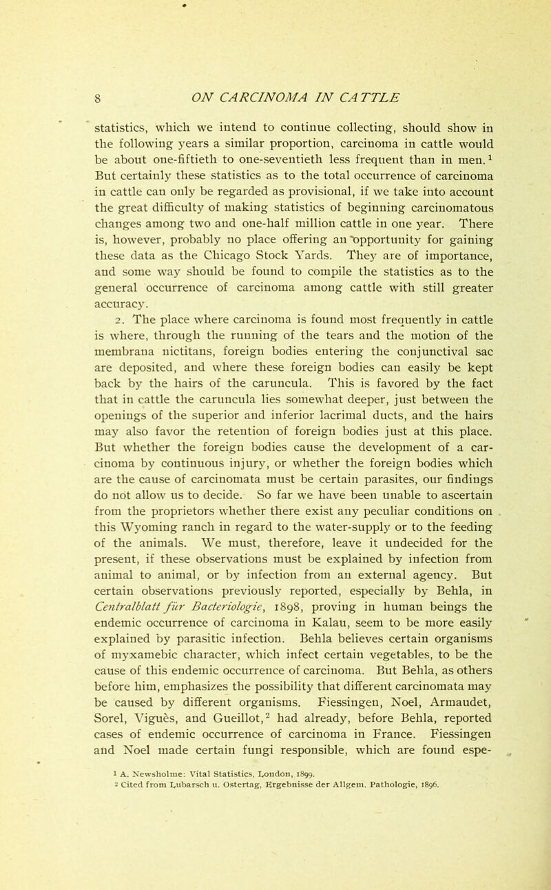 statistics, which we intend to continue collecting, should show in the following years a similar proportion, carcinoma in cattle would be about one-fiftieth to one-seventieth less frequent than in men. ^ But certainly these statistics as to the total occurrence of carcinoma in cattle can only be regarded as provisional, if we take into account the great diflBculty of making statistics of beginning carcinomatous changes among two and one-half million cattle in one year. There is, however, probably no place offering an opportunity for gaining these data as the Chicago Stock Yards. They are of importance, and some way should be found to compile the statistics as to the general occurrence of carcinoma among cattle with still greater accurac}’. 2. The place where carcinoma is found most frequently in cattle is where, through the running of the tears and the motion of the membrana uictitans, foreign bodies entering the conjunctival sac are deposited, and where these foreign bodies can easily be kept back by the hairs of the caruncula. This is favored by the fact that in cattle the caruncula lies somewhat deeper, just between the openings of the superior and inferior lacrimal ducts, and the hairs may also favor the retention of foreign bodies just at this place. But whether the foreign bodies cause the development of a car- cinoma by continuous injury, or whether the foreign bodies which are the cause of carciuomata must be certain parasites, our findings do not allow ns to decide. So far we have been unable to ascertain from the proprietors whether there exist any peculiar conditions on this Wyoming ranch in regard to the water-supply or to the feeding of the animals. We must, therefore, leave it undecided for the present, if these observations must be explained by infection from animal to animal, or by infection from an external agency. But certain observations previously reported, especially by Behla, in Centralblatt fur Bacteriologie, 1898, proving in human beings the endemic occurrence of carcinoma in Kalau, seem to be more easily explained by parasitic infection. Behla believes certain organisms of myxamebic character, which infect certain vegetables, to be the cause of this endemic occurrence of carcinoma. But Behla, as others before him, emphasizes the possibility that different carcinomata may be caused by different organisms. Fiessingen, Noel, Armaudet, Sorel, Vigues, and Gueillot,^ had already, before Behla, reported cases of endemic occurrence of carcinoma in France. Fiessingen and Noel made certain fungi responsible, which are found espe- 1 A. Newsholme: Vital Statistics, London, 1899. 2 Cited from Lubarsch u. Ostertag, Ergebnisse der Allgem. Pathologic, 1896.