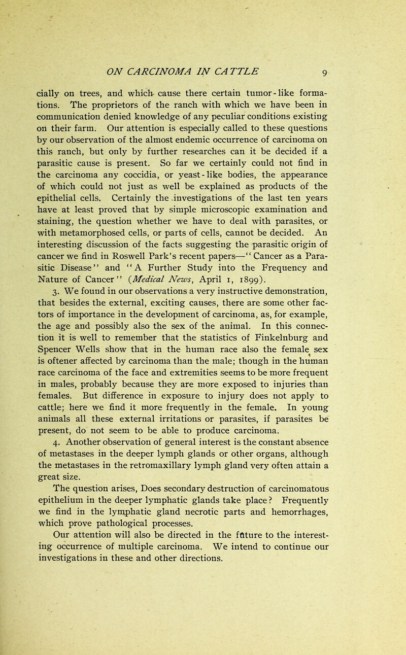 dally on trees, and whiclr cause there certain tumor-like forma- tions. The proprietors of the ranch with which we have been in communication denied knowledge of any peculiar conditions existing on their farm. Our attention is especially called to these questions by our observation of the almost endemic occurrence of carcinoma on this ranch, but only by further researches can it be decided if a parasitic cause is present. So far we certainly could not find in the carcinoma any coccidia, or yeast-like bodies, the appearance of which could not just as well be explained as products of the epithelial cells. Certainly the .investigations of the last ten years have at least proved that by simple microscopic examination and staining, the question whether we have to deal with parasites, or with metamorphosed cells, or parts of cells, cannot be decided. An interesting discussion of the facts suggesting the parasitic origin of cancer we find in Roswell Park’s recent papers—“ Cancer as a Para- sitic Disease” and ‘‘A Further Study into the Frequency and Nature of Cancer” {^Medical News, April i, 1899). 3. We found in our observations a very instructive demonstration, that besides the external, exciting causes, there are some other fac- tors of importance in the development of carcinoma, as, for example, the age and possibly also the sex of the animal. In this connec- tion it is well to remember that the statistics of Finkelnburg and Spencer Wells show that in the human race also the female sex is oftener affected by carcinoma than the male; though in the human race carcinoma of the face and extremities seems to be more frequent in males, probably because they are more exposed to injuries than females. But difference in exposure to injury does not apply to cattle; here we find it more frequently in the female. In young animals all these external irritations or parasites, if parasites be present, do not seem to be able to produce carcinoma. 4. Another observation of general interest is the constant absence of metastases in the deeper lymph glands or other organs, although the metastases in the retromaxillary lymph gland very often attain a great size. The question arises. Does secondary destruction of carcinomatous epithelium in the deeper lymphatic glands take place ? Frequently we find in the lymphatic gland necrotic parts and hemorrhages, which prove pathological processes. Our attention will also be directed in the fflture to the interest- ing occurrence of multiple carcinoma. We intend to continue our investigations in these and other directions.