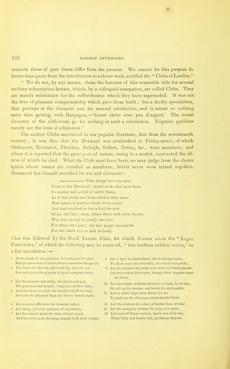 respects those of past times differ from the present. We cannot for this purpose do better than quote from the introduction to a clever work, entitled the “ Clubs of London.” “ We do not, by any means, claim the honours of this venerable title for several modern subscription-houses, which, by a colloquial usurpation, are called Clubs. They are merely substitutes for the coflee-houses which they have superseded. It was not the love of pleasant companionship which gave them birth ; but a thrifty speculation, that purveys at the clieapest rate for sensual satisfaction, and is intent on nothing more than getting, with Harpagon,—‘ bonne chere avec peu d’argent.’ The social elements of the club-room go for nothing in such a calculation. Negative qualities merely are the tests of admission.” The earliest Clubs mentioned in our popular literature, date from the seventeenth century ; it was then that the Mermaid was established in Friday-street, of which Shakspere, Beaumont, Fletcher, Raleigh, Selden, Donne, kc., were members; and where it is reported that the great poet of nature, owing to a surfeit, contracted the ill- ness of wliich he died. What the Club must have been, we may judge from the choice spirits whose names are enrolled as members ; better never were mixed together. Beaumont has himself recorded its wit and character: — tVliat tilings have we seen Done at the Mermaid ! heard works that have been So nimble and so full of .subtle flame, As if that every one from whence they came Had meant to put his whole wit in a jest, And had resolved to live a fool the rest Of bis dull life ; then, where there hath been thrown Wit able enough to justify the town For three days past; wit that might warrant be For the whole city to talk foolishly. 'J bis w'as followed by the Devil Tavern Convivales,” of which the following may be received, a fair translation : — 1 As the fund of our pleasure, let each pay his shot. Except some chance friend, whom a member brings in ; 2 Far hence be the sad, the lewd fop, and the sot. For such have the plagues of good company been. 3 Let the learned and witty, the jovial and gay. The generous and honest, compose our free state ; 4 And the more to exalt our delight whilst we stay. Let none be debarred from his choice female mate. 5 Let no scent offensive the chamber infest, 6 Let fancy, not cost, prepare ali our dishes, 7 Let the caterer mind the taste of each guest. And the cook in his dressing comply with their wishes. Club, for which Jonson wrote the “ Leges “ non verbum reddere verbo,” as 8 Let’s have no disturbance about taking places. To show your nice breeding, or out of vain pride ; 9 Let the drawers be ready with wine and fresh glasses ; Let tlie waiters have eyes, though their tongues must be dried. 10 Let our wines, without mixture or stum, be all fine. Or call up the master, and break his dull noddle. 11 Let no sober bigot here think it a sin To push on the chirping and moderate bottle. 12 Let the contests be rather of books than of wine ; 13 Let the uompany neither be noisy nor mute ; 14 Let none of things serious, much less of divine. When belly and head’s full, profanely dispute.