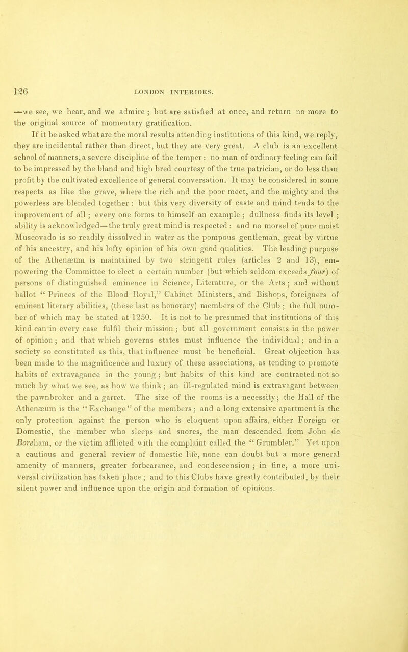 —we see, we hear, and we admire ; but are satisfied at once, and return no more to the original source of momentary gratification. If it be asked what are the moral results attending institutions of this kind, we rejily, they are incidental rather than direct, but they are very great. A club is an excellent school of manners, a severe discipline of the temper; no man of ordinary feeling can fail to be impressed by the bland and high bred courtesy of the true patrician, or do less than profit by the cultivated excellence of general conversation. It may be considered in some respects as like the grave, where the rich and the poor meet, and the mighty and the poweidess are blended together ; but this very diversity of caste and mind tends to the improvement of all ; every one forms to himself an example ; dullness finds its level ; ability is acknowledged—the truly great mind is respected ; and no morsel of pure moist Muscovado is so readily dissolved in water as the pompous gentleman, great by virtue of his ancestry, and his lofty opinion of his own good qualities. The leading purpose of the Athenseum is maintained by two stringent rules (articles 2 and 13), em- powering the Committee to elect a certain number (but which seldom exceeds four) of persons of distinguished eminence in Science, Literature, or the Arts ; and without ballot “ Princes of the Blood Royal,” Cabinet Ministers, and Bishops, foreigners of eminent literary abilities, (these last as honorary) members of the Club ; the full num- ber of which may be stated at 1250. It is not to be presumed that institutions of this kind can in every case fulfil their mission ; but all government consists in the power of opinion ; and that which governs states must influence the individual; and in a society so constituted as this, that influence must be beneficial. Great objection has been made to the magnificence and luxury of these associations, as tending to promote habits of extravagance in the young ; but habits of this kind are contracted not so much by what we see, as how we think; an ill-regulated mind is extravagant between the pawnbroker and a garret. The size of the rooms is a necessity; the Hall of the Athenaeum is the “Exchange” of the members; and a long extensive apartment is the only protection against the person who is eloquent upon affairs, either Foreign or Domestic, the member who sleeps and snores, the man descended from John de Boreham, or the victim afflicted with the complaint called the “ Grumbler.” Yet upon a cautious and general review of domestic life, none can doubt but a more general amenity of manners, greater forbearance, and condescension ; in fine, a more uni- versal civilization has taken place; and to this Clubs have greatly contributed, by their silent power and influence upon the origin and formation of opinions.