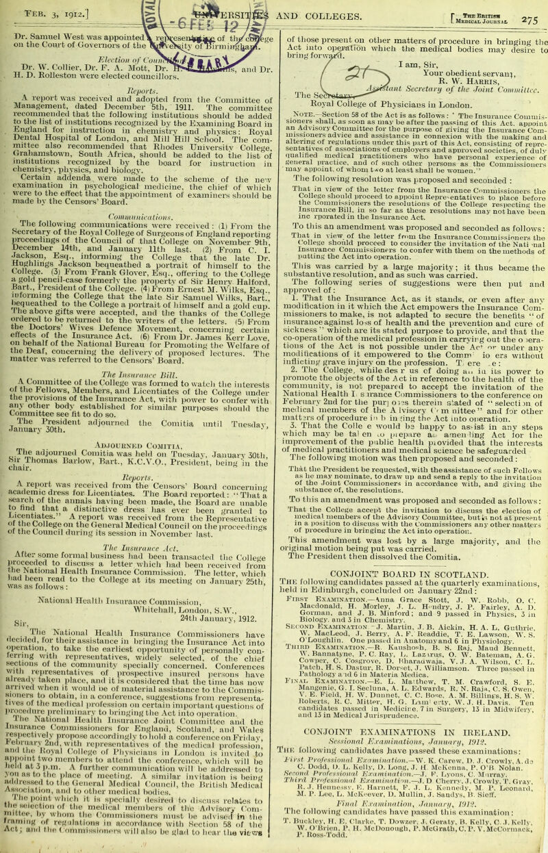 TTeb. 3, igi2.'J Samuel West was appointed on the Court of Governors of the Election of Conn.. Dr. W. Collier, Dr. F. A. Mott, Dr. H. D. Eolleston were elected councillors. AISID COLLEGES. rTHE British Medical Jouuxal 275 and Dr Jh’ports. A report was received and adopted from tJie Committee of Management, dated December 5th, 1911. The committee recommended that the following institutions should be added to the list of institutions recognized by the Examining Board in England for instruction in cliemistry and pliysics: Koval Dental Hospital of London, and Mill Hill School. TJie com- mittee also recommended that Rhodes University College, Grahamstown, South Africa, should be added to the list of mstitutions recognized by the board for instruction in chemistiy, physics, and biology. Certain addenda were made to the scheme of the new examination in psychological medicine, the chief of which were to the effect that the appointment of e.xaminers should be made by the Censors’ Board. Coinmnnicalio)i^. The following communications were received: (li From the Secretary of the Royal College of Surgeons of England rei^orting proceedings of the Council of that College on November 9th, December 14th, and .January 11th last. (2) From C. I. .^ckson, Esq., informing the College that the late Dr. Rughlings .Jackson bequeathed a portrait of himself to the College. (3) From Frank Glover, Esq., offering to the College a gold })encil-case formerly the propertv of Sir Henry Halford, .Bart., ITesidentof the College. (4) From Ernest M. W'ilks, Esq., informing the College that the late Sir Samuel Wilks, Bart., liequeathed to the College a jiortrait of himself and a gold cup I he above gifts were accepted, and the thanks of the College to be returned to the writers of the letters. (5i IG-om oidered to wnvo*.^ U, icuut^rs. oi rrum *'1® Doctors Wives Defence Movement, concerning certain effects of the Insurance Act. (6) From Dr. .James Kerr Jjove on behalf of the National Bureau for Promoting the Welfare of the Deaf, concerning the deliverv of proposed lectures. The matter was referred to the Censor's’ Board. The Inenmncc Hill. the College was formed to watch the interests of the bellows. Members, and Licentiates of the College under the provisions of the Insurance Act, with )>ower to confer with any other body established for similar puriioses should the Committee see fit to do so. The President adjourned the Comitia until Tuesday .January 30th. • ’ . Ap.toui{.\i;i) CojiiTi.v, c- f'n,Comitia was held on Tuesday, .January 30th, oil Thomas Barlow, Bart., K.C.V.O., President, being in the chair. lleports. A report was recei\ed from the Censors’ Board concernin'^ .academic dress for JAcentiates. The Board reported : “ That a search of the annals having been made, the JJoard are unable to find that a distinctive dress has ever been granted to f I'eport was received from the Reiiresentative of the College on the General Medical Council on the iiroceedings of the Council during its session in November last. The Insurance Act. After some formal business had been transacted the College proceeded to discuss a letter which had been received from the Rational Health Insurance Commission. The letter, which had been read to the College at its meeting on January 25th, W'as as fol low's : ' of those present on other matters of procedure in bringing the Act into operation w’hich the medical bodies may desire to bring forwijjAt. I am. Sir, Your obedient servani, R. W. Harris, „„ „ , 'f(tnt Seerctanj of the Joint Connniitec. The SeCTeiaKUr— Royal College of Physicians in London. Note. Section 58 of the Act is as follows : ‘ The Insurance Coinuii.s- sioners shall, as soon as may be after the passing of this Act. appoint an Advisory Committee for the purpose of giving the Insurance Com- missioners advice and assistance in connexion with the making and altering of regulations under this part of this Act, consisting of repre- sentatives of associations of employers and approved societies, of duly qualified medical practitioners who have personal experience of general practice, and of such otlier iiersons as the Commissioners ■ may appoint, of whom t*o at least shall be women. The follow’iug resolution was proposed and seconded ; That in view of the letter from the Insurance Commissioners the College should proceed to appoint Representatives to place before the Commissioners the resolutions of the College resiiectiug the Insurance Bill, in so far as these resolutions may not have been me rporated in the Insurance Act. To this an amendment was proposed and seconded as follows: That in view of the letter from the Insurance Commissioners the College should proceed to consider the invitation of th'e Nati-nal Insurance Commissioners to confer with them on the methods of putting the Act into operation. This was carried by a large majority; it thus became the substantive resolution, and as such was carried. The following series of suggestions were then put and approved of: 1. That the Insurance Act, as it stands, or even after any modillcation in it which the Act empowers the Insurance Com- inissioners to make, is not adapted to secure the benefits “of insurance against loss of health and the prevention and cure of sickness ’’ which are its stated purpose to provide, and that the co-operation of the medical profession in carrying out the o lera- tious of the Act is not possible under the Ac’ or under any modilications of it empowered to the Comm’ io ers without inflicting grave injury on the profession. T ere .e : 2. The College, while desr us of doing an in its power to promote the objects of the Act in reference to the health of the community, is not prepared to accept the invitation of the National Health I s nance Commissioners to the conference on February 2nd for the puiq oils therein stated of “seleclini of medical members of the A Ivisory ('in nittee” and for other mattars of procedure io b in ting the Act into operation. 3. Tliat the Colie e w’ould be happy to as>ist in any steps which may be tal en ,o (uepare an amen ling Act lor the improvement of the public health piovided that the interests of medical practitioners and medical science be safeguarded The following motion was then proposed and seconded : That the President be requested, with the assistance of such Follows as ho may nominate, to draw up and send a reply to the invitation of the .Joint Commissioners in accordance with, and giving the substance of, the resolutions. To this an amendment was proposed and seconded as follows: That the College accept the invitation to discuss the election of niedical inembers of the Advisory Committee, butts not at present in a position to discuss with the Commissioners any other matters of procedure in bringing the Act into operation. ’rhis amendment was lost by a large majority, and the original motion being put was carried. The President then dissolved the Comitia. CONJOINT BOARD IN SCOTLAND. The following candidates passed at the quarterly examinations, held in Edinburgh, concluded on January 22nd : National Health Insurance Commission, Whitehall, London, S.W., ,,, 24th Januarv, 1912. iSir, I • 1 Rational Health Insurance Commissioners have decided, lor their assistance in bringing the Insurance Act into operation, to take the earliest opportunity of personally con- ferring with representatives, widely selected, of the' chief sections of the community specially concerned. Conferences vvith representatives of prospective insured jierrsons have already taken place, and it is considered that the time has now arrived when it would ne of material assistance to the Commis- sioners to obtain, in a conference, suggestions from rejiresenta- tives ol tlio medical profession on certain important questions of liroceiliire preliminary to bringing the Act into operation. the National Health Insurance .Joint Committee and the Insurance Commissioners for England, Scotland, and Wales respectively propo.se accordingly to hold a conference on Friday, f'ebriiarv 2nd, with representatives of the medical professioii, and the Royal College of Physicians in London is invited to aiipoiiit two members to attend the conference, which will be iield at 3 p.m. A further communication will be addressed to you as to the jilace of meeting. A similar invitation is being addressed to the General Medical Council, the British Medical Association, and to other medical bodies. I ho point which it is specially desired to discuss relates to me selection of the medical members of tlib Advisory Com- mittee, by whoni the Comniissioners must be adsiscit in the iramnig of regulations in accordance with Section 58 of the Actj anil tlie (•oiniiiissioncrs will also be glad to hear the views First ExAvnxATioN.—\nua Grace Stott, ,1. W. Robb, O. (' Macdonald, H. Morley, .1. L. H' lidry, J. 1>. Fairley, A. f). Gorman, and J. B. Minford; and 9 passed in Physics, 3 in Biology, and 3 in Chemistry. Second Examination,I. Martin, J. B. Aickin, H. A. L, Guthrie, W. MacLeod, .1. Berry, A. F. Readdie, T. E. Lawson, W. S. O'Loughlin. One passed in Anatomyand 6 in Physiology. Third E.xamination.—R. Kaushosh, B. S. Raj, Maud Bennett, W. Bannatyne, P. C. Ray, L. Lazirus, O. W. Bateman, A. G. Cowper, C. Cosgrove, D. Bharauwaja, V. ,T. A. Wilson, C. L. I’atch, H. S. Dastur, R. Dorset, J. Williamson. Three passed in I’athology a id 6 in Materia Medica. Finai, E.xamination.—E. L. Maithcw, T. M. Crawford, S. E. Mangenie, G. I. Secluna, A. L. Edwards, R. N. Raja,, C. S. Owen, V. E. Field, II. W. Dunnet, C. C. Bose, A. M. Billings, H. S. W. Roberts, K. C. Mitter, H, G. Land erty, W. .1. H. Davis. Ten candidates passed in Medicine, 7 in Surgery, 13 in Midwiferj-, and 13 in Medical Jurisprudence. CONJOINT EXAMINATIONS IN IRELAND. Sessional E.rain.inations, Januanj, I91‘I. The following candidates have passed these examinatious: I’ irst I’njessinnal E.raniiiiaHnn.—W. K. Carew. D. J, Crowly, de C. Dodd, I). L. Kelly, D. Long, .1. II McKenna, P. O'B Nolan. Seconil. Prufessinnul Kxu.niinatUm.—J. F. fjyons. C. Murray. Third Vrnfes.sioniil ExaminaHon.—.t. D Cherry, J. Crowly,T. Gray, B..I. Henue^s^■. E, Harnett, F. ,T. L. Kennedy, M. 1’. Leonard, M. P. Lee, L. McK.'ever, D. Mullin, J. Saudys, B. Sieff. Final F,.rumination, .hniiiari/, JOTl. J’lie following candidates liave passed tills cxamin.ation : 'J’. Buckley, 11. E. Clarke, T. Dowzer, ,T. Geraty, B. Kelly, C. J.KclR-, W. O'Brien, P. 11. McDonough, P. McGrath, C. P. V. McCormack, P. Ross-'l'odd.