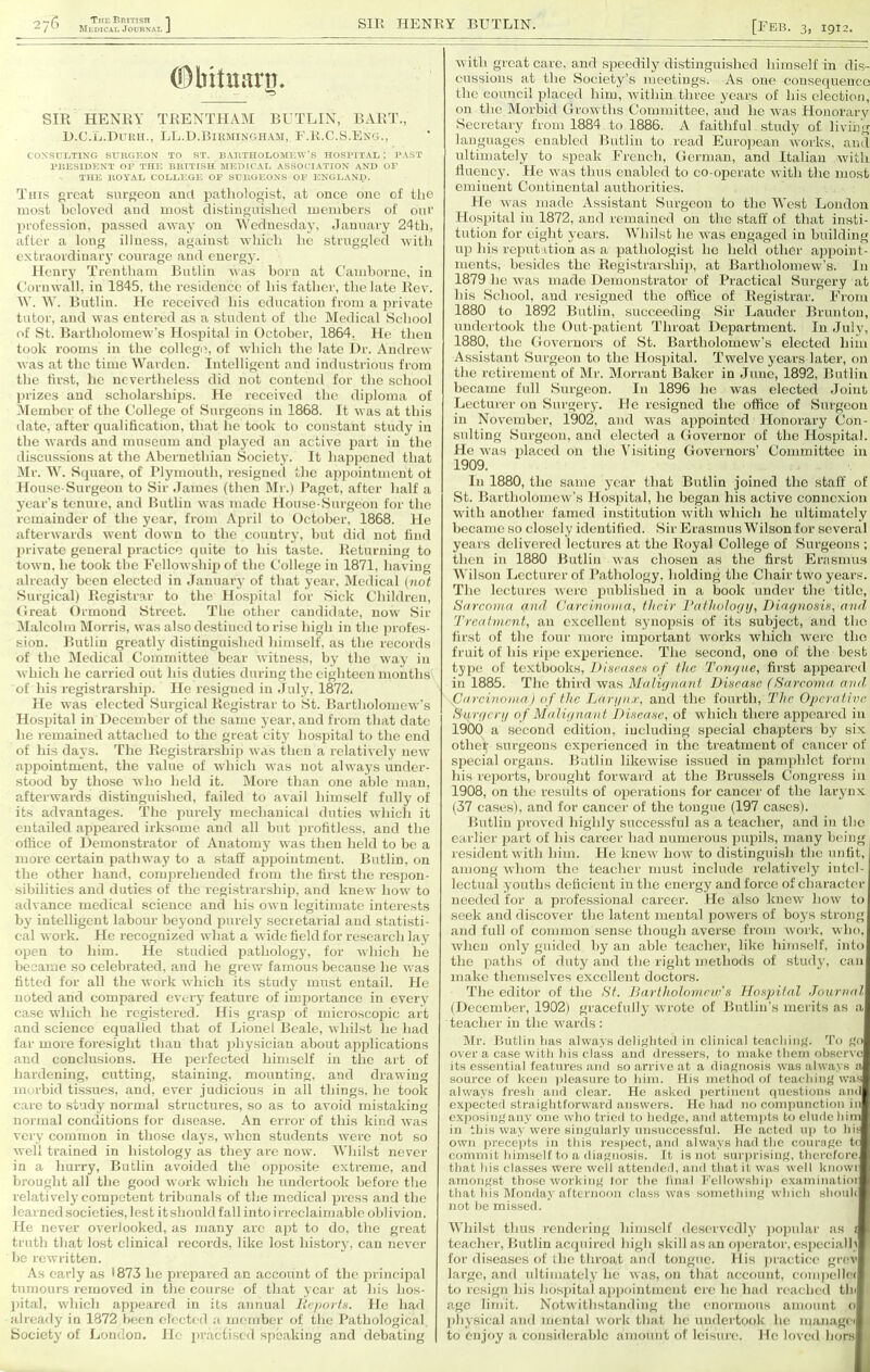 Tim British *| Medical Journal J SIR HENRY BIITLIN. = 76 [Feb. 3, 1912. (Dbitiuini. '-5 SIR HENRY TRENTHAM BUTLIN, BART., D.C.L.Duitlt., LL.D.BlinilNGHAJl, E.R.C.S.Eng., CONSUI/TING SUBCiKON TO ST. B.\nTUOI.OMKWB HOSPITAl, ; P.VST rUESIDENT OI’ THE BIUTrSH MED[C.\t, ASSOd.ATION AND OF THE IlOYAL COLLEGE OP SGliOEONS OP ENGl.AND. This great surgeon and pathologist, at once one of the most hclovctl and most distinguished members of our profession, jiassed away on Wednesday, dauuary 24th, after a long illness, against which he struggled with extraordinary courage and energy. Henry Trentharn Butlin Avas horn at Camborne, in Cornwall, in 1845, the residence of his father, the late Rev. W. W. Butlin. He received his education from a private tutor, and was entered as a student of the Medical School of St. Bartholomew’s Hospital in October, 1864. He then took rooms in the collegia, of which the late Dr. Andrew was at the time Warden. Intelligent and industrious from the first, he nevertheless did not contend for the school ))i’izcs and scholarships. He received the diploma of Alember of the College of Surgeons in 1868. It Avas at this date, after qualification, that he took to constant study in the Avards and museum and played an active part in the discussions at the Abernethian Society. It hapiicned that IMr. W. Square, of I’lymouth, resigned the apj)ointment of House-Surgeon to Sir dames (then Mr.) Paget, after half a year’s tcnine, and Butlin Avas made House-Surgeon for the remainder of the year, from April to October, 1868. He aftei'AA'ards AA'ent doAvn to the country, but did not find private general practice (piite to his taste. Returning to toAvn. he took tbc FelloAVsIiip of the College in 1871, having already been elected in January of that year. Medical {not Surgical) Registrar to the Hos))ital for Sick Children, (Ireat Ormond Street. The other candidate, noAv Sir iMalcohn Morris, was also destined to rise high in the ])rofes- siou. Butlin greatly distinguished himself, as the records of the iMedical Committee bear Avitness, by the Avay in Avhich he carried out his duties during the eighteen months of his registrarship. He resigned in July, 1872. He Avas elected Surgical Registrar to .St. BartholomcAv’s Hospital in December of the same year, and from that dat(; he remained .attached to the great city hospital to the end of his daA'S. T’he Rogistrarshii) As-as then a relatiAcly iieAV appointment, the value of Avhich Avas not alAA'ays under- stood by those who held it. More than one able man, afterwards distinguished, failed to avail himself fully of its advantages. The purely mechanical duties Avhich it entailed appeared irksome and all but profitless, and the oliice of Demonstrator of Anatomy aa us then held to be a more certain pathway to a staff appointment. Butlin, on the other hand, comprehended from the first the rcsiion- sibilities and duties of the registrarship, and kneAV hoAv to adA'ance medical science and his OAvn legitimate interests by intelligent labour beyond purely secretarial and statisti- cal AAork. He recognized Avhat a Avide field for research lay open to him. He studied pathology, for Avhich he became so celebrated, and he grew famous because he Avas fitted for all the Avork Avhich its study must entail. He noted and compared CA'cry feature of importance in every case Avhich he registered. His grasp of microscopic art and science equalled that of Lionel Beale, Avhilst he had far more foresight than that X’hysician about applications and conclusions. He perfected himself in the art of liardening, cutting, staining, mounting, and drawing morbid tissues, and, ever judicious in all things, he took care to study normal structures, so as to avoid mistaking normal conditions for disease. An error of this kind Avas very common in those days, AA-hcn students Avere not so AA'ell trained in histology as they are now. Whilst never in a hurry, Butlin avoided the op^iosite extreme, and brought all the good Avork Avhich he undertook before the relatively competent tribunals of the medical press and the learned societies, lest it should fall into irreclaimable oblivion. He never overlooked, as many are apt to do, the great truth that lost clinical records, like lost history, can ncA^er he rcAvritten. As early as >873 he prepared an account of the principal tumours removed in the course of that year at his hos- ])ital, Avhich appeared in its annual lieportH. He had already in 1872 been elected a UKunber of the Pathological Society of London. He iir.actiscd speaking and debating Avith great care, and speedily distinguished himself in dis- cussions at the Society’s meetings. As one consequence the council placed him, Avithin three years of his election, on the Morbid tIroAvths Committee, and he Avas Honorary Secrchary from 1884 to 1886. A faithful study of living languages enabled Butlin to read Euro])ean Avorks, and ultimately to speak Freneh, Germ.an, and Italian Avith lluoncj’. He Avas thus enabled to co-operate Avith the most eminent Continental authorities. He Avas made Assistant Surgeon to the West London Hospital in 1872, and remained on the staff of that insti- tution for eight years. Whilst he A\as eng.aged in building up his reputation as a pathologist ho held other appoint- ments, besides the Registrarship, at BartholomeAv’s. In 1879 he Avas made Demonstr,ator of Practical Surgery at his School, and resigned the office of Registrar. From 1880 to 1892 Butlin, succeeding Sir Lauder Brunton, undertook the Out-patient Throat Department. In .July, 1880, the Governors of St. BartholomeAv’s elected him Assistant Surgeon to the Hospital. Twelve years later, on the retirement of Mr. Morrant Baker in .Tune, 1892, Butlin became full Surgeon. In 1896 he Avas elected Joint Lecturer on Surgery. He resigned the office of Surgeon in November, l902, and Avas a])pointed Honorary Con- sulting Surgeon, and eleeted a Governor of the Hospital. He Avas placed on the Visiting Governors’ Committee in 1909. In 1880, the same year that Butlin joined the staff of St. BartholomeAv's Hospital, he began his active connexion Avith another famed institution Avith Avhich he ultimately became so closely identified. Sir Erasmus Wilson for several years delivered lectures at the Royal College of Surgeons ; then in 1880 Butlin Avas chosen as the first Enismus Wilson Lecturer of Pathology, holding the Chair two years. The lectures Averc published in a book under the title, Sarcoma and Carcinoma, their ratladoyij, IHagnosift, and Treatment, an excellent synopsis of its subject, and the first of the four more important Avorks Avhich Avcrc the fruit of his ri[)e experience. The second, one of the best type of textbooks, DIseasex of the Tongue, first aj)peared in 1885. The third Avas Malignant DiHcane (Sarcoma amt Carcinoma} of the Largn.r, and the fourth. The Operative. Surgerg of Malignant J)isease, of Avhich there appeared in 19(X) a second edition, including special chapters by six other surgeons experienced in the treatment of cancer of special organs. Butlin likeAvise issued in pamphlet form his reports, brought foi'Avard at the Brussels Congress in 1908, on the results of operations for cancer of the larynx (37 cases), and for cancer of the tongue (197 cases). Butlin proved highly successful as a teacher, and in the earlier jiart of his career had numerous pupils, many being resident Avith him. He kneAV Ijoav to distinguish the unfit, among Avhom the teacher must include relatively intel- lectual youths deficient in the energy and force of character needed for a profe.ssional career. He also knevA' hoAv to seek and discover the latent mental poAvers of boys strong and full of common sense though averse from Avork, who, Avlien only guided by an able teacher, like himself, into the ]iaths of duty and the right methods of study, can make themselves excellent doctors. The editor of the St. Bartholomew's Hospital Journal (December, 1902) gracefully Avrote of Butlin’s merits as a teacher in the Avarcls : Mr. Butlin las always delightoil in clinical teaching. 4'o go over a case with his class and dressers, to make them observe its essential features and soarriA cat a diagnosis Avas ahvays a source of keen pleasure to him. Mis method of teaching Avas alAA'ays fresh and clear. He asked |iertincnt <|Ucstions and expectetl straightforward ansAvers. He had no compunction in exposingany one avIio tried to hedge, and attemjits to elude him in this AA'ay Avere singularly unsuccessful. He .acted u)) to hii OAvn prece|)ts in this resjiect, and always had the courage t( commit himself to a diagnosis. It is not sur))rising, therefore that his classes were Avell attended, and that it Avas Avell knowi amongst those Avorking loi' the final l‘'elloAVshii) cxaminatioi that his Monday afternoon class avus something Avhich shonU not he missed. Whilst thus rendering himself deseiA’edly ))opular as f teacher, Butlin acquired high skill .as .an ojicrator, especial 1\ for diseases of ihc throat .and tongue. His practice! grev large, and ultimately he Avas, on that .account. coni))ellc( to resign his hosjjital ap])ointmcnt ere he had re..acb(!d tin .ago limit. NotAvithstanding tluj enormous amount o physical and mental Avork that he undertook he managei to enjoy a considerable .amount of leisure. He loved hcjrs